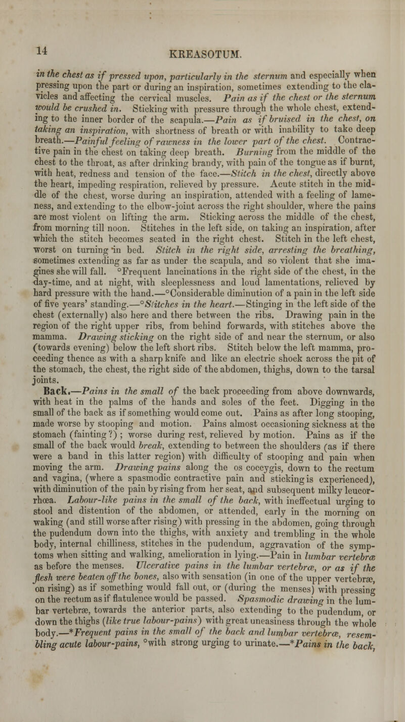 in the chest as if pressed upon, particularly in the sternum and especially when pressing upon the part or during an inspiration, sometimes extending to the cla- vicles and affecting the cervical muscles. Pain as if the chest or the sternum would be crushed in. Sticking with pressure through the whole chest, extend- ing to the inner border of the scapula.—Pain as if bruised in the chest, on taking an inspiration, with shortness of breath or with inability to take deep breath.—Painful feeling of rawness in the lower part of the chest. Contrac- tive pain in the chest on taking deep breath. Burning from the middle of the chest to the throat, as after drinking brandy, with pain of the tongue as if burnt, with heat, redness and tension of the face.—Stitch in the chest, directly above the heart, impeding respiration, relieved by pressure. Acute stitch in the mid- dle of the chest, worse during an inspiration, attended with a feeling of lame- ness, and extending to the elbow-joiut across the right shoulder, where the pains are most violent on lifting the arm. Sticking across the middle of the chest, from morning till noon. Stitches in the left side, on taking an inspiration, after which the stitch becomes seated in the right chest. Stitch in the left chest, worst on turning in bed. Stitch in the 7-ight side, arresting the breathing, sometimes extending as far as under the scapula, and so violent that she ima- gines she will fall. °Frequent lancinations in the right side of the chest, in the day-time, and at night, with sleeplessness and loud lamentations, relieved by hard pressure with the hand.—Considerable diminution of a pain in the left side of five years' standing.—°Slitches in the heart.—Stinging in the left side of the chest (externally) also here and there between the ribs. Drawing pain in the region of the right upper ribs, from behind forwards, with stitches above the mamma. Drawing sticking on the right side of and near the sternum, or also (towards evening) below the left short ribs. Stitch below the left mamma, pro- ceeding thence as with a sharp knife and like an electric shock across the pit of the stomach, the chest, the right side of the abdomen, thighs, down to the tarsal joints. Back.—Pains in the small of the back proceeding from above downwards, with heat in the palms of the hands and soles of the feet. Digging in the small of the back as if something would come out. Pains as after long stooping, made worse by stooping and motion. Pains almost occasioning sickness at the stomach (fainting ?) ; worse during rest, relieved by motion. Pains as if the small of the back would break, extending to between the shoulders (as if there were a band in this latter region) with difficulty of stooping and pain when moving the arm. Drawing pains along the os coccygis, down to the rectum and vagina, (where a spasmodic contractive pain and sticking is experienced}, with diminution of the pain by rising from her seat, and subsequent milky leucor- rhoea. Labour-like pains in the small of the back, with ineffectual urging to stool and distention of the abdomen, or attended, early in the morning on waking (and still worse after rising) with pressing in the abdomen, going through the pudendum down into the thighs, with anxiety and trembling in the whole body, internal chilliness, stitches in the pudendum, aggravation of the symp- toms when sitting and walking, amelioration in lying.—Pain in lumbar vertebra as before the menses. Ulcerative pains in the lumbar vertebrae,, or as if the Jlesh were beaten off the bones, also with sensation (in one of the upper vertebra;, on rising) as if something would fall out, or (during the menses) with pressing on the rectum as if flatulence would be passed. Spasmodic drawing in the lum- bar vertebrae, towards the anterior parts, also extending to the pudendum, or down the thighs (like true labour-pains) with great uneasiness through the whole body.—*Frequent pains in the small of the back and lumbar vertebrce, resem- bling acute labour-pains, °with strong urging to urinate.—* Pains in the back,