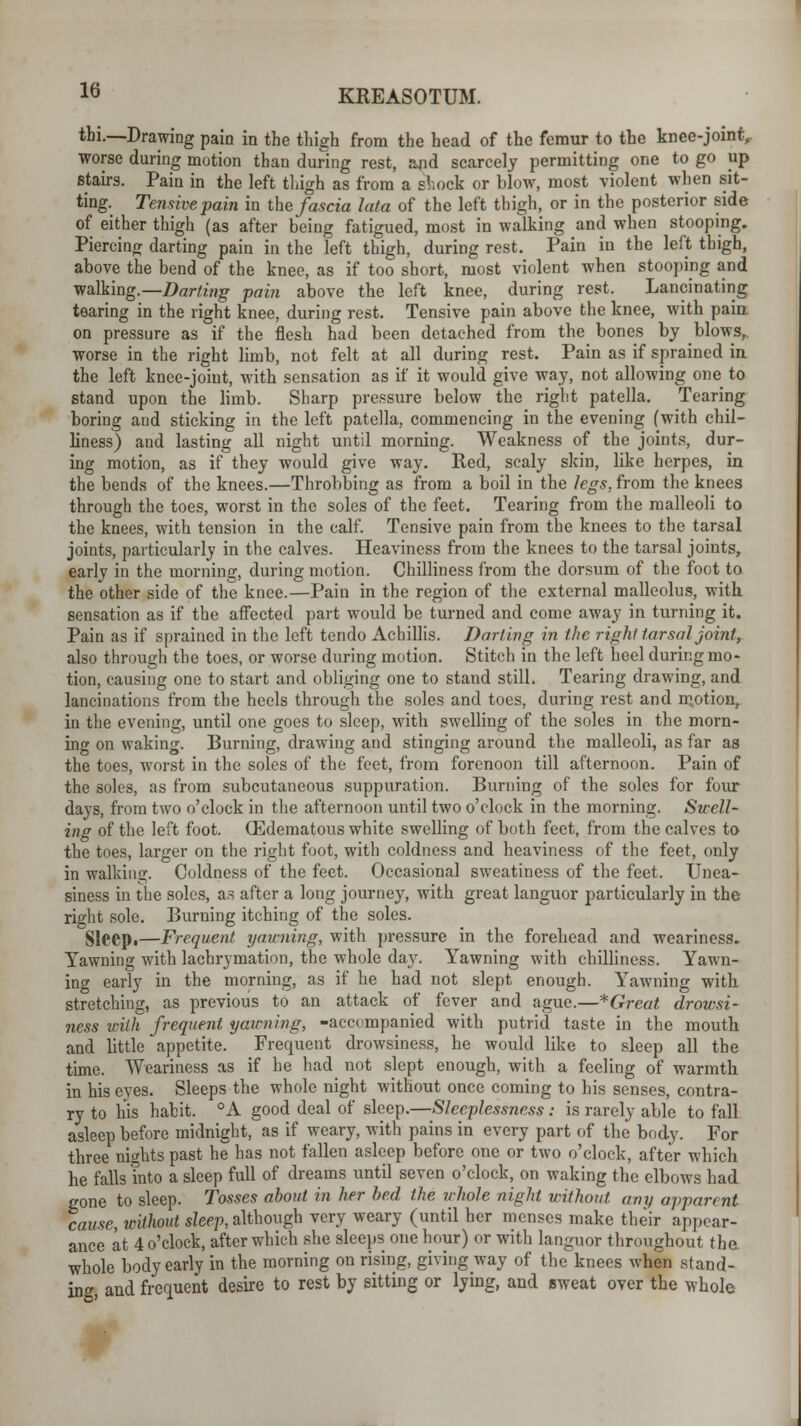 thi.—-Drawing pain in the thigh from the head of the femur to the knee-joint,- worse during motion than during rest, and scarcely permitting one to go up stairs. Pain in the left thigh as from a stock or blow, most violent when sit- ting. Tensive pain in the fascia lata of the left thigh, or in the posterior side of either thigh (as after being fatigued, most in walking and when stooping. Piercing darting pain in the left thigh, during rest. Pain in the left thigh, above the bend of the knee, as if too short, most violent when stooping and walking.—Darting pain above the left knee, during rest. Lancinating tearing in the right knee, during rest. Tensive pain above the knee, with pain on pressure as if the flesh had been detached from the bones by blows, worse in the right limb, not felt at all during rest. Pain as if sprained in the left knee-joint, with sensation as if it would give way, not allowing one to stand upon the limb. Sharp pressure below the right patella. Tearing boring and sticking in the left patella, commencing in the evening (with chil- liness) and lasting all night until morning. Weakness of the joints, dur- ing motion, as if they would give way. Red, scaly skin, like herpes, in the bends of the knees.—Throbbing as from a boil in the legs, from the knees through the toes, worst in the soles of the feet. Tearing from the malleoli to the knees, with tension in the calf. Tensive pain from the knees to the tarsal joints, particularly in the calves. Heaviness from the knees to the tarsal joints, early in the morning, during motion. Chilliness from the dorsum of the foot to the other side of the knee.—Pain in the region of the external malleolus, with, sensation as if the affected part would be turned and come away in turning it. Pain as if sprained in the left tendo Achillis. Darting in the right tarsal joint, also through the toes, or worse during motion. Stitch in the left heel during mo- tion, causing one to start and obliging one to stand still. Tearing drawing, and lancinations from the heels through the soles and toes, during rest and motion, in the evening, until one goes to sleep, with swelling of the soles in the morn- ing on waking. Burning, drawing and stinging around the malleoli, as far as the toes, worst in the soles of the feet, from forenoon till afternoon. Pain of the soles, as from subcutaneous suppuration. Burning of the soles for four days, from two o'clock in the afternoon until two o'clock in the morning. Swell- ing of the left foot. (Edematous white swelling of both feet, from the calves to the toes, larger on the right foot, with coldness and heaviness of the feet, only in walking. Coldness of the feet. Occasional sweatincss of the feet. Unea- siness in the soles, as after a long journey, with great languor particularly in the right sole. Burning itching of the soles. Sleept—Frequent yawning, with pressure in the forehead and weariness. Yawning with lachrymation, the whole day. Yawning with chilliness. Yawn- ing early in the morning, as if he had not slept enough. Yawning with stretching, as previous to an attack of fever and ague.—* Great drowsi- ness with frequent yawning, -accompanied with putrid taste in the mouth and little appetite. Frequent drowsiness, he would like to sleep all the time. Weariness as if he had not slept enough, with a feeling of warmth in his eyes. Sleeps the whole night without once coming to his senses, contra- ry to his habit. °A good deal of sleep.—Sleeplessness: is rarely able to fall asleep before midnight, as if weary, with pains in every part of the body. For three nights past he has not fallen asleep before one or two o'clock, after which he falls into a sleep full of dreams until seven o'clock, on waking the elbows had gone to sleep. Tosses about in her bed the whole night without any apparent cause, without sleep, although very weary (until her menses make their appear- ance at 4 o'clock, after which she Bleeps one hour) «r with languor throughout the whole body early in the morning on rising, giving way of the knees when stand- ing, and frequent desire to rest by sitting or lying, and sweat over the whole