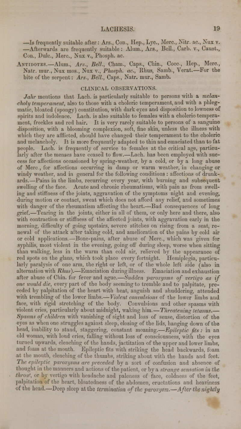 —Is frequently suitable after : Ars., Con., Hep., Lye, Merc., Nitr. ac, Nux v. —Afterwards are frequently suitable : Alum., Ars., Bell., Carb. v., Caust., Cuii., Dulc., Mere., Nux v., Phosph. ac. Antidotes.—Alum., Ars., Bell, Cham., Caps., Chin., Coca, Hep., Merc, Natr. mur., Nux mos., Nux v., Phosph. ac, Rhus, Samb., Verat.—For the bite of the serpent: Ars., Bell, Caps., Natr. mur., Samb. CLINICAL OBSERVATIONS. Jahr mentions that Lach. is particularly suitable to persons with a melan- choly temperament, also to those with a choleric temperament, and with a phleg- matic, bloated (spongy) constitution, with dark eyes and disposition to lowness of spirits and indolence. Lach. is also suitable to females with a choleric tempera- ment, freckles and red hair. It is very rarely suitable to persons of a sanguine disposition, with a blooming complexion, soft, fine skin, unless the illness with which they are afflicted, should have changed their temperament to the choleric and melancholy. It is more frequently adapted to thin and emaciated than to fat people. Lach. is frequently of service to females at the critical age, particu- larly after the menses have ceased to flow.—Lach. has been employed with suc- cess for affections occasioned by spring-weather, by a cold, or by a long abuse of Merc, for affections occurring in damp or warm weather, in changing or windy weather, and in general for the following conditions: affections of drunk- ards.—Pains in the limbs, recurring every year, with burning and subsequent swelling of the face. Acute and chronic rheumatisms, with pain as from swell- ing and stiffness of the joints, aggravation of the symptoms night and evening, during motion or contact, sweat which does not afford any relief, and sometimes with danger of the rheumatism affecting the heart.—Bad consequences of long grief.—Tearing in the joints, either in all of them, or only here and there, also with contraction or stiffness of the affected joints, with aggravation early in the morning, difficulty of going upstairs, severe stitches on rising from a seat, re- newal of the attack after taking cold, and amelioration of the pains by cold air or cold applications.—Bone-pains, after abuse of Merc., which was given for syphilis, most violent in the evening, going off during sleep, worse when sitting than walking, less in the warm than cold air, relieved by the appearance of red spots on the glans, which took place every fortnight. Hemiplegia, particu- larly paralysis of one arm, the right or left, or of the whole left side (also in alternation with Rhus).—Emaciation during illness. Emaciation and exhaustion after abuse of Chin, for fever and ague.—Sudden paroxysms of vertigo as if one would die, every part of the body seeming to tremble and to palpitate, pre- ceded by palpitation of the heart with heat, anguish and shuddering, attended with trembling of the lower limbs.—Violent convulsions of the lower limbs and face, with rigid stretching of the body. Convulsions and other spasms with violent cries, particularly about midnight, waking him.—Threatening tetanus.— Spasms of children with vanishing of sight and loss of sense, distortion of the eyea as when one struggles against sleep, closing of the lids, hanging down of the head, inability to stand, staggering, constant moaning.—Epileptic fits: in an old woman, with loud cries, falling without loss of consciousness, with the eyes turned upwards, clenching of the hands, jactitation of the upper and lower limbs, and foam at the mouth. Epileptic fits with striking the head backwards, foam at the mouth, clenching of the thumbs, striking about with the hands and feet. The epileptic paroxysms are preceded by a sort of confusion and absence of thought in the manners and actions of the patient, or by a strange sensation in the throat, or by vertigo with headache and paleness of face, coldness of the feet, palpitation of the heart, bloatcdness of the abdomen, eructations and heaviness of the head.—Deep sleep at the termination of the paroxysm.—After the nightly