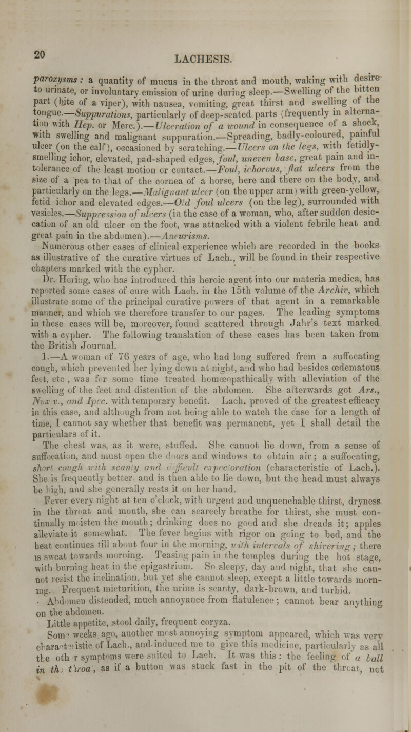 paroxysms : a quantity of mucus in the throat and mouth, waking with desire to urinate, or involuntary emission of urine (luring sleep.—Swelling of the bitten part (bjte of a viper), with nausea, vomiting, great thirst and swelling of the tongue.—Suppurations, particularly of deep-seated parts (frequently in alterna- tion with Hep. or Merc).—Ulceration of a wound in consequence of a shock, with swelling and malignant suppuration.—Spreading, badly-coloured, painful ulcer (on the calf), occasioned by scratching.— Ulcers on the legs, with fetidly- smelling ichor, elevated, pad-shaped edges, foul, uneven base, great pain and in- tolerance of the least motion or contact.—Foul, ichorous, flat ulcers from the size of a pea to that of the cornea of a horse, here and there on the body, and particularly on the legs.—Malignant ulcer (on the upper arm | with green-yellow, fetid ichor and elevated edges.—O'd foul ulcers (on the leg), surrounded with vesicles.—Suppression of ulcers (in the case of a woman, who, after sudden desic- cation of an old ulcer on the foot, was attacked with a violent febrile heat and great pain in the abdomen).—Aneurisms. Numerous other cases of clinical experience which are recorded in the books as illustrative of the curative virtues of Lack, will be found in their respective chapters marked with the cypher. Dr. Hering, who has introduced this heroic agent into our materia medica, has reported some cases of cure with Lach. in the 15th volume of the Archiv, which illustrate some of the principal curative powers of that agent in a remarkable manner, and which we therefore transfer to our pages. The leading symptoms in these cases will be, moreover, found scattered through Jahr's text marked with a cypher. The following translation of these cases has been taken from the British Journal. 1.—A woman of 76 years of age, who had long suffered from a suffocating couiih, which prevented her lying down at night, and who bad besides cedematous feet, etc , was for some time treated homoeopathically with alleviation of the swelling of the feet and distention of the abdomen. She afterwards got Ars., Nun v., and Ipec. with temporary benefit. Lach. proved of the greatest efficacy in this case, and although from not being able to watch the case for a length of time, I cannot say whether that benefit was permanent, yet I shall detail the particulars of it. The chest was. as it were, stuffed. She cannot lie down, from a sense of suffocation, and must open the doors and windows to obtain air; a suffocating, short cough with scanty and difficult expectoration (characteristic of Lach.). She is frequently betier. and is then able to lie down, but the head must always be high, and she generally rests it on her hand. Fever even night at ten o'clock, with urgent and unquenchable thirst, dryness in the throat and mouth, she can scarcely breathe for thirst, she must con- tinually moisten the mouth; drinking does no good and she dreads it; apples alleviate it somewhat. The fever begins with rigor on going to bed, and the heat continues till about four in the no rning, uifh intervals of shivering; there is sweat towards morning. Teasing pain in the temples during the hot stage, with burning heat in the epigastrium. So sleepy, clay and night, that she can- not resist the inclination, but yet she cannot sleep, except a little towards morn- ing. Frequent micturition, the urine is scanty, dark-brown, ai:d turbid. . Abdomen distended, much annoyance from flatulence; cannot bear anything on the abdomen. Little appetite, stool daily, frequent coryza. Som^ weeks ago, another most annoying symptom appeared, which was very crara-t fistic of Lach., and. indued me to give this medicine, particularly as all tie oth r symptoms were suited to Lach. It was this : the feeling of a ball in th: t'iroa, as if a button was stuck fast in the pit of the throat, net