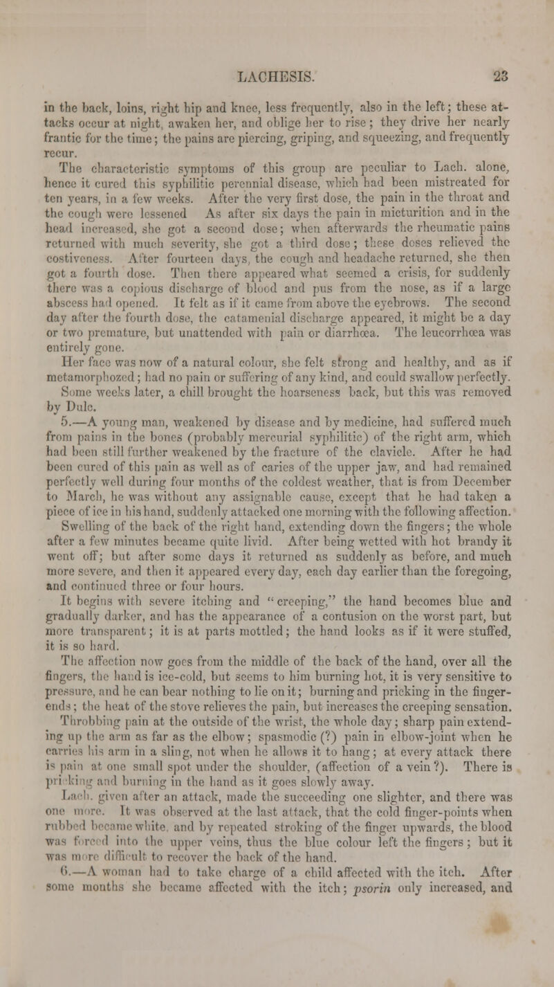 in the back, loins, right hip and kneo, loss frequently, also in the left; these at- tacks occur at night awaken her, and ohlige her to rise ; they drive her nearly frantic for the time; the pains are piercing, griping, and squeezing, and frequently recur. The characteristic symptoms of this group are peculiar to Lach. alone, hence it cured this syphilitic perennial disease, which had been mistreated for ten years, in a lew weeks. After the very first dose, the pain in the throat and the cough were lessened As after six days the pain in micturition and in the head h< as '1, she got a second dose; when afterwards the rheumatic pains returned with much severity, she got a third dose; these doses relieved the costiveness. After fourteen days, the cough and headache returned, she then got a fourth dose. Then there appeared what seemed a crisis, for suddenly there was a copious discharge of blood and pus from the nose, as if a large abscess had opened. It felt as if it came from above the eyebrows. The second day after the fourth dose, the catamenial discharge appeared, it might be a day or two premature, but unattended with pain or diarrhoea. The leucorrhcea was entirely gone. Her face was now of a natural colour, she felt strong and healthy, and as if metamorphozed; had no pain or suffering of any kind, and could swallow perfectly. Some weeks later, a chill brought the hoarseness back, but this was removed by Dulc. 5.—A young man, weakened by disease and by medicine, had suffered much from pains in the bones (probably mercurial syphilitic) of the right arm, which had been still further weakened by the fracture of the clavicle. After he had been cured of this pain as well as of caries of the upper jaw, and had remained perfectly well during four months of the coldest weather, that is from December to March, he was without any assignable cause, except that he had taken a piece of ice in his hand, suddenly attacked one morning with the following affection. Swelling of the back of the right hand, extending down the fingers; the whole after a few minutes became quite livid. After being wetted with hot brandy it went off; but after seme days it returned as suddenly as before, and much more severe, and then it appeared everyday, each day earlier than the foregoing, and continued three or four hours. It begins with severe itching and '■ creeping,' the hand becomes blue and gradually darker, and has the appearance of a contusion on the worst part, but more transparent; it is at parts mottled; the hand looks as if it were stuffed, it is so hard. The affection now goes from the middle of the back of the hand, over all the fingers, the hand is ice-cold, but seems to him burning hot. it is very sensitive to pressure, and he can bear nothing to lie on it; burning and pricking in the finger- ends ; the heat of the stove relieves the pain, but increases the creeping sensation. Throbbing pain at the outside of the wrist, the whole day; sharp pain extend- ing up the arm as far as the elbow; spasmodic (?) pain in elbow-joint when he carries !,i-< arm in a sling, not when he allows it to hang; at every attack there is paii at one small spot under the shoulder, (affection of a vein?). There is in the hand as it goes slowly away. I.' •': given after an attack, made the succeeding one slighter, and there was one m ire. It was observed at. the last attack, that the cold finger-points when rubb white and by repeated stroking of the fingci upwards, the blood was forced into the upper veins, thus the blue colour left the fingers; but it It to recover the back of the hand. 6.—A woman had to take charge of a child affected with the itch. After some months she became affected with the itch; psorin only increased, and