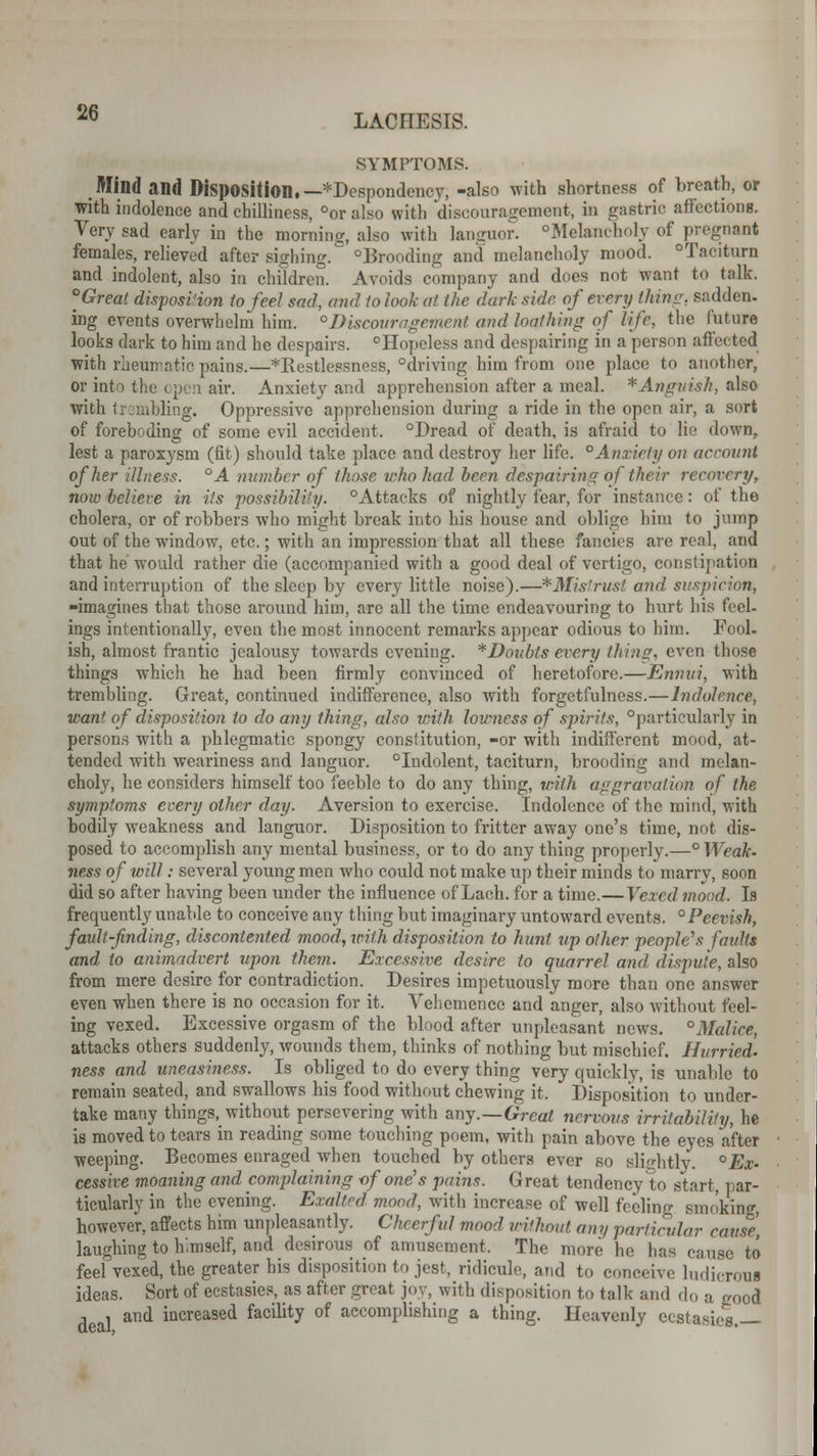 SYMPTOMS. Mind and Disposition.— *Despondency, -also with shortness of breath, or with indolence and chilliness, °or also with discouragement, in gastric affections. Very sad early in the morning, also with languor. °Melancholy of pregnant females, relieved after sighing. Brooding and melancholy mood. Taciturn and indolent, also in children. Avoids company and does not want to talk. Great disposition to feel sad, and to look at the dark side of every thins, sadden, ing events overwhelm him. °Discouragement and loathing of life, the future looks dark to him and he despairs. Hopeless and despairing in a person affected with rheumatic pains.—^Restlessness, driving him from one place to another, or into the open air. Anxiety and apprehension after a meal. * Anguish, also with trembling. Oppressive apprehension during a ride in the open air, a sort of foreboding of some evil accident. Dread of death, is afraid to lie down, lest a paroxysm (fit) should take place and destroy her life. °Anxiety on account of her illness. °A number of those who had been despairing of their recovery, now believe in its possibility. Attacks of nightly fear, for instance: of the cholera, or of robbers who might break into his house and oblige him to jump out of the window, etc.; with an impression that all these fancies are real, and that he would rather die (accompanied with a good deal of vertigo, constipation and interruption of the sleep by every little noise).—*Mistrvtst and, suspicion, -imagines that those around him, arc all the time endeavouring to hurt his feel- ings intentionally, even the most innocent remarks appear odious to him. Fool, ish, almost frantic jealousy towards evening. * Doubts every thins, even those things which he had been firmly convinced of heretofore.—Ennui, with trembling. Great, continued indifference, also with forgetfulness.—Indolence, want of disposition to do any thing, also with lowness of spirits, particularly in persons with a phlegmatic spongy constitution, -or with indifferent mood, at- tended with weariness and languor. Indolent, taciturn, brooding and melan- choly, he considers himself too feeble to do any thing, with aggravation of the symptoms every other day. Aversion to exercise. Indolence of the mind, with bodily weakness and languor. Disposition to fritter away one's time, not dis- posed to accomplish any mental business, or to do any thing properly.—° Weak, ness of will: several young men who could not make up their minds to marry, soon did so after having been under the influence of Lach. for a time.—Vexed mood. Is frequently unable to conceive any thing but imaginary untoward events. °Peevish, fault-find ing, discontented mood, with disposition to hunt up other people's faults and to animadvert upon them. Excessive desire to quarrel and dispute, also from mere desire for contradiction. Desires impetuously more than one answer even when there is no occasion for it. Vehemence and anger, also without feel- ing vexed. Excessive orgasm of the blood after unpleasant news. °Malice, attacks others suddenly, wounds them, thinks of nothing but mischief. Hurried, ness and uneasiness. Is obliged to do every thing very quickly, is unable to remain seated, and swallows his food without chewing it. Disposition to under- take many things.^ without persevering with any.—Great nervous irritability, he is moved to tears in reading some touching poem, with pain above the eyes after weeping. Becomes enraged when touched by others ever so Blightly. °Ex- cessive moaning and complaining -of one's pains. Great tendency to start, par- ticularly in the evening. Exalted mood, with increase of well feeling smoking, however, affects him unpleasantly. Cheerful mood without any particular cause, laughing to himself, and desirous of amusement. The more he has cause to feel vexed, the greater his disposition to jest, ridicule, and to conceive ludicroui ideas. Sort of ecstasies, as after great joy, with disposition to talk and do a good , » and increased facility of accomplishing a thing. Heavenly ecstasies —