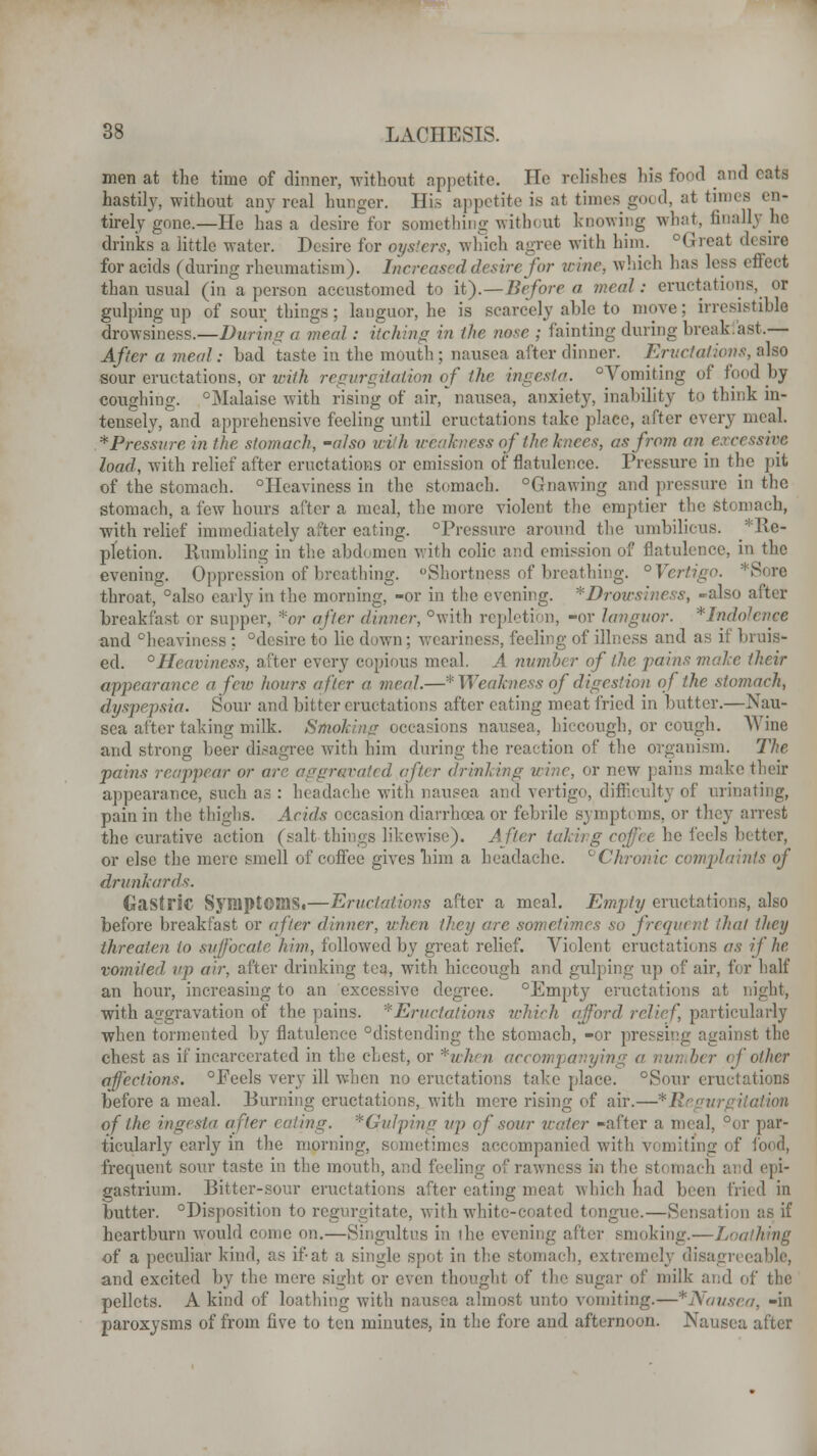 men at the time of dinner, without appetite. He relishes his food and eata hastily, without any real hunger. His appetite is at times go< d, at tunes en- tirely gone.—He has a desiretor something without knowing what, finally he drinks a little water. Desire for oysters, which agree with him. Great desire for acids (during rheumatism). Increased desire for wine, which has less effect than usual (ina person accustomed to it).—Before a meal: eructations, or gulping up of sour things ; languor, he is scarcely able to move; irresistible drowsiness.—During a meal: itching in the nose ; fainting during break.ast.— After a meal; bad taste in the mouth ; nausea after dinner. Eructations, also bout eructations, or with regurgitation of the ingesta. Vomiting of food by coughing. °Malaise with rising of air, nausea, anxiety, inability to think in- tensely, and apprehensive feeling until eructations take place, after every meal. *Pressure in the stomach, -also wish weakness of the knees, as from an excessive load, with relief after eructations or emission of flatulence. Pressure in the pit of the stomach. °Heaviness in the stomach. Gnawing and pressure in the stomach, a few hours after a meal, the more violent the emptier the Stomach, with relief immediately alter eating. Pressure around the umbilicus. ^Re- pletion. Humbling in the abdomen with colic and emission of flatulence, in the evening. Oppression of breathing. Shortness of breathing. ° Vertigo. *Sore throat, also early in the morning, -or in the evening. *Drowsiness, -also after breakfast or supper, *or after dinner, °with repletion, -or languor. *Indo and °heaviness : desire to lie down ; weariness, feeling of illness and as if bruis- ed. °Heaviness, after every copious meal. A number of the pains male their appearance a few hours after a meal.—* Weakness of digestion of the stomach, dyspepsia. Sour and bitter eructations after eating meat fried in butter.—Nau- sea after taking milk. Smoking occasions nausea, hiccough, or cough. Wine and strong beer disagree with him during the reaction of the organism. The pains reappear or are aggravated after drinking wine, or new pains make their appearance, such as : headache with nausea and vertigo, difficulty of urinating, pain in the thighs. Acids occasion diarrhoea or febrile sympt< ins. or they arrest the curative action (salt-things likewise). After taki he feels better, or else the mere smell of coffee gives him a headache. °Chronic complaints of drunkards. Gastric SyniptOiaSi—Eructations after a meal. Empty eructations, also before breakfast or after dinner, when they are sometimes so frequent that they threaten to suffocate him, followed by great relief. Violent eructations as if he vomited up air, after drinking tea, with hiccough and gulping up of air, for half an hour, increasing to an excessive degree. °Empty eructations at night, with aggravation of the pains. ''■Eructations which afford relief, particularly when tormented by flatulence distending the stomach, -or pressing against the chest as if incarcerated in the chest, or *when accompanying a number of other affections. Feels very ill when no eructations take place. Sour eructations before a meal. Burning eructations, with more rising of air.—* Regurgitation of the ingesta after eating. *QuJping up of sour water -after a meal, or par- ticularly early in the morning, sometimes accompanied with vomiting of food, frequent sour taste in the mouth, and feeling of rawness in the b1 d epi- gastrium. Bitter-sour eructations after eating meat which had been fried in butter. Disposition to regurgitate, with whitc-ci ated tongue.—Sensation as if heartburn would come on.—Singultus in the evening after smoking.—Loathing of a peculiar kind, as if-at a single spot in the stomach, extremely disagreeable, and excited by the mere sight or even thought of the sugar of milk and of the pellets. A kind of loathing with nausea almost unto vomiting.—*Nausea, -in paroxysms of from five to ten minutes, in the fore and afternoon. Nausea after