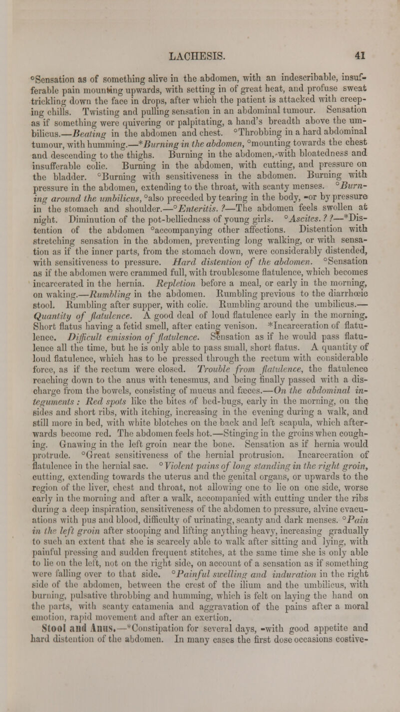 0Sensation as of something alive in the abdomen, with an indescribable, insuf- ferable pain mounting upwards, with setting in of great heat, and profuse sweat trickling down the face in drops, after which the patient is attacked with creep- ing chills. Twisting and pulling sensation in an abdominal tumour. Sensation as if something were quivering or palpitating, a hand's breadth above the um- bilicus.— Beating in the abdomen and chest. °Throbbing in a hard abdominal tumour, with humming.—Burning in the abdomen, °mounting towards the chest and descending to the thighs. Burning in the abdomen,-with bloatedness and insufferable colic. Burning in the abdomen, with cutting, and pressure on the bladder. cBurning with sensitiveness in the abdomen. Burning with pressure in the abdomen, extending to the throat, with scanty menses. °Burn- ing around the umbilicus, °also preceded by tearing in the body, -or by pressure in the stomach and shoulder.—Enteritis. ?—The abdomen feels swollen at night. Diminution of the pot-belliedness of young girls. ° Ascites. ? 1—* Dis- tention of the abdomen Accompanying other affections. Distention with stretching sensation in the abdomen, preventing long walking, or with sensa- tion as if the inner parts, from the stomach down, were considerably distended, with sensitiveness to pressure. Hard distention of the abdomen. °Sensation as if the abdomen were crammed full, with troublesome flatulence, which becomes incarcerated in the hernia. Repletion before a meal, or early in the morning, on waking.—Rumbling in the abdomen. Rumbling previous to the diarrhoeic stool. Rumbling after supper, with colic. Rumbling around the umbilicus.— Quantity of flatulence. A good deal of loud flatulence early in the morning. Short flatus having a fetid smell, after eating venison. ^Incarceration of flatu- lence. Difficult emission of flatulence. Sensation as if he would pass flatu- lence all the time, but he is only able to pass small, short flatus. A quantity of loud flatulence, which has to be pressed through the rectum with considerable force, as if the rectum were closed. Trouble from flatulence, the flatulence reaching down to the anus with tenesmus, and being finally passed with a dis- charge from the bowels, consisting of mucus and feces.—On the abdominal in- teguments : Red spots like the bites of bed-bugs, early in the morning, ou the Bides and short ribs, with itching, increasing in the evening during a walk, and still more in bed, with white blotches on the back and left scapula, which after- wards become red. The abdomen feels hot.—Stinging in the groins when cough- ing. Gnawing in the left groin near the bone. Sensation as if hernia would protrude. Great sensitiveness of the hernial protrusion. Incarceration of flatulence in the hernial sac. ° Violent pains of long standing in the right groin, cutting, extending towards the uterus and the genital organs, or upwards to the region of the liver, chest and throat, not allowing one to lie on one side, worse early in the morning and after a walk, accompanied with cutting under the ribs during :i deep inspiration, sensitiveness of the abdomen to pressure, alvine evacu- ations with pus and blood, difficulty of urinating, scanty and dark menses. °Pain in the left groin after stooping and lifting anything heavy, increasing gradually to such an extent that she is scarcely able to walk after sitting and lying, with painful pressing and sudden frequent stitches, at the same time she is only able to lie on the left, not on the right side, on account of a sensation as if something were falling over to that side. °Painful swelling and induration in the right side of the abdomen, between the crest of the ilium and the umbilicus, with burning, pulsative throbbing and humming, which is felt on laying the hand on the parts, with scanty catanienia and aggravation of the pains after a moral emotion, rapid movement and after an exertion. SlOOl and Alius.—^Constipation for several days, -with good appetite and hard distention of the abdomen. In many cases the first dose occasions costive-