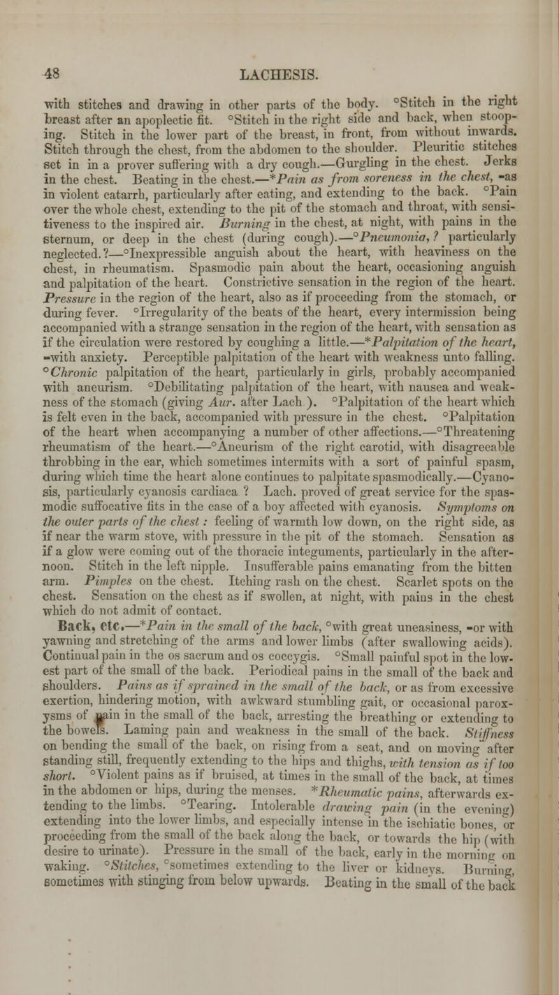 with stitches and drawing in other parts of the body. °Stitch in the right breast after an apoplectic fit. °Stitch in the right side and back, when stoop- ing. Stitch in the lower part of the breast, in front, from without inwards. Stitch through the chest, from the abdomen to the shoulder Pleuritic stitches set in in a prover suffering with a dry cough.—Gurgling in the chest. Jerks in the chest. Beating in the chest.—*Pnin as from soreness in the chest, -as in violent catarrh, particularly after eating, and extending to the back. °Pain over the whole chest, extending to the pit of the stomach and throat, with sensi- tiveness to the inspired air. Burning in the chest, at night, with pains in the sternum, or deep in the chest (during cough).—° Pneumonia, ? particularly neglected.?—°Inexpressible anguish about the heart, with heaviness on the chest, in rheumatism. Spasmodic pain about the heart, occasioning anguish and palpitation of the heart. Constrictive sensation in the region of the heart. Pressure in the region of the heart, also as if proceeding from the stomach, or during fever. °Irregularity of the beats of the heart, every intermission being accompanied with a strange sensation in the region of the heart, with sensation as if the circulation were restored by coughing a little.—* Palpitation of the heart, -with anxiety. Perceptible palpitation of the heart with weakness unto falling. ° Chronic palpitation of the heart, particularly in girls, probably accompanied with aneurism. °Debilitating palpitation of the heart, with nausea and weak- ness of the stomach (giving Aur. after Lach.). °Palpitation of the heart which is felt even in the back, accompanied with pressure in the chest. °Palpitation of the heart when accompanying a number of other affections.—threatening rheumatism of the heart.—°Aneurism of the right carotid, with disagreeable throbbing in the ear, which sometimes intermits with a sort of painful spasm, during which time the heart alone continues to palpitate spasmodically.—Cyano- sis, particularly cyanosis cardiaca ? Lach. proved of great service for the spas- modic suffocative fits in the case of a boy affected with cyanosis. Symptoms on ilie outer parts of the chest: feeling of warmth low down, on the right side, as if near the warm stove, with pressure in the pit of the stomach. Sensation as if a glow were coming out of the thoracic integuments, particularly in the after- noon. Stitch in the left nipple. Insufferable pains emanating from the bitten arm. Pimples on the chest. Itching rash on the chest. Scarlet spots on the chest. Sensation on the chest as if swollen, at night, with pains in the chest which do not admit of contact. Back, CtCi—*Pain in the small of the back, °with great uneasiness, -or with yawning and stretching of the arms and lower limbs (after swallowing acids). Continual pain in the os sacrum and os coccygis. °Small painful spot in the low- est part of the small of the back. Periodical pains in the small of the back and shoulders. _ Pains as if sprain/ d in I he small of the back, or as from excessive exertion, hindering motion, with awkward stumbling gait, or occasional parox- ysms of rain in the small of the back, arresting the breathing or extending to the bowels. Laming pain avid weakness in the small of the back. Stiffness on bending the small of the back, on rising from a seat, and on moving after standing still, frequently extending to the hips and thighs, with tension as if too short. °Violent pains as if bruised, at times in the small of the back, at times in the abdomen or hips, during the menses. *Rheumatic pains, afterwards ex- tending to the limbs. °Tearing. Intolerable drawing pain (in the evening) extending into the lower limbs, and especially intense in the ischiatic bones, or proceeding from the small of the back along the back, or towards the hip (with desire to urinate). Pressure in the small of the back, early in the morning on waking. °Stilches, sometimes extending to the liver or kidneys. Burning, sometimes with stinging from below upwards. Beating in the small of the back