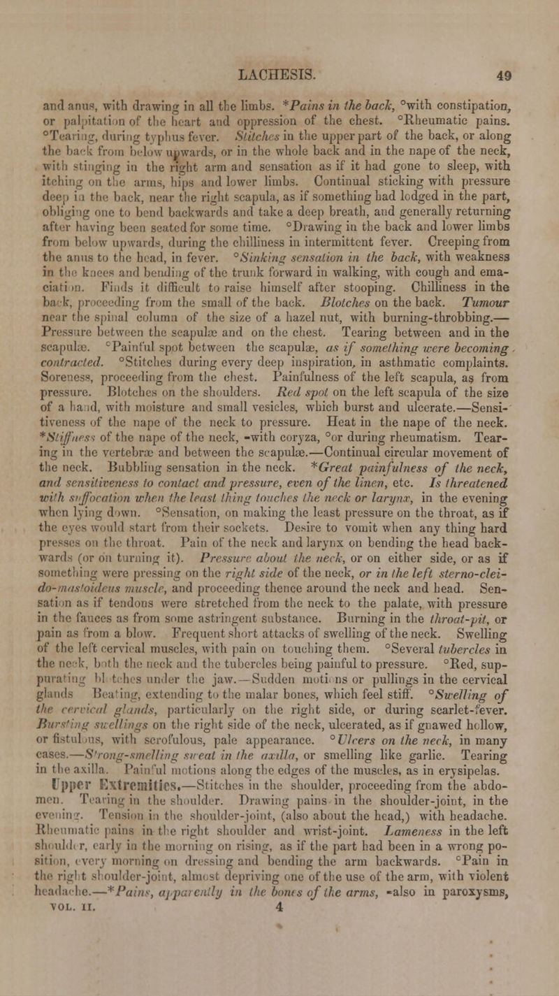 and anus, with drawing in all the limbs. *Pains in the bach, °with constipation, or palpitation of the heart and oppression of the chest. °Rheumatic pains. °Tearing, during typhus fever. Stitches in the upper part of the back, or along the back from below upwards, or in the whole back and in the nape of the neck, with stinging in the right arm and sensation as if it had gone to sleep, with itching on the arms, hips and lower limbs. Continual sticking with pressure ■ i i the back, near the right scapula, as if something had lodged in the part, obliging one to bend backwards and take a deep breath, and generally returning after having been seated for some time. °Drawing in the back and lower limbs from below upwards, during the chilliness in intermittent fever. Creeping from the anus to the head, in fever. °Sinking sensation in the back, with weakness in th knees and bending of the trunk forward in walking, with cough and ema- ciafi m. Finds it difficult to raise himself after stooping. Chilliness in the back, proceeding from the small of the back. Blotches on the back. Tumour near the spinal column of the size of a hazel nut, with burning-throbbing.— Pressure between the scapuke and on the chest. Tearing between and in the scapula). cPainful spot between the scapulae, as if something were becoming , contracted. °Stitches during every deep inspiration, in asthmatic complaints. Soreness, proceeding from the chest. Painfulncss of the left scapula, as from pressure. Blotches on the shoulders. Red spot on the left scapula of the size of a band, with moisture and small vesicles, which burst and ulcerate.—Sensi- tiveness of the nape of the neck to pressure. Heat in the nape of the neck. * Stiffness of the nape of the neck, -with coryza, °or during rheumatism. Tear- ing in the vertebrae and between the scapula?.—Continual circular movement of the neck. Bubbling sensation in the neck. *Great painfulness of the neck, and sensitiveness to contact and pressure, even of the linen, etc. Is threatened with suffocation when the least thing touches the neck or larynx, in the evening when lying down. Sensation, on making the least pressure on the throat, as if the eyes would start from their sockets. Desire to vomit when any thing hard presses on the throat. Pain of the neck and larynx on bending the head back- wards (or on turning it). Pressure about the neck, or on either side, or as if something were pressing on the right side of the neck, or in the left sterno-clei- do-mastoideus muscle, and proceeding thence around the neck and head. Sen- sation as if tendons were stretched from the neck to the palate, with pressure in the fauces as from smiie astringent substance. Burning in the throat-pit, or pain as from a blow. Frequent short attacks of swelling of the neck. Swelling of the left cervical muscles, with pain on touching them. °Several tubercles in the neck, both the neck and the tubercles being painful to pressure. °Red, sup- purating bl tches under the jaw. —Sudden motions or pullings in the cervical glands Beating, extending to the malar bones, which feel stiff. °Swelling of the cervical glands, particularly on the right side, or during scarlet-fever. Bursting swellings on the right side of the neck, ulcerated, as if gnawed hollow, or fistulous, with scrofulous, pale appearance. ° Ulcers on the neck, in many —Strong-smelling sweat in the axilla, or smelling like garlic. Tearing in the axilla. Painful motions along the edges of the muscles, as in erysipelas. Upper Extremities.—Stitches in the shoulder, proceeding from the abdo- men. Tearing in the shoulder. Drawing pains in the shoulder-joint, in the i'■. Tension i:i the shoulder-joint, (also about the head,) with headache. Rheumatic pains in-the right shoulder and wrist-joint. Lameness in the left shouldi r, early in the morning on rising, as if the part had been in a wrong po- sition, every morning on dressing and bending the arm backwards. cPain in the rigl t shoulder-joint, almost depriving one of the use of the arm, with violent headache.—*Pains, apparently in the boras of the arms, -also in paroxysms, VOL. II. 4