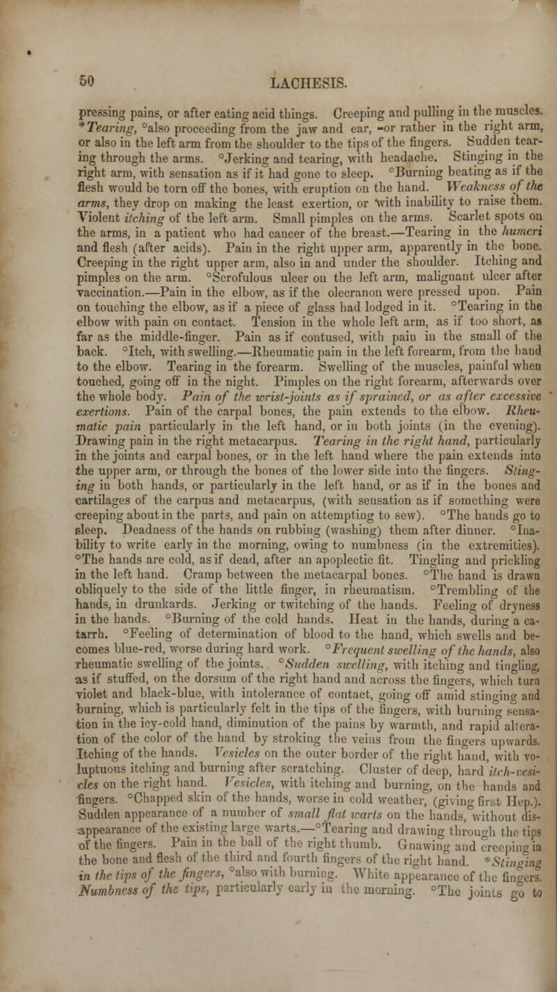 pressing pains, or after eating acid things. Creeping and pulling in the muscles. * Tearing, °also proceeding from the jaw and ear, -or rather in the right arm, or also in the left arm from the shoulder to the tips of the fingers. Sudden tear- ing through the arms. °Jerking and tearing, with headache. Stinging in the right arm, with sensation as if it had gone to sleep. Burning beating as if the flesh would be torn off the bones, with eruption on the hand. Weakness of the arms, they drop on making the least exertion, or with inability to raise them. Violent itching of the left arm. Small pimples on the arms. Scarlet spots on the arms, in a patient who had cancer of the breast.—Tearing in the humeri and flesh (after acids). Pain in the right upper arm, apparently in the bone. Creeping in the right upper arm, also in and under the shoulder. Itching and pimples on the arm. Scrofulous ulcer on the left arm, malignant ulcer after vaccination.—Pain in the elbow, as if the olecranon were pressed upon. Pain on touching the elbow, as if a piece of glass had lodged in it. °Tearing in the elbow with pain on contact. Tension in the whole left arm, as if too short, as far as the middle-finger. Pain as if contused, with pain in the small of the back. °Itch, with swelling.—Rheumatic pain in the left forearm, from the baud to the elbow. Tearing in the forearm. Swelling of the muscles, painful when touched, going off in the night. Pimples on the right forearm, afterwards over the whole body. Pain of the wrist-joints as if sprained, or as after excessive exertions. Pain of the carpal bones, the pain extends to the elbow. Rheu- matic pain particularly in the left hand, or in both joints (in the evening). Drawing pain in the right metacarpus. Tearing in the right hand, particularly in the joints and carpal bones, or in the left hand where the pain extends into the upper arm, or through the bones of the lower side into the fingers. Sting- ing in both hands, or particularly in the left hand, or as if in the bones and cartilages of the carpus and metacarpus, (with sensation as if something were creeping about in the parts, and pain on attempting to sew). °Thc hands go to Bleep. Deadness of the hands on rubbing (washing) them after dinner, ina- bility to write early in the morning, owing to numbness (in the extremities). °The hands are cold, as if dead, after an apoplectic fit. Tingling and prickling in the left hand. Cramp between the metacarpal bones. °The hand is drawn obliquely to the side of the little finger, in rheumatism. °Trembling of the hands, in drunkards. Jerking or twitching of the hands. Feeling of dryness in the hands. °Burning of the cold hands. Heat in the hands, during a ca- tarrh. °Feeling of determination of blood to the hand, which swells and be- comes blue-red, worse during hard work. °Frequent swelling of the hands, also rheumatic swelling of the joints. °Sudden swelling, with itching and tingling, as if stuffed, on the dorsum of the right hand and across the fingers, which turn violet and black-blue, with intolerance of contact, going off amid stinging and burning, which is particularly felt in the tips of the fingers, with burning sensa- tion in the icy-cold hand, diminution of the pains by warmth, and rapid altera- tion of the color of the hand by stroking the veins from the fingers upwards. Itching of the hands. Vesicles on the outer border of the right hand, with vo- luptuous itching and burning after scratching. Cluster of deep, hard itch-vesir cles on the right hand. Vesicles, with itching and burning, on the hands and -fingers. °Chapped skin of the hands, worse in cold weather, (giving first Hep.). Sudden appearance of a number of small flat warts on the hands,°without dis- appearance of the existing large warts.—Tearing and drawing through the tips of the fingers. Pain in the ball of the right thumb. Gnawing and creeping in the bone and flesh of the third and fourth fingers of the right hand. *Stinging in the tips of the fingers, °also with burning. White appearance of the fingers. Numbness of the tips, particularly early in the morning. °Thc joints go to