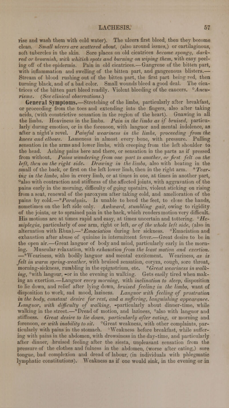 rise and wash them with cold water). The ulcers first bleed, then they become clean. Small ulcers are scattered about, (also around issues,) or cartilaginous, soft tubercles in the skin. Sore places on old cicatrices become spongy, dark- red or brownish, with whitish spots and burning on wiping them, with easy peel- ing off of the epidermis. Pain in old cicatrices.—Gangrene of the bitten part, with inflammation and swelling of the bitten part, and gangrenous blisters.— Stream of blood rushing out of the bitten part, the first part being red, then turning black, and of a had color. Small wounds bleed a good deal. The cica- trices of the bitten part bleed readily. Violent bleeding of the cancers. °Aneu- risms. (See clinical observations.) General Symptoms.—Stretching of the limbs, particularly after breakfast, or proceeding from the toes and extending into the fingers, also after taking acids, (with constrictive sensation in the region of the heart). Gnawing in all the limbs. Heaviness in the limbs. Pain in the limbs as if bruised, particu- larly during emotion, or in the forenoon, with languor and mental indolence, as after a night's revel. Painful weariness in the limbs, proceeding from the knees and elbows. Lameness in almost every bone, with pressure. Pulling sensation in the arms and lower limbs, with creeping from the left shoulder to the head. Aching pains here and there, or sensation in the parts as if pressed from without. Pains wandering from one part to another, or first felt on the left, llim on the right side. Drawing in the limbs, also with beating in the small of the back, or first on the left lower limb, then in the right arm. *Tear~ ing in the limbs, also in every limb, or at times in one, at times in another part, °also with contraction and stiffness of the affected joints, with aggravation of the pains early in the morning, difficulty of going upstairs, violent sticking on rising from a seat, renewal of the paroxysm after taking cold, and amelioration of the pains by cold.—*Paralysis. Is unable to bend the feet, to close the hands, sometimes on the left side only. Awkward, stumbling gait, owing to rigidity of the joints, or to sprained pain in the back, which renders motion very difficult. His motions are at times rapid and easy, at times uncertain and tottering. °He- miplegia, particularly of one arm, right or left, or of the whole left side, (also in alternation with Rhus).—°Emaciation during her sickness. °Emaciation and exhaustion after abuse of quinine in intermittent fever.—Great desire to be in the open air.—Great languor of body and mind, particularly early in the morn- ing. Muscular relaxation, with exhaustion from the least motion and exertion. —*Wcariness, with bodily languor and mental excitement. Weariness, as is felt in warm spring-weather, with bruised sensation, coryza, cough, sore throat, morning-sickness, rumbling in the epigastrium, etc. *Great tcearincss in walk- ing, °vvith langour, -or in the evening in walking. Gets easily tired when mak- ing an exertion.—Languor every morning, with inclination to sleep, disposition to lie down, and relief after lying down, bruised, feeling in the limbs, want of disposition to work, sad mood, laziness. Languor with feeling of prostration in the body, constant desire for rest, and a suffering, languishing appearance. Languor, with difficulty of walking, -particularly about dinner-time, while walking in the street.—*Dread of motion, and laziness, °also with languor and stiffness. Great desire to lie down, particularly after eating, or morning and forenoon, or with inability to sit. °Great weakness, with other complaints, par- ticularly with pains in the stomach. °Weakness before breakfast, while suffer- ing with pains in the abdomen, with drowsiness in the day-time, and particularly after dinner, bruised feeling after the siesta, unpleasant sensation from the pressure of the clothes and fulness in the abdomen, (worse after eating,) sore tongue, had complexion and dread of labour, (in individuals with phlegmatic lymphatic constitutions). Weakness as if one would sink, in the evening or in