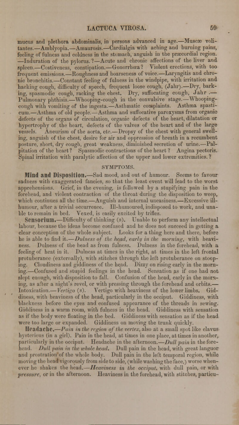 mucus and plethora abdominalis, in persons advanced in age.—Muscae voli- tantes.—Amblyopia.—Amaurosis.—Cardialgia with aching and burning pains, feeling of fulness and coldness in the stomach, anguish in the precordial region. —Induration of the pylorus. ?—Acute and chronic affections of the liver and spleen.—Costiveness, constipation.—Gonorrhoea? Violent erections, with too frequent emissions.—Roughness and hoarseness of voice.—Laryngitis and chro- nic bronchitis.—Constant feeling of fulness in the windpipe, with irritation and hacking cough, difficulty of speech, frequent loose cough, (Jahr).—Dry, bark- ing, spasmodic cough, racking the chest. Dry, suffocating cough, Jahr .— Pulmonary phthisis.—Whooping-cough in the convulsive stage.—Whooping- cough with vomiting of the ingesta.—Asthmatic complaints. Asthma spasti- cum.—Asthma of old people.—Asthma and suffocative paroxysms from organic defects of the organs of circulation, organic defects of the heart, dilatation or hypertrophy of the heart, defects of the valves of the heart and of the large vessels. Aneurism of the aorta, etc.—Dropsy of the chest with general swell- ing, anguish of the chest, desire for air and oppression of breath in a recumbent posture, short, dry cough, great weakness, diminished secretion of urine.—Pal- pitation of the heart ? Spasmodic contractions of the heart ? Angina pectoris. Spinal irritation with paralytic affection of the upper and lower extremities.? SYMPTOMS. Mind and Disposition!—Sad mood, and out of humour. Seems to favour sadness with exaggerated fancies, so that the least event will lead to the worst apprehensions. Grief, in the evening, is followed by a stupifying pain in the forehead, and violent contraction of the throat during the disposition to weep, which continues all the time.—Anguish and internal uneasiness.—Excessive ill— humour, after a trivial occurrence. Ill-humoured, indisposed to work, and una- ble to remain in bed. Vexed, is easily excited by trifles. Scnsorium.—Difficulty of thinking (s). Unable to perform any intellectual labour, because the ideas become confused and he does not succeed in getting a clear conception of the whole subject. Looks for a thing here and there, before he is able to find it.—Dulness of the head, early in the morning, with heavi- ness. Dulness of the head as from fulness. Dulness in the forehead, with a feeling of heat in it. Dulness at times in the right, at times in the left frontal protuberance (externally), with stitches through the left protuberance on stoop- ing. Cloudiness and giddiness of the head. Dizzy on rising early in the morn- ing.—Confused and stupid feelings in the head. Sensation as if one had not slept enough, with disposition to fall. Confusion of the head, early in the morn- ing, as after a night's revel, or with pressing through the forehead and orbits.— Intoxication.— Vertigo (s). Vertigo with heaviness of the lower limbs. Gid- diness, with heaviness of the head, particularly in the occiput. Giddiness, with blackness before the eyes and confused appearance of the threads in sewing. Giddiness in a warm room, with fulness in the head. Giddiness with sensation as if the body were floating in the bed. Giddiness with sensation as if the head were too large or expanded. Giddiness on moving the trunk quickly. Headache,—Pain in the region of the vertex, also at a small spot like clavus hystericus (in a girl). Pain in the head, at times in one place, at times in another,. particularly in the occiput. Headache in the afternoon.—Dull pain in thefore- bead. Dull pain in the whole head. Dull pain in the head, with great languor and prostration of the whole body. Dull pain in the left temporal region, while moving the head vigorously from side to side, (while washing the face,) worse when- ever he shakes the head.—Heaviness in the occiput, with dull pain, or with pressure, or in the afternoon. Heaviness in the forehead, with stitches, particu-