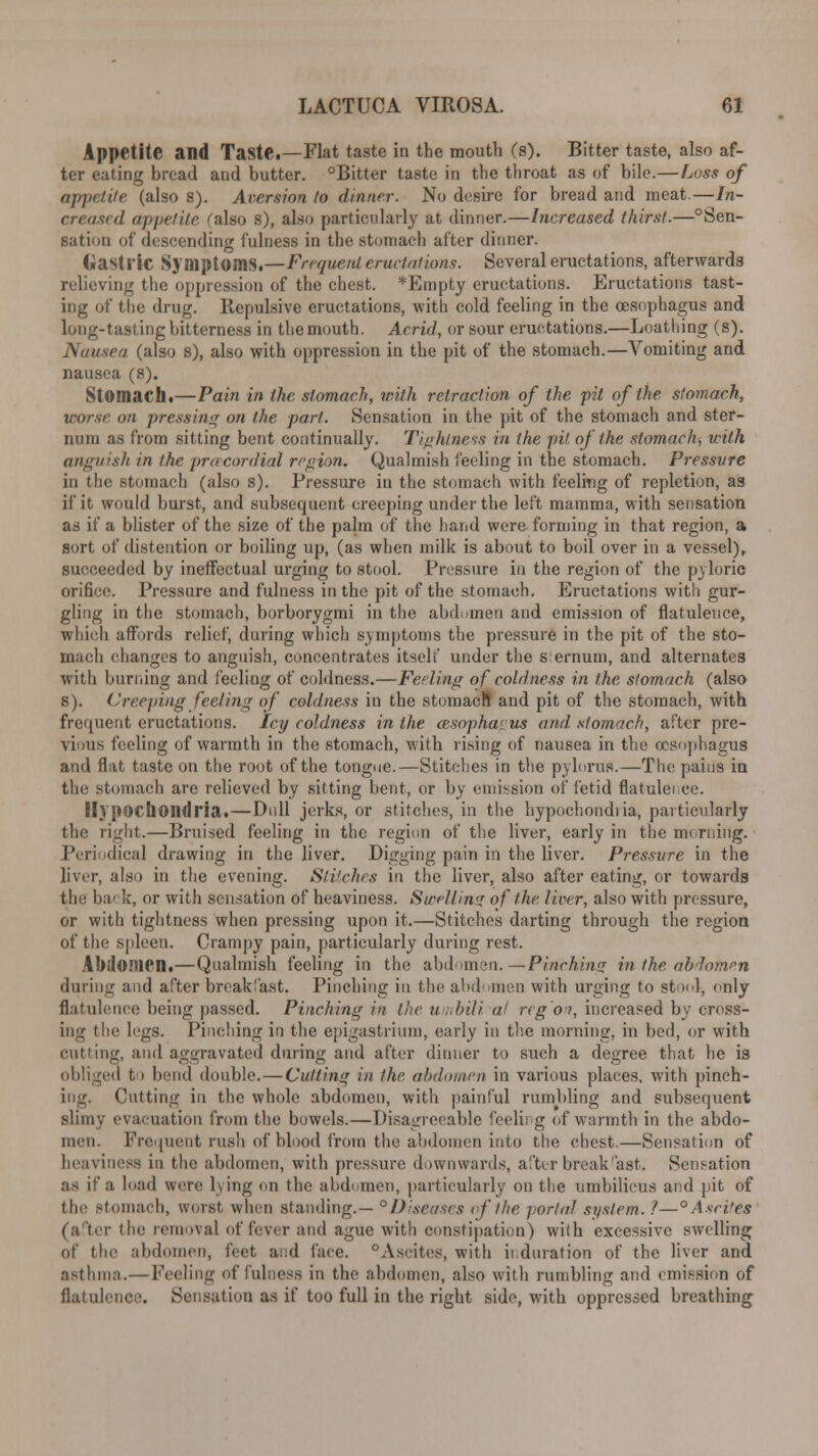 Appetite and TastC—Flat taste in the mouth (s). Bitter taste, also af- ter eating bread and butter. °Bitter taste in the throat as of bile.—Loss of appetite (also S). Aversion to dinner. No desire for bread and meat.—In- creased appetite falso s), also particularly at dinner.—Increased thirst.—°Sen- sation of descending fulness in the stomach after dinner. Gastric Symptoms.—Frequent eructations. Several eructations, afterwards relieving the oppression of the chest. *Empty eructations. Eructations tast- ing of the drag. Repulsive eructations, with cold feeling in the oesophagus and long-tasting bitterness in the mouth. Acrid, or sour eructations.—Loathing (s). Nausea (also s), also with oppression in the pit of the stomach.—Vomiting and nausea (s). Stomach.—Pain in the stomach, with retraction of the pit of the stomach, vor.se on pressing on the part. Sensation in the pit of the stomach and ster- num as from sitting bent continually. Tightness in the pit of the stomach, with anguish in the prcecordial region. Qualmish feeling in the stomach. Pressure in the stomach (also s). Pressure in the stomach with feeling of repletion, as if it would burst, and subsequent creeping under the left mamma, with sensation as if a blister of the size of the palm of the hand were forming in that region, a sort of distention or boiling up, (as when milk is about to boil over in a vessel), succeeded by ineffectual urging to stool. Pressure in the region of the pyloric orifice. Pressure and fulness in the pit of the stomach. Eructations with gur- gling in the stomach, borborygmi in the abdomen and emission of flatulence, which affords relief, during which symptoms the pressure in the pit of the sto- mach changes to anguish, concentrates itself under the s ernum, and alternates with burning and feeling of coldness.—Feeling of coldness in the stomach (also s). Creeping feeling of coldness in the stomacl! and pit of the stomach, with frequent eructations. Icy coldness in the aisopha< us and. .stomach, after pre- vious feeling of warmth in the stomach, with rising of nausea in the oesophagus and flat taste on the root of the tongue.—Stitches in the pylorus.—The pains in the stomach are relieved by sitting bent, or by emission of fetid flatulence. Hypochondria.—Dull jerks, or stitches, in the hypochondria, particularly the right.—Bruised feeling in the region of the liver, early in the morning. Periodical drawing in the liver. Digging pain in the liver. Pressure in the liver, also in the evening. Stitches in the liver, also after eating, or towards the back, or with sensation of heaviness. Swelling of the. liver, also with pressure, or with tightness when pressing upon it.—Stitches darting through the region of the spleen. Crampy pain, particularly during rest. Ahtionien.—Qualmish feeling in the abdomen. —Pinching in the abdomen during and after breakfast. Pinching in the abdomen with urging to stool, only flatulence being passed. Pinching m the umhili a! reg'on, increased by cross- ing the legs. Pinching in the epigastrium, early in the morning, in bed, or with cutting, and aggravated during and after dinner to such a degree that he is obliged t i bend double. — Cutting in the abdomen in various places, with pinch- ing. Cutting in the whole abdomen, with painful rumbling and subsequent slimy evacuation from the bowels.—Disagreeable feeling of warmth in the abdo- men. Frequent rush of blood from the abdomen into the chest.—Sensation of heaviness in the abdomen, with pressure downwards, after break'ast. Sensation as if a load were lying on the abdomen, particularly on the umbilicus and pit of the stomach, worst when standing.— °Diseases of the portal system. ?—° Ascites i the removal of fever and ague with constipation) with excessive swelling of the abdomen, feet a;:d face. °Ascites, with it.duration of the liver and asthma.— Feeling of fulness in the abdomen, also with rumbling and emission of flatulence. Sensation as if too full in the right side, with oppressed breathing