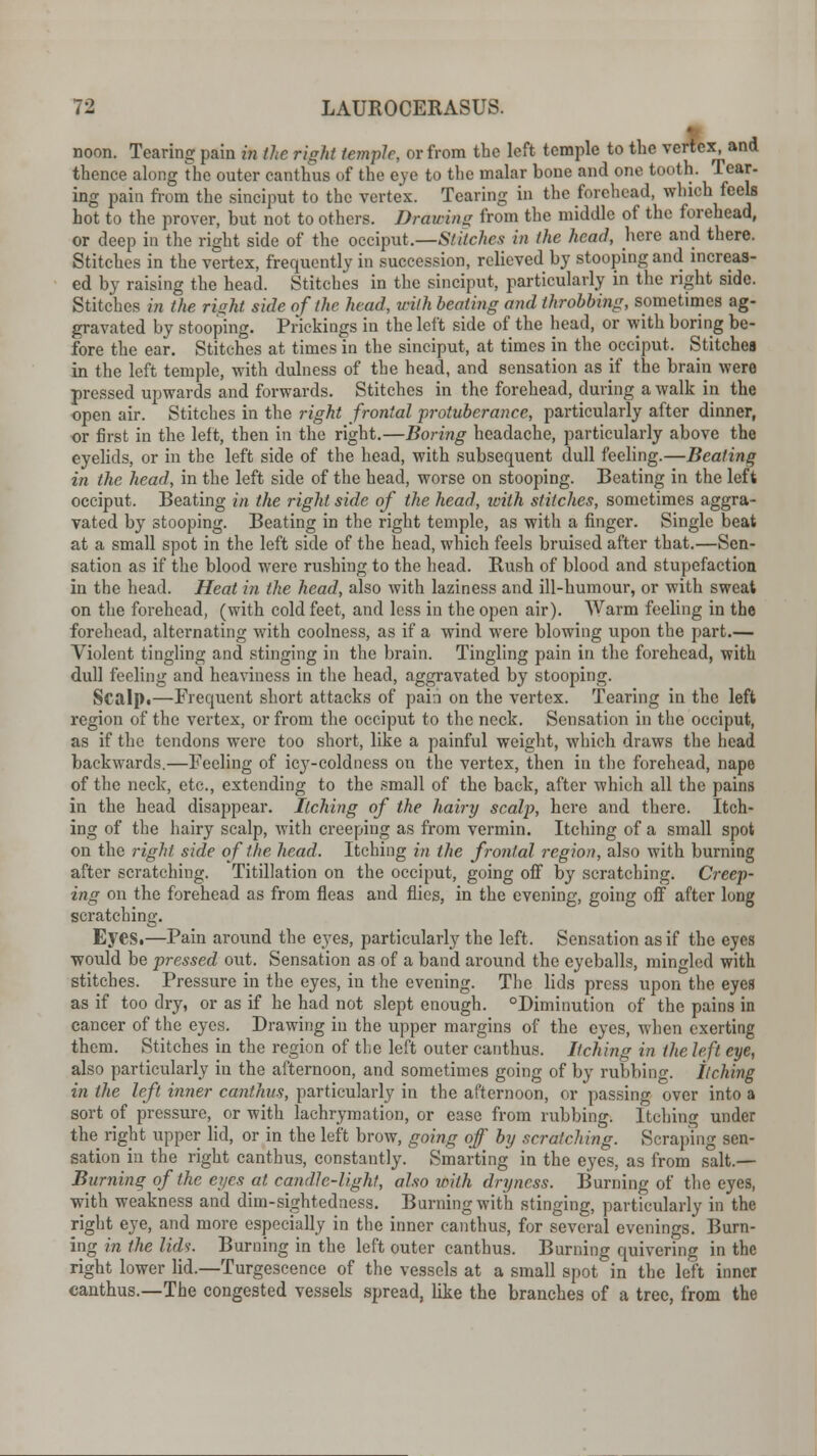 noon. Tearing pain in the right temple, or from the left temple to the vertex, and thence along the outer canthus of the eye to the malar bone and one tooth. Tear- ing pain from the sinciput to the vertex. Tearing in the forehead, which feels hot to the prover, but not to others. Drawing from the middle of the forehead, or deep in the right side of the occiput.—Stitches in the head, here and there. Stitches in the vertex, frequently in succession, relieved by stooping and increas- ed by raising the head. Stitches in the sinciput, particularly in the right side. Stitches in the rinht side of the head, with beating and throbbing, sometimes ag- gravated by stooping. Prickings in the left side of the head, or with boring be- fore the ear. Stitches at times in the sinciput, at times in the occiput. Stitches in the left temple, with dulness of the head, and sensation as if the brain were pressed upwards and forwards. Stitches in the forehead, during a walk in the open air. Stitches in the right frontal protuberance, particularly after dinner, or first in the left, then in the right.—Boring headache, particularly above the eyelids, or in the left side of the head, with subsequent dull feeling.—Beating in the head, in the left side of the head, worse on stooping. Beating in the left occiput. Beating in the right side of the head, with stitches, sometimes aggra- vated by stooping. Beating in the right temple, as with a finger. Single beat at a small spot in the left side of the head, which feels bruised after that.—Sen- sation as if the blood were rushing to the head. Rush of blood and stupefaction in the head. Heat in the head, also with laziness and ill-humour, or with sweat on the forehead, (with cold feet, and less in the open air). Warm feeling in the forehead, alternating with coolness, as if a wind were blowing upon the part.— Violent tingling and stinging in the brain. Tingling pain in the forehead, with dull feeling and heaviness in the head, aggravated by stooping. Scalp.—Frequent short attacks of pain on the vertex. Tearing in the left region of the vertex, or from the occiput to the neck. Sensation in the occiput, as if the tendons were too short, like a painful weight, which draws the head backwards.—Feeling of icy-coldness on the vertex, then in the forehead, nape of the neck, etc., extending to the small of the back, after which all the pains in the head disappear. Itching of the hairy scalp, hero and there. Itch- ing of the hairy scalp, with creeping as from vermin. Itching of a small spot on the right side of the head. Itching in the frontal region, also with burning after scratching. Titillation on the occiput, going off by scratching. Creep- ing on the forehead as from fleas and flics, in the evening, going off after long scratching. Eyes.—Pain around the eyes, particularly the left. Sensation as if the eyes would be pressed out. Sensation as of a band around the eyeballs, mingled with stitches. Pressure in the eyes, in the evening. The lids press upon the eyes as if too dry, or as if he had not slept enough. °Diminution of the pains in cancer of the eyes. Drawing in the upper margins of the eyes, when exerting them. Stitches in the region of the left outer canthus. Itching in the left eye, also particularly in the afternoon, and sometimes going of by rubbing, itching in the left inner canthus, particularly in the afternoon, or passing over into a sort of pressure, or with lachrymation, or ease from rubbing. Itching under the right upper lid, or in the left brow, going off by scratching. Scraping sen- sation in the right canthus, constantly. Smarting in the eyes, as from salt.— Burning of the eyes at candle-light, also with dryness. Burning of the eyes, with weakness and dim-sightednesa. Burning with stinging, particularly in the right eye, and more especially in the inner canthus, for several evenings. Burn- ing in the lid?. Burning in the left outer canthus. Burning quivering in the right lower lid.—Turgeseence of the vessels at a small spot in the left inner canthus.—The congested vessels spread, like the branches of a tree, from the