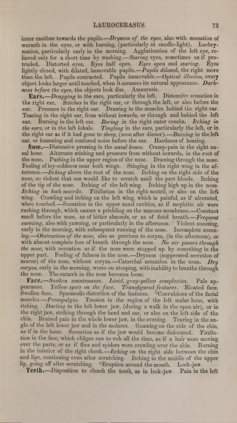 inner canthus towards the pupils.—Dryness of the eyes, also with sensation of warmth in the eyes, or with burning, (particularly at candle-light). Lachry- mation, particularly early in the morning. Agglutination of the left eye, re- lieved only for a short time by washing.—Staring eyes, sometimes as if pro- truded. Distorted eyes. Eyes half open. Eyes open and staring. Eyes lightly closed, with dilated, immovable pupils.—Pupils dilated, the right more than the left. Pupils contracted. Pupils immovable.—Optical illusion, every object looks larger until touched, when it assumes its natural appearance. Dark- ness before the eyes, the objects look dim. Amaurosis. Ears.—Dragging in the ears, particularly the left. Distensive sensation in the right ear. Stitches in the right ear, or through the left, or also before the •ear. Pressure in the right ear. Drawing in the muscles behind the right ear. Tearing in the right ear, from without inwards, or through and behind the left «ar. Burning in the left ear. Boring in the right outer concha. Itching in the ears, or in the left lobule. Tingling in the ears, particularly the left, or in the right ear as if it had gone to sleep, (soon after dinner).—Buzzing in the left ear, or humming and confused noise before the ear. Hardness of hearing. Nose.—Distensive pressing in the nasal bones. Cramp-pain in the right na- sal bone. Alternate sticking and pressure from without inwards, in the root of the nose. Pushing in the upper region of the nose. Drawing through the nose. Peeling of icy-coldness near both wings. Stinging in the right wing in the af- ternoon.—Itching above the root of the nose. Itching on the right side of the nose, so violent that one would like to scratch until the part bleeds. Itching of the tip of the nose. Itching of the left wing. Itching high up in the nose. Itching in both nostrils. Titillation in the right nostril, or also on the left wing. Crawling and itching on the left wing, which is painful, as if ulcerated, when touched.—Sensation in the upper nasal cavities, as if mephitic air were rushing through, which causes a prickling on the mucous membrane.—Constant smell before the nose, as of bitter almonds, or as of fetid breath.—Frequent sneezing, also with yawning, or particularly in the afternoon. Violent sneezing, early in the morning, with subsequent running of the nose. Incomplete sneez- ing.—Obstruction of the nose, also as previous to coryza, (in the afternoon), or with almost complete loss of breath through the nose. No air passes through the nose, with sensation as if the nose were stopped up by something in the upper part. Feeling of fulness in the nose.—Dryness (suppressed secretion of mucus) of the nose, without coryza.—Catarrhal sensation in the nose. Dry coryza, early in the morning, worse on stooping, with inability to breathe through the no.se. The catarrh in the nose becomes loose. FaCC.—Sunken countenance. Livid, gray-yellow complexion. Pale ap- pearance. Yellow spofs on the face. Transfigured features. Bloated face. Swollen face. Spasmodic distortion of the features. °Convulsions of the facial muscles.—Prosopalgia. Tension in the region of the left malar bone, with itching. Darting in the left lower jaw, (during a walk in the open air), or in the right jaw, striking through the head and ear, or also on the left side of the chin. Bruised pain in the whole lower jaw, in the evening. Tearing in the an- of the left lower jaw and in the molares. Gnawing on the side of the chin, as it'in the bono. Sensation as if the jaw would become dislocated. Titilla- tion in the face, which obliges one to rub all the time, as if a hair were moving over the parts, Or as if flies and spiders were crawling over the skin. Burning in the interior of the right cheek.—Itching on the right side between the chin and lips, continuing even after scratching. Itching in the middle of the upper lip, going off after scratching. °Eruption around the mouth. Lock-jaw. Teeth.—Disposition to clench the teeth, as in lock-jaw. Pain in the left