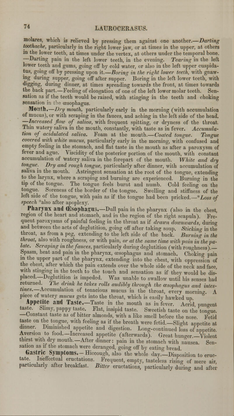 molares, which is relieved by pressing them against one another.—Darting toothache, particularly in the right lower jaw, or at times in the upper, at others in the lower teeth, at times under the vertex, at others under the temporal hone. —Darting pain in the left lower teeth, in the evening. Tearing in the left lower teeth and gums, going off by cold water, or also in the left upper cuspida- tus, going off by pressing upon it.—Boring in the ri«ht lower teeth, with gnaw- ing during supper, going off after supper. Boring in the left lower teeth, with d'ggmg> during dinner, at times spreading towards the front, at times towards the back part.—Feeling of elongation of one of the left lower molar teeth. Sen- sation as if the teeth would be raised, with stinging in the teeth and choking sensation in the oesophagus. Month.—Dry mouth, particularly early in the morning (with accumulation of mucus), or with scraping in the fauces, and aching in the left side of the head. —Increased flow of saliva, with frequent spitting, or dryness of the throat. Thin watery saliva in the mouth, constantly, with taste as in fever. Accumula- tion of acidulated saliva. Foam at the mouth.—Coated tongue. Tongue covered with white mucus, particularly early in the morning, with confused and empty feeling in the stomach, and flat taste in the mouth as after a paroxysm of fever and ague. Viscidity of the posterior portion of the mouth, with constant accumulation of watery saliva in the forepart of the mouth. White and dry tongue. Dry and rough tongue, particularly after dinner, with accumulation of saliva in the mouth. Astringent sensation at the root of the tongue, extending to the larynx, where a scraping and burning are experienced. Burning in the tip of the tongue. The tongue feels burnt and numb. Cold feeling on the tongue. Soreness of the border of the tongue. Swelling and stiffness of the left side of the tongue, with pain as if the tongue had been pricked.— *Loss of speech °also after apoplexy. Pharynx and (Esophagus.—Dull pain in the pharynx (also in the chest, region of the heart and stomach, and in the region of the right scapula). Fre- quent paroxysms of painful feeling in the throat as if drawn downwards, during and between the acts of deglutition, going off after taking soup. Sticking in the throat, as from a peg, extending to the left side of the back. Burning in the throat, also with roughness, or with pain, or at the same time with-pain in the fa- late. Scraping in the fauces, particularly during deglutition (with roughness).— Spasm, heat and pain in the pharynx, oesophagus and stomach. Choking pain in the upper part of the pharynx, extending into the chest, with oppression of the chest, after which the pain extends over the whole side of the neck and face, with stinging in the teeth to the touch and sensation as if they would be dis- placed.—Deglutition is impeded. Was unable to swallow until his senses had returned The drink he takes rolls audibly through the (esophagus and intes- tines.—Accumulation of tenacious mucus in the throat, every morning A piece of watery mucus gets into the throat, which is easily hawked up Appetite and Taste.—Taste in the mouth as in fever. Acrid pungent taste. Slimy, pappy taste. Flat, insipid taste. Sweetish taste on the tongue. —Constant taste as of bitter almonds, witli a like smell before the nose Fetid taste on the tongue, with feeling as if the breath were fetid.—Slight appetite at dinner. Diminished appetite and digestion. Long-continued loss of appetite Aversion to food.-Increased appetite (afterwards). Great hunger—Violent thirst with dry mouth.—After dinner: pain in the stomach with nausea Sen- sation asif the stomach were deranged, going off by eating bread. Gastric Symptoms.-Hiccough, also the whole day—Disposition to eruc- tate. Ineffectual eructations. Frequent, empty, tasteless rising of mere air, particularly after breakfast. Bitter eructations, particularly during and after