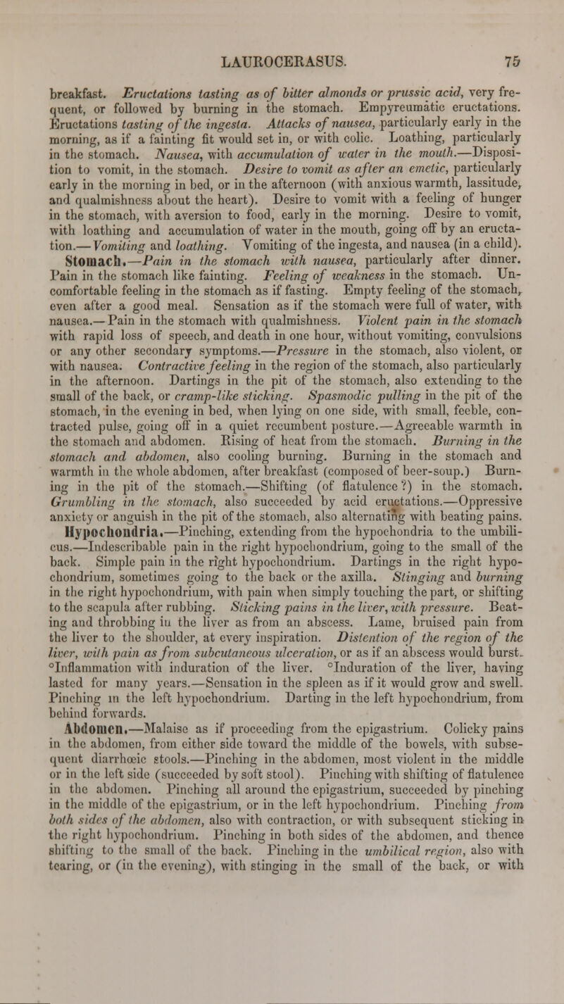 breakfast. Eructations tasting as of bitter almonds or prussic acid, very fre- quent, or followed by burning in tbe stomach. Empyreumatic eructations. Eructations tasting of the ingesta. Attacks of nausea, particularly early in the morning, as if a fainting fit would set in, or with colic. Loathing, particularly in the stomach. Nausea, with accumulation of water in the mouth.—Disposi- tion to vomit, in the stomach. Desire to vomit as after an emetic, particularly early in the morning in bed, or in the afternoon (with anxious warmth, lassitude, and qualmishness about the heart). Desire to vomit with a feeling of hunger in the stomach, with aversion to food, early in the morning. Desire to vomit, with loathing and accumulation of water in the mouth, going off by an eructa- tion.— Vomiting and loathing. Vomiting of the ingesta, and nausea (in a child). Stomach.—Pain in the stomach with nausea, particularly after dinner. Pain in the stomach like fainting. Feeling of weakness in the stomach. Un- comfortable feeling in the stomach as if fasting. Empty feeling of the stomach,, even after a good meal. Sensation as if the stomach were full of water, with nausea.— Pain in the stomach with qualmishness. Violent pain in the stomach with rapid loss of speech, and death in one hour, without vomiting, convulsions or any other secondary symptoms.—Pressure in the stomach, also violent, or with nausea. Contractive feeling in the region of the stomach, also particularly in the afternoon. Dartings in the pit of the stomach, also extending to the small of the back, or cramp-like sticking. Spasmodic pulling in the pit of the stomach, in the evening in bed, when lying on one side, with small, feeble, con- tracted pulse, going off in a quiet recumbent posture.—Agreeable warmth in the stomach and abdomen. Rising of heat from the stomach. Burning in the stomach and abdomen, also cooling burning. Burning in the stomach and warmth in the whole abdomen, after breakfast (composed of beer-soup.) Burn- ing in the pit of the stomach.—Shifting (of flatulence'?) in the stomach. Grumbling in the stomach, also succeeded by acid eructations.—Oppressive anxiety or anguish in the pit of the stomach, also alternating with beating pains. Hypochondria.—Pinching, extending from the hypochondria to the umbili- cus.—Indescribable pain in the right hypochondrium, going to the small of the back. Simple pain in the right hypochondrium. Dartings in the right hypo- chondrium, sometimes going to the back or the axilla. Slinging and burning in the right hypochondrium, with pain when simply touching the part, or shifting to the scapula after rubbing. Slicking pains in the liver, with pressure. Beat- ing and throbbing in the liver as from an abscess. Lame, bruised pain from the liver to the shoulder, at every inspiration. Distention of the region of the liver, with pain as from subcutaneous ulceration, or as if an abscess would burst. Inflammation with induration of the liver. Induration of the liver, having lasted for many years.—Sensation in the spleen as if it would grow and swell. Pinching in the left hypochondrium. Darting in the left hypochondrium, from behind forwards. Abdomen.—Malaise as if proceeding from the epigastrium. Colicky pains in the abdomen, from either side toward the middle of the bowels, with subse- quent diarrhoeic stools.—Pinching in the abdomen, most violent in the middle or in the left side (succeeded by soft stool). Pinching with shifting of flatulence in the abdomen. Pinching all around the epigastrium, succeeded by pinching in the middle of the epigastrium, or in the left hypochondrium. Pinching from both sides of the abdomen, also with contraction, or with subsequent sticking in the right hypochondrium. Pinching in both sides of the abdomen, and thence shifting to the small of the back. Pinching in the umbilical region, also with tearing, or (in the evening), with stinging in the small of the back, or with