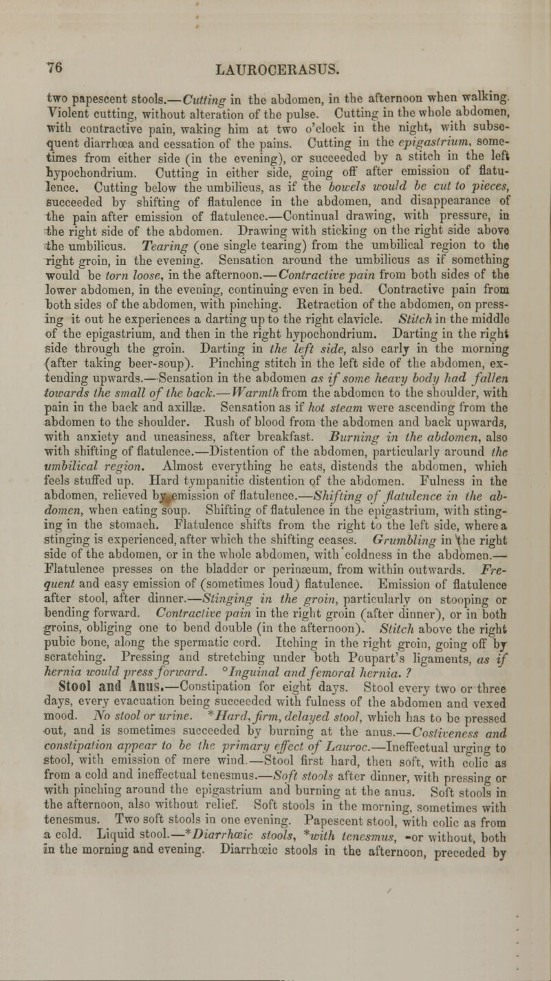 two papescent stools.—Cutting in the abdomen, in the afternoon when walking. Violent cutting, without alteration of the pulse. Cutting in the whole abdomen, with contractive pain, waking him at two o'clock in the night, with subse- quent diarrhoea and cessation of the pains. Cutting in the epigastrium, some- times from either side (in the evening), or succeeded by a stitch in the left hypochondrium. Cutting in either side, going off after emission of flatu- lence. Cutting below the umbilicus, as if the bowels would be cut to pieces, succeeded by shifting of flatulence in the abdomen, and disappearance of the pain after emission of flatulence.—Continual drawing, with pressure, in the right side of the abdomen. Drawing with sticking on the right side above the umbilicus. Tearing (one single tearing) from the umbilical region to the right groin, in the evening. Sensation around the umbilicus as if something would be torn loose, in the afternoon.— Contractive pain from both sides of the lower abdomen, in the evening, continuing even in bed. Contractive pain from both sides of the abdomen, with pinching. Retraction of the abdomen, on press- ing it out he experiences a darting up to the right clavicle. Stitch in the middle of the epigastrium, and then in the right hypochondrium. Darting in the right side through the groin. Darting in the left side, also early in the morning (after taking beer-soup). Pinching stitch in the left side of the abdomen, ex- tending upwards.—Sensation in the abdomen as if some heavy body had fallen towards the small of the back.—Warmth from the abdomen to the shoulder, with pain in the back and axillae. Sensation as if hot steam were ascending from the abdomen to the shoulder. Rush of blood from the abdomen and back upwards, with anxiety and uneasiness, after breakfast. Burning in the abdomen, also with shifting of flatulence.—Distention of the abdomen, particularly around the umbilical region. Almost everything he eats, distends the abdomen, which feels stuffed up. Hard tympanitic distention of the abdomen. Fulness in the abdomen, relieved bj^emission of flatulence.—Shifting of flatulence in the ab- domen, when eating soup. Shifting of flatulence in the epigastrium, with sting- ing in the stomach. Flatulence shifts from the right to the left side, where a stinging is experienced, after which the shifting ceases. Grumbling in the right side of the abdomen, or in the whole abdomen, with'coldness in the abdomen.— Flatulence presses on the bladder or perinaeum, from within outwards. Fre- quent and easy emission of (sometimes loud) flatulence. Emission of flatulence after stool, after dinner.—Stinging in the groin, particularly on stooping or bending forward. Contractive pain in the right groin (after dinner), or in both groins, obliging one to bend double (in the afternoon). Stitch above the right pubic bone, along the spermatic cord. Itching in the right groin, going off by scratching. Pressing and stretching under both Poupart's ligaments, as if hernia would press forward. °Inguinal and femoral hernia. ? StOOl and Anus.—Constipation for eight days. Stool every two or three days, every evacuation being succeeded with fulness of the abdomen and vexed mood. No stool or urine. *Hard,firm, delayed stool, which has to be pressed out, and is sometimes succeeded by burning at the anus.—Costiveness and constipation appear to be the primary effect of Lauroc.—Ineffectual urging to stool, with emission of mere wind.—Stool first hard, then soft, with colic as from a cold and ineffectual tenesmus.—Soft stools after dinner, with pressing or with pinching around the epigastrium and burning at the anus. Soft stools in the afternoon, also without relief. Soft stools in the morning, sometimes with tenesmus. Two soft stools in one evening. Papescent stool, with colic as from a cold. Liquid stool.— *Diarrhceic stools, *with tenesmus, -or without, both in the morning and evening. Diarrhoeic stools in the afternoon, preceded by