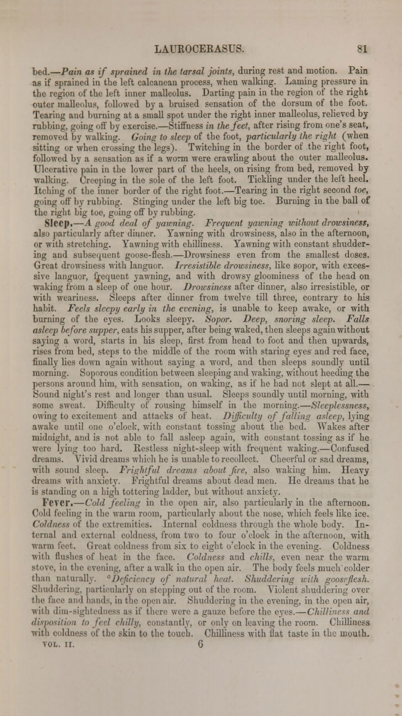 bed.—Pain as if sprained in the tarsal joints, during rest and motion. Pain as if sprained in the left calcanean process, when walking. Laming pressure in the region of the left inner malleolus. Darting pain in the region of the right outer malleolus, followed by a bruised sensation of the dorsum of the foot. Tearing and burning at a small spot under the right inner malleolus, relieved by rubbing, going off by exercise.—Stiffness in the feet, after rising from one's seat, removed by walking. Going to sleep of the foot, particularly the right (when sitting or when crossing the legs). Twitching in the border of the right foot, followed by a sensation as if a worm were crawling about the outer malleolus. Ulcerative pain in the lower part of the heels, on rising from bed, removed by walking. Creeping in the sole of the left foot, Tickling under the left heel. Itching of the inner border of the right foot.—Tearing in the right second toe, going off by rubbing. Stinging under the left big toe. Burning in the ball of the right big toe, going off by rubbing. Sleep.—A good deal of yawning. Frequent yawning without drowsiness, also particularly after dinner. Yawning with drowsiness, also in the afternoon, or with stretching. Yawning with chilliness. Yawning with constant shudder- ing and subsequent goose-flesh.—Drowsiness even from the smallest doses. Great drowsiness with languor. Irresistible drowsiness, like sopor, with exces- sive languor, frequent yawning, and with drowsy gloominess of the head on waking from a sleep of one hour. Drowsiness after dinner, also irresistible, or with weariness. Sleeps after dinner from twelve till three, contrary to his habit. Feels sleepy early in the evening, is unable to keep awake, or with burning of the eyes. Looks sleepy. Sopor. Deep, snoring sleep. Falls asleep before supper, eats his supper, after being waked, then sleeps again without saying a word, starts in his sleep, first from head to foot and then upwards, rises from bed, steps to the middle of the room with staring eyes and red face, finally lies down again without saying a word, and then sleeps soundly until morning. Soporous condition between sleeping and waking, without heeding the persons around him, with sensation, on waking, as if he had not slept at all.— Sound night's rest and longer than usual. Sleeps soundly until morning, with some sweat, Difficulty of rousing himself in the morning.—Sleeplessness, owing to excitement and attacks of heat. Difficulty of falling asleep, lying awake until one o'clock, with constant tossing about the bed. Wakes after midnight, and is not able to fall asleep again, with constant tossing as if he were lying too hard. Restless night-sleep with frequent waking.—Confused dreams. Vivid dreams which he is unable to recollect. Cheerful or sad dreams, with sound sleep. Frightful dreams about fire, also waking him. Heavy dreams with anxiety. Frightful dreams about dead men. He dreams that he is standing on a high tottering ladder, but without anxiety. Fever.—Cold feeling in the open air, also particularly in the afternoon. Cold feeling in the warm room, particularly about the nose, which feels like ice. Coldness of the extremities. Internal coldness through the whole bud}-. In- ternal and external coldness, from two to four o'clock in the afternoon, with warm feet, Great coldness from six to eight o'clock in the evening. Coldness •with flushes of heat in the face. Coldness and chills, even near the warm stove, in tlie (vening, after awalk in the open air. The body feels much colder than naturally. °Deficiency of natural heat. Shuddering uilh goosvjlesh. Shuddering, particularly on stepping out of the room. Violent shuddering over the face and bands, in the open air. Shuddering in the evening, in the open air, with dim-sightedness as if there were a gauze before the ej-cs.—Chilliness and disposition to feel chilly, constantly, or only on leaving the room. Chilliness with coldness of the skin to the touch. Chilliness with flat taste in the mouth. vol. ir. 6