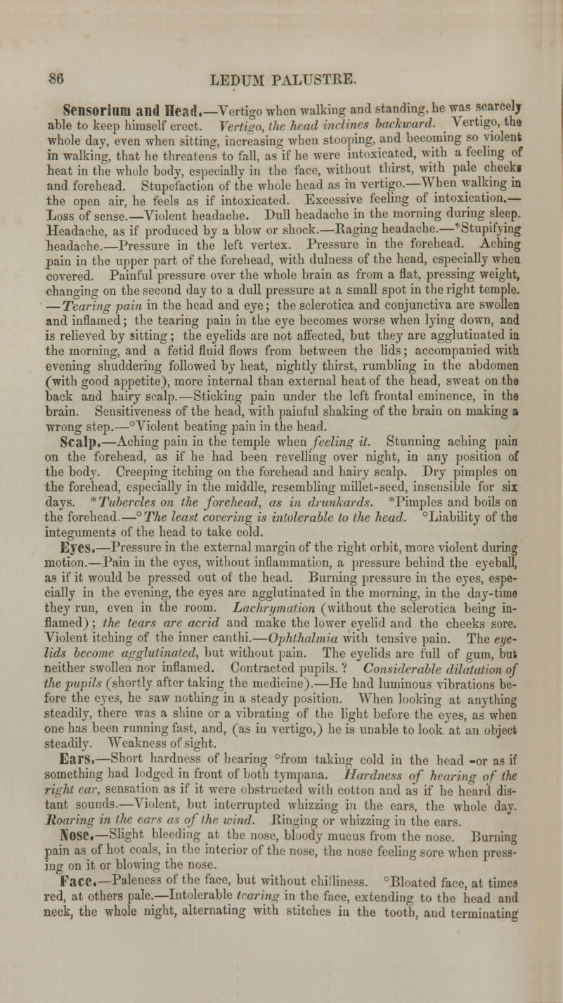 SenSOriUDl and Head.—Vertigo when walking and standing, be was scarcely able to keep himself erect. Vertigo, the head inclines backward. _ Vertigo, the whole day, even when sitting, increasing when stooping, and becoming so violent in walking, that he threatens to fall, as if he were intoxicated, with a feeling of heat in the whole body, especially in the face, without thirst, with pale cheeks and forehead. Stupefaction of the whole head as in vertigo.—When walking in the open air, he feels as if intoxicated. Excessive feeling of intoxication.— Loss of sense.—Violent headache. Dull headache in the morning during sleep. Headache, as if produced by a blow or shock.—Raging headache.—*Stupifying headache.—Pressure in the left vertex. Pressure in the forehead. Aching pain in the upper part of the forehead, with dulness of the head, especially wheu covered. Painful pressure over the whole brain as from a flat, pressing weight, changing on the second day to a dull pressure at a small spot in the right temple. — Tearing pain in the head and eye; the sclerotica and conjunctiva are swollen and inflamed; the tearing pain in the eye becomes worse when lying down, and is relieved by sitting; the eyelids are not affected, but they are agglutinated ia the morning, and a fetid fluid flows from between the lids; accompanied with evening shuddering followed by heat, nightly thirst, rumbling in the abdomen (with good appetite), more internal than external heat of the head, sweat on the back and hairy scalp.—Sticking pain under the left frontal eminence, in the brain. Sensitiveness of the head, with painful shaking of the brain on making a wrong step.—°Violent beating pain in the head. Scalp.—Aching pain in the temple when feeling it. Stunning aching pain on the forehead, as if he had been revelling over night, in any position of the body. Creeping itching on the forehead and hairy scalp. Dry pimples on the forehead, especially in the middle, resembling millet-seed, insensible for six days. * Tubercles on the forehead, as in drunkards. *Pimples and boils on the forehead.—°The least covering is intolerable to the head. °Liability of the integuments of the head to take cold. Eyes.—Pressure in the external margin of the right orbit, more violent during motion.—Pain in the eyes, without inflammation, a pressure behind the eyeball, as if it would be pressed out of the head. Burning pressure in the eyes, espe- cially in the evening, the eyes are agglutinated in the morning, in the day-timo they run, even in the room. Lachrymation (without the sclerotica being in- flamed) ; the tears are acrid and make the lower eyelid and the cheeks sore. Violent itching of the inner canthi.—Ophthalmia with tensive pain. The eye- lids become agglutinated, but without pain. The eyelids are full of gum, but neither swollen nor inflamed. Contracted pupils. ? Considerable dilatation of the pupils (shortly after taking the medicine).—He had luminous vibrations be- fore the eyes, he saw nothing in a steady position. When looking at anything steadily, there was a shine or a vibrating of the light before the eyes, as when one has been running fast, and, (as in vertigo,) he is unable to look at an object steadily. Weakness of sight. Ears.—Short hardness of hearing °from taking cold in the head -or as if something had lodged in front of both tympana. Hardness of hearing of the right car, sensation as if it were obstructed with cotton and as if he heard dis- tant sounds.—Violent, but interrupted whizzing in the ears, the whole day. Roaring in the ears as of the wind. Ringing or whizzing in the ears. Nose.—Slight bleeding at the nose, bloody mucus from the nose. Burning pain as of hot coals, in the interior of the nose, the nose feeling sore when press- ing on it or blowing the nose. Face.—Paleness of the face, but without chilliness. °Bloated face, at times red, at others pale.—Intolerable tearing m the face, extending to the head and neck, the whole night, alternating with stitches in the tooth, and terminating