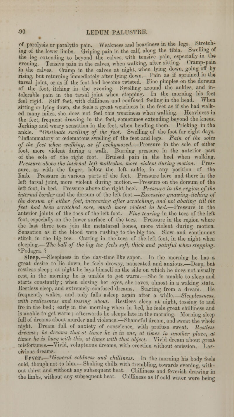 of paralysis or paralytic pain. Weakness and heaviness in the legs. Stretch- ing of the lower limbs. Griping pain in the calf, along the tibia. Swelling of the leg extending to beyond the calves, with tensive pain, especially in th» evening. Tensive pain in the calves, when walking, after sitting. Cramp-pain in the calves. Cramp in the calves at night, when lying down, going off by rising, but returning immediately after lying down.—Pain as if sprained in th« tarsal joint, or as if the foot had become twisted. Fine pimples on the dorsum of the foot, itching in the evening. Swelling around the ankles, and in- tolerable pain in the tarsal joint when stepping. In the morning his feet feel rigid. Stiff feet, with chilliness and confused feeling in the head. When sitting or lying down, she feels a great weariness in the feet as if she had walk- ed many miles, she does not feel this weariness when walking. Heaviness in the feet, frequent drawing in the feet, sometimes extending beyond the kneea. Jerking and weary sensation in the feet, when bending them. Pricking in tho ankle. Obstinate swelling of the foot. Swelling of the foot for eight days, inflammatory or cedematous swelling of the feet and legs. Pain of the soles of the feet when walking, as if ecchymozed.—Pressure in the sole of either foot, more violent during a walk. Burning pressure in the anterior part of the sole of the right foot. Bruised pain in the heel when walking. Pressure above the internal left malleolus, more violent during motion. Pres- sure, as with the finger, below the left ankle, in any position of tho limb. Pressure in various parts of the feet. Pressure here and there in the left tarsal joint, more violent during motion.—Pressure on the dorsum of the left foot, in bed. Pressure above the right heel. Pressure in the region of the internal border and the dorsum of the left foot.—Excessive gnawing-itching of the dorsum of either fool, increasing after scratching, and not abating till the feet had been scratched sore, much more violent in bed.—Pressure in the anterior joints of the toes of the left foot. Fine tearing in the toes of the left foot, especially on the lower surface of the toes. Pressure in the region where the last three toes join the metatarsal bones, more violent during motion. Sensation as if the blood were rushing to the big toe. Slow and continuous stitch in the big toe. Cutting in the toes of the left foot, in the night when sleeping.— The ball of the big toe feels soft, thick and painful when stepping. °Podagra. ? Sleep.—Sleepiness in the day-time like sopor. In the morning he has a great desire to lie down, he feels drowsy, nauseated and anxious.—Deep, but restless sleep; at night he lays himself on the side on which he does not usually rest, in the morning he is unable to get warm.—She is unable to sleep and starts constantly; when closing her eyes, she raves, almost in a waking state. Restless sleep, and extremely-confused dreams. Starting from a dream. He frequently wakes, and only falls asleep again after a while.—Sleeplessness, with restlessness and tossing about. Restless sleep at night, tossing to and fro in the bed; early in the morning when in bed, he feels great chilliness and is unable to get warm: afterwards he sleeps late in the morning. Morning sleep full of dreams about murder and violence.—Shameful dream, and sweat the whole night. Dream full of anxiety of conscience, with profuse sweat. Restless dreams; he dreams that at times he is in one, at times in another place, at times he is busy with this, at times u-ilh that object. Vivid dream about great misfortunes.—Vivid, voluptuous dreams, with erection without emission. Las- civious dreams. Fever.—General coldness and clnlliness. In the morning his body feola cold, though not to him.—Shaking chills with trembling, towards evening, with- out thirst and without any subsequent heat. Chilliness and feverish drawing in the limbs, without any subsequent heat. Chilliness as if cold water were being