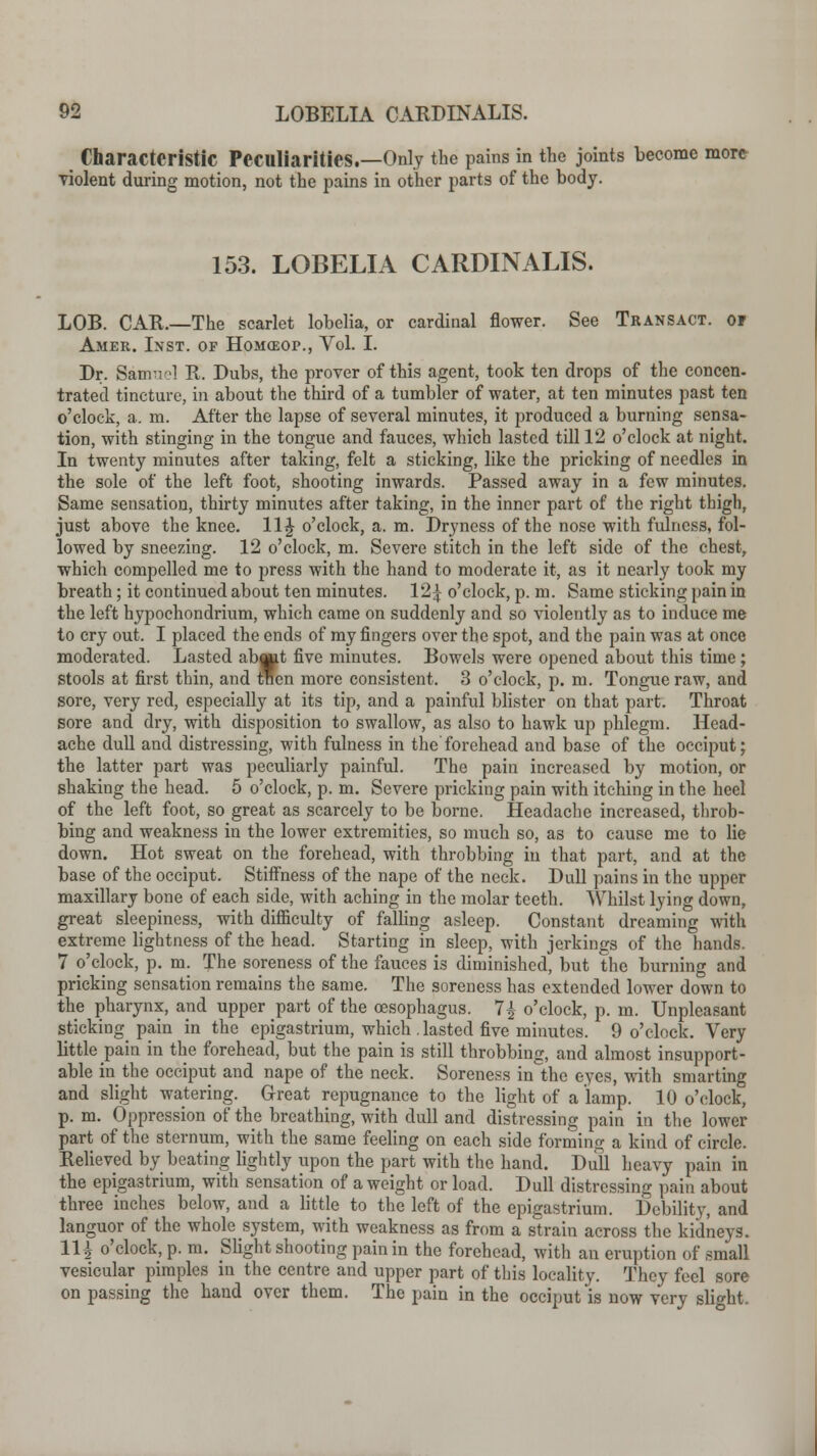 LOBELIA CARDINALIS. Characteristic Peculiarities.—Only the pains in the joints become more violent during motion, not the pains in other parts of the body. 153. LOBELIA CARDINALIS. LOB. CAR.—The scarlet lobelia, or cardinal flower. See Transact, or Amer. Inst, of Homceop., Vol. I. Dr. Samuel R. Dubs, the prover of this agent, took ten drops of the concen- trated tincture, in about the third of a tumbler of water, at ten minutes past ten o'clock, a. m. After the lapse of several minutes, it produced a burning sensa- tion, with stinging in the tongue and fauces, which lasted till 12 o'clock at night. In twenty minutes after taking, felt a sticking, like the pricking of needles in the sole of the left foot, shooting inwards. Passed away in a few minutes. Same sensation, thirty minutes after taking, in the inner part of the right thigh, just above the knee. 11J o'clock, a. m. Dryness of the nose with fulness, fol- lowed by sneezing. 12 o'clock, m. Severe stitch in the left side of the chest, which compelled me to press with the hand to moderate it, as it nearly took my breath; it continued about ten minutes. 12£ o'clock, p. m. Same sticking pain in the left hypochondrium, which came on suddenly and so violently as to induce me to cry out. I placed the ends of my fingers over the spot, and the pain was at once moderated. Lasted ab«t five minutes. Bowels were opened about this time; stools at first thin, and then more consistent. 3 o'clock, p. m. Tongue raw, and sore, very red, especially at its tip, and a painful blister on that part. Throat sore and dry, with disposition to swallow, as also to hawk up phlegm. Head- ache dull and distressing, with fulness in the forehead and base of the occiput; the latter part was peculiarly painful. The pain increased by motion, or shaking the head. 5 o'clock, p. m. Severe pricking pain with itching in the heel of the left foot, so great as scarcely to be borne. Headache increased, throb- bing and weakness in the lower extremities, so much so, as to cause me to lie down. Hot sweat on the forehead, with throbbing in that part, and at the base of the occiput. Stiffness of the nape of the neck. Dull pains in the upper maxillary bone of each side, with aching in the molar teeth. Whilst lying down, great sleepiness, with difficulty of falling asleep. Constant dreaming with extreme lightness of the head. Starting in sleep, with jerkings of the hands. 7 o'clock, p. m. The soreness of the fauces is diminished, but the burning and pricking sensation remains the same. The soreness has extended lower down to the pharynx, and upper part of the oesophagus. 7| o'clock, p. m. Unpleasant sticking pain in the epigastrium, which . lasted five minutes. 9 o'clock. Very little pain in the forehead, but the pain is still throbbing, and almost insupport- able in the occiput and nape of the neck. Soreness in the eyes, with smarting and slight watering. Great repugnance to the light of a lamp. 10 o'clock, p. m. Oppression of the breathing, with dull and distressing pain in the lower part of the sternum, with the same feeling on each side forming a kind of circle. Relieved by beating lightly upon the part with the hand. Dull heavy pain in the epigastrium, with sensation of a weight or load. Dull distressing pain about three inches below, and a little to the left of the epigastrium. Debility, and languor of the whole system, with weakness as from a strain across the kidneys. 11| o'clock, p. m. Slight shooting pain in the forehead, with an eruption of small vesicular pimples in the centre and upper part of this locality. They feel sore on passing the hand over them. The pain in the occiput is now very slight.
