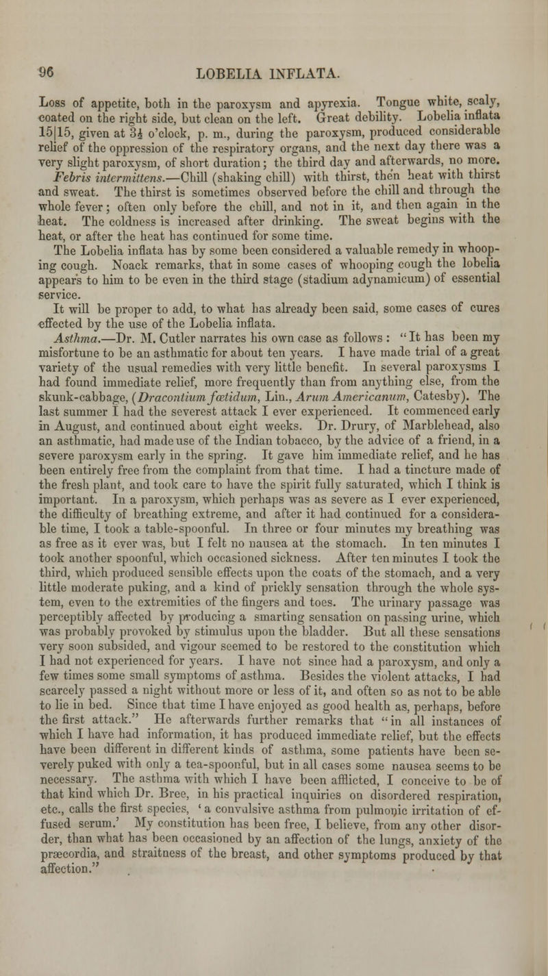 Loss of appetite, both in the paroxysm and apyrexia, Tongue white, scaly, coated on the right side, hut clean on the left. Great debility. Lobelia inflata 15(15, given at 3£ o'clock, p. m., during the paroxysm, produced considerable relief of the oppression of the respiratory organs, and the next day there was a very slight paroxysm, of short duration; the third day and afterwards, no more. Febris intermittens.—Chill (shaking chill) with thirst, then heat with thirst and sweat. The thirst is sometimes observed before the chill and through the whole fever; often only before the chill, and not in it, and then again in the heat. The coldness is increased after drinking. The sweat begins with the heat, or after the heat has continued for some time. The Lobelia inflata has by some been considered a valuable remedy in whoop- ing cough. Noack remarks, that in some cases of whooping cough the lobelia appears to him to be even in the third stage (stadium adynamicum) of essential service. It will be proper to add, to what has already been said, some cases of cures effected by the use of the Lobelia inflata, Asthma.—Dr. M. Cutler narrates his own case as follows : It has been my misfortune to be an asthmatic for about ten years. I have made trial of a great variety of the usual remedies with very little benefit. In several paroxysms I had found immediate relief, more frequently than from anything else, from the skunk-cabbage, (Dracontiumfcetidum, Lin., Arum Americanitm, Catesby). The last summer 1 had the severest attack I ever experienced. It commenced early in August, and continued about eight weeks. Dr. Drury, of Marblehead, also an asthmatic, had made use of the Indian tobacco, by the advice of a friend, in a severe paroxysm early in the spring. It gave him immediate relief, and he has been entirely free from the complaint from that time. I had a tincture made of the fresh plant, and took care to have the spirit fully saturated, which I think is important. In a paroxysm, which perhaps was as severe as I ever experienced, the difficulty of breathing extreme, and after it had continued for a considera- ble time, I took a table-spoonful. In three or four minutes my breathing was as free as it ever was, but I felt no nausea at the stomach. In ten minutes I took another spoonful, which occasioned sickness. After ten minutes I took the third, which produced sensible effects upon the coats of the stomach, and a very little moderate puking, and a kind of prickly sensation through the whole sys- tem, even to the extremities of the fingers and toes. The urinary passage wa3 perceptibly affected by producing a smarting sensation on passing urine, which was probably provoked by stimulus upon the bladder. But all these sensations very soon subsided, and vigour seemed to be restored to the constitution which I had not experienced for years. I have not since had a paroxysm, and only a few times some small symptoms of asthma. Besides the violent attacks, I had scarcely passed a night without more or less of it, and often so as not to be able to lie in bed. Since that time I have enjoyed as good health as, perhaps, before the first attack. He afterwards further remarks that  in all instances of which I have had information, it has produced immediate relief, but the effects have been different in different kinds of asthma, some patients have been se- verely puked with only a tea-spoonful, but in all cases some nausea seems to be necessary. The asthma with which I have been afflicted, I conceive to be of that kind which Dr. Bree, in his practical inquiries on disordered respiration, etc., calls the first species, ' a convulsive asthma from pulmonic irritation of ef- fused serum.' My constitution has been free, I believe, from any other disor- der, than what has been occasioned by an affection of the lungs, anxiety of the praecordia, and straitness of the breast, and other symptoms produced by that affection.