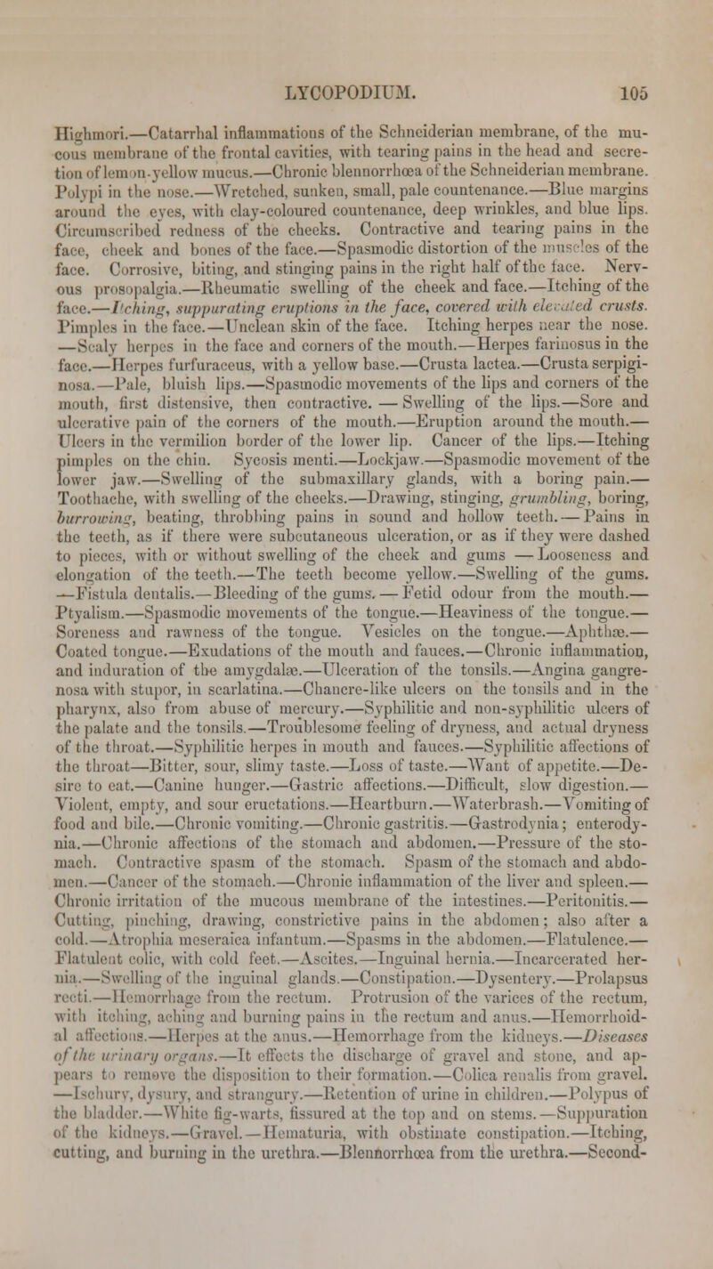 Highmori.—Catarrhal inflammations of the Schnciderian membrane, of the mu- cous membrane of the frontal cavities, with tearing pains in the head and secre- tion of lemon-yellow mucus.—Chronic blennorrhoea of the Schneiderian membrane. Polypi in the nose.—Wretched, sunken, small, pale countenance.—Blue margins aruuml the eves, with clay-coloured countenance, deep wrinkles, and blue lips. Circumscribed redness of the cheeks. Contractive and tearing pains in the face, cheek and bones of the face.—Spasmodic distortion of the muscles of the face. Corrosive, biting, and stinging pains in the right half of the tace. Nerv- ous prosopalgia.—Rheumatic swelling of the cheek and face.—Itching of the fare.— Itching, suppurating eruptions in the face, covered with elevated crusts. Pimples in the fare—Unclean skin of the face. Itching herpes near the nose. —Scaly herpes in the face and corners of the mouth.—Herpes farinosus iu the face.—Herpes furfuraceus, with a yellow base.—Crusta lactea.—Crusta serpigi- nosa.—Pale, bluish lips.—Spasmodic movements of the lips and corners of the mouth, first distensive, then contractive.—Swelling of the lips.—Sore and ulcerative pain of the corners of the mouth.—Eruption around the mouth.— Ulcers in the vermilion border of the lower lip. Cancer of the lips.—Itching pimples on the chin. Sycosis menti.—Lockjaw.—Spasmodic movement of the lower jaw.—Swelling of the submaxillary glands, with a boring pain.— Toothache, with swelling of the cheeks.—Drawing, stinging, grumbling, boring, burrowing, beating, throbbing pains in sound and hollow teeth. — Pains in the teeth, as if there were subcutaneous ulceration, or as if they were dashed to pieces, with or without swelling of the cheek and gums — Looseness and elongation of the teeth.—The teeth become yellow.—Swelling of the gums. —Fistula dentalis.—Bleeding of the gums. — Fetid odour from the mouth.— Ptyalism.—Spasmodic movements of the tongue.—Heaviness of the tongue.— Soreness a'id rawness of the tongue. Vesicles on the tongue.—Aphtha).— Coated tongue.—Exudations of the mouth and fauces.—Chronic inflammation, and induration of the amygdala).—Ulceration of the tonsils.—Angina gangre- nosa with stupor, in scarlatina.—Chancre-like ulcers on the tonsils and in the pharynx, also from abuse of mercury.—Syphilitic and non-syphilitic ulcers of the palate and the tonsils.—Troublesome feeling of dryness, and actual dryness of the throat.—Syphilitic herpes in mouth and fauces.—Syphilitic afl'ections of the throat—Bitter, sour, slimy taste.—Loss of taste.—Want of appetite.—De- sire to eat.—Canine hunger.—Gastric affections.—Difficult, slow digestion.— Violent, empty, and sour eructations.—Heartburn.—Waterbrash.—Vomiting of food and bile.—Chronic vomiting.—Chronic gastritis.—G-astrodynia; enterody- nia.—Chronic affections of the stomach and abdomen.—Pressure of the sto- mach. Contractive spasm of the stomach. Spasm of the stomach and abdo- men.—Cancer of the stomach.—Chronic inflammation of the liver and spleen.— Chronic irritation of the mucous membrane of the intestines.—Peritonitis.— Cutting, pinching, drawing, constrictive pains in the abdomen; also after a cold.—Atrophia meseraiea infantum.—Spasms in the abdomen.—Flatulence.— Flatulent colic, with cold feet.—Ascites.—Inguinal hernia,—Incarcerated her- nia.—Swelling of the inguinal glands.—Constipation.—Dysentery.—Prolapsus recti.—Hemorrhage from the rectum. Protrusion of the varices of the rectum, with itching, aching and burning pains in the rectum and anus.—Hemorrhoid- al ail'ections. — Herpes at the anus.—Hemorrhage from the kidneys.—Diseases ofthe urinary organs.—It effects the dischar ivel and stone, and ap- pears ( i remove the disp isition to their formation.—Oolica renalis from gravel. —[sohury, dysury, and strangury.—Retention of urine in children.—Polypus of the bladder.—White tig-warts, fissured at the top and on stems.—Suppuration be kidneys.—Gravel.—Hematuria, with obstinate constipation.—Itching, cutting, and burning in the urethra.—Blennorrhoea from the urethra.—Second-