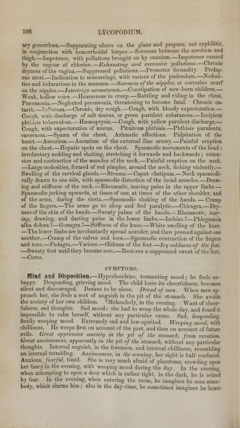 ary gonorrhoea.—Suppurating ulcers on the glans and prepuce, not syphilitic, in conjunction with hemorrhoidal herpes.—Soreness between the scrotum and thigh.—Impotence., with pollutions brought on by onanism.—Impotence caused by the vapour j»f chlorine.— Exhausting and excessive pollutions.—Chronic dryness of the vagina.—Suppressed pollutions.—Promotes fecundity. Prolap- sus uteri.—Inclination to miscarriage, with varices of the pudendum.—Nodosi- ties and indurations in the mammae.—Soreness of the nipples, or corrosive scurf on the nipples.—Intertrigo neonatorum.—Constipation of new-born children.— Weak, hollow voice.—Hoarseness in croup.—Battling and raling in the chest. Pneumonia.—Neglected pneumonia, threatening to become fatal. Chronic ca- tarrh. Influenza.—Chronic, dry cough.—Cough, with bloody expectoration.— Con<*h, with discharge of salt mucus, or green purulent substances.—Incipient phtuitfis tuberculosa.—Haemoptysis.—Cough, with yellow purulent discharge.— Cough, with expectoration of mucus. Pituitous phthisis.—Phthisis purulent*, cavernosa.—Spasm of the chest. Ashmatic affections. Palpitation of the heart.—Aneurism.—Aneurism of the external iliac artery.—Painful eruption on the chest.—Hepatic spots on the chest. Spasmodic movements of the bead:. involuntary nodding and shaking, stretching it forwards and backwards ; exten- sion and contraction of the muscles of the neck.—Painful eruption on the neck. —Large nodosities, formed of red pimples, around the neck, itching violently.— Swelling of the cervical glands.—Struma.—Caput obstipum.—Neck spasmodi- cally drawn to one side, with spasmodic distortion of the facial muscles.—Draw- ing and stiffness of the neck.—Rheumatic, tearing pains in the upper limbs.— Spasmodic jerking upwards, at times of one, at times of the other shoulder, and of the arms, during the siesta.—Spasmodic shaking of the hands. — Cramp of the fingers.—The arms go to sleep and feel paralytic.—Chiragra.—Dry- ness of the skin of the hands.—Sweaty palms of the hands.—Rheumatic, tear- ing, drawing, and darting pains in the lower limbs.—Ischias.?—Phlegmasia alba dolens.?—Gonagra.?—Stiffness of the knee.—White swelling of the knee. —The lower limbs are involuntarily spread asunder, and then pressed against one another.—Cramp of the calves and toes.— Spasmodic contraction of the fingers and toes.—Podagra.—Varices.—(Edema of the feet.—Icy coldness oj the feet. —Sweaty feet until they become sore.—Restores a suppressed sweat of the feet. —Corns. SYMPTOMS. Mind and Disposition.—Hypochondriac, tormenting mood; he feels un- happy. Desponding, grieving mood. The child loses its cheerfulness, becomes eilent and discouraged. Desires to be alone. Dread of men. When men ap- proach her, she feels a sort of anguish in the pit of the stomach. She avoids the society of her own children. ^Melancholy, in the evening. Want of cheer- fulness, sad thoughts. Sad mood: she had to weep the whole day, and found it impossible to calm herself, without any particular cause. Sad,' desponding, finally weeping mood. Extremely sad and low-spirited. Weeping mood, with chilliness. He weeps first on account of the past, and then on account of future evils. Great oppressive anxiety in the pit of the stomach, from vexation. Great anxiousness, apparently in the pit of the stomach, without any particidar thoughts. Internal anguish, in the forenoon, and internal chilliness, resembling an internal trembling. Anxiousness, in the evening, her sight is half confused Anxious, fearful, timid. She is very much afraid of phantoms, crowding upon her fancy in the evening, with weeping mood during the day. In the evening, when attempting to open a door which is rather tight, in the dark, he is seized by fear. In the evening, when entering the room, he imagines he sees some- body, which alarms him; also in the day-time, he sometimes imaaines he hears