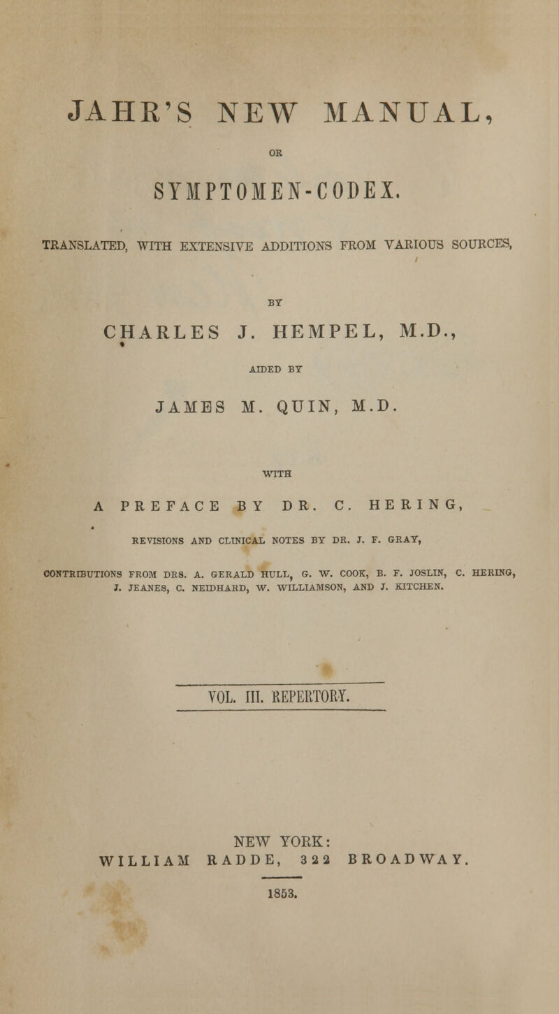 JAHR'S NEW MANUAL, OR SYIPTOMEN-CODEX. TRANSLATED, WITH EXTENSIVE ADDITIONS FROM VARIOUS SOURCES, CHARLES J. HEMPEL, M.D., AIDED BT JAMBS M. QUIN, M.D. A PREFACE BY DR. C. HERING, REVISIONS AND CLINICAL NOTES BY DR. J. F. GRAY, C0NTR3UTI0NS FROM DRS. A. GERALD HULL, G. W. COOK, B. F. JOSLIN, C. HERING, J. JEANES, 0. NEIDHARD, W. WILLLA.MSON, AND J. KITCHEN. VOL. III. REPERTORY. NEW YORK: WILLIAM RADDE, 322 BROADWAY 1853.