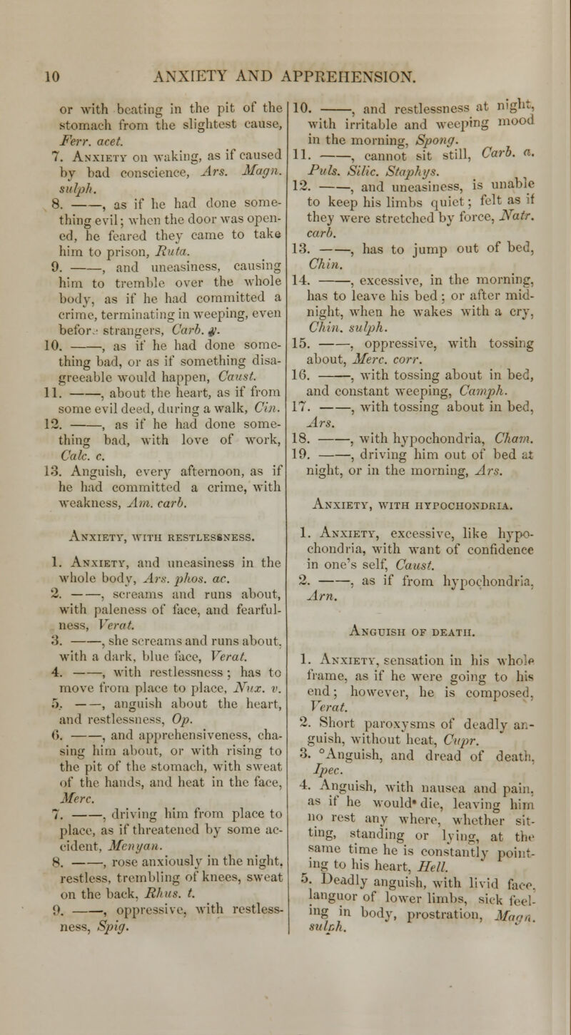 or with beating in the pit of the stomach from the slightest cause, Ferr. acet. 1. Anxiety on waking, as if caused by bad conscience, Ars. Magn. sulj)h. 8. , as if he had done some- thing evil; when the door was open- ed, he feared they came to take him to prison, Jiufa. 9. , and uneasiness, causing him to tremble over the whole body, as if he had committed a crime, terminating in weeping, even befor,' strangers, Carb. 41. 10. , as if he had done some- thing bad, or as if something disa- greeable would happen, Canst 11. , about the heart, as if from some evil deed, during a walk, Cin. 12. , as if he had done some- thing bad, with love of work, Calc. c. 13. Anguish, every afternoon, as if he had committed a crime, with weakness. Am. carb. Anxiety, with restlessness. 1. Anxiety, and uneasiness in the whole body, Ars. phos. ac. 2. , screams and runs about, with paleness of face, and fearful- ness, Verat. 3. , she screams and runs about. with a dark, blue face, Verat. 4. , with restlessness ; has to move from place to place, JVux. v. 5. , anguish about the heart, and restlessness, Op. 6. , and apprehensiveness, cha- sinij him about, or with rising to the pit of the stomach, with sweat of the hands, and heat in the face, Merc. 7. , driving him from place to place, as if threatened by some ac- cident, Ment/an. 8. , rose anxiously in the night. restless, trembling of knees, sweat on the back, Ehus. t. 0. , oppressive, with restless- ness, Spig. 10. , and restlessness at night, with irritable and weeping mood in the morning, Spong. 11. , cannot sit still, Carh. a. Puis. Silic. Staphgs. 12. , and uneasiness, is unable to keep his limbs quiet; felt as if they were stretched by force, Natr. carb. 13. , has to jump out of bed, Chin. 14. , excessive, in the morning, has to leave his bed; or after mid- night, when he wakes with a cry. Chin, sulph. 15. , oppressive, with tossing about, Merc. corr. 16. , with tossing about in bed, and constant weeping, Camph. 17. , Avith tossing about in bed, Ars. 18. , with hypochondria, Cham. 19. , driving him out of bed at night, or in the morning, Ars. Anxiety, with iiYrociiONDRiA. 1. Anxiety, excessive, like hypo- chondria, with want of confidence in one's self, Canst. 2. , as if from hypochondria, Am. Anguish of death. 1. Anxiety, sensation in his wIioIp frame, as if he were going to his end; however, he is composed, J'eraf. 2. Short paroxysms of deadly an- guish, without heat, (7»;>r. 3. °Anguish, and dread of death, Ijjec. 4. Anguish, with nausea and pain, as if he would* die, leaving him no rest any where, whether sit- ting, standing or lying, at the same time he is constantly point- ing to his heart, Hell. 5. Deadly anguish, with livid face, languor of lower limbs, siek feel- mg in body, prostration, Maon sulch.