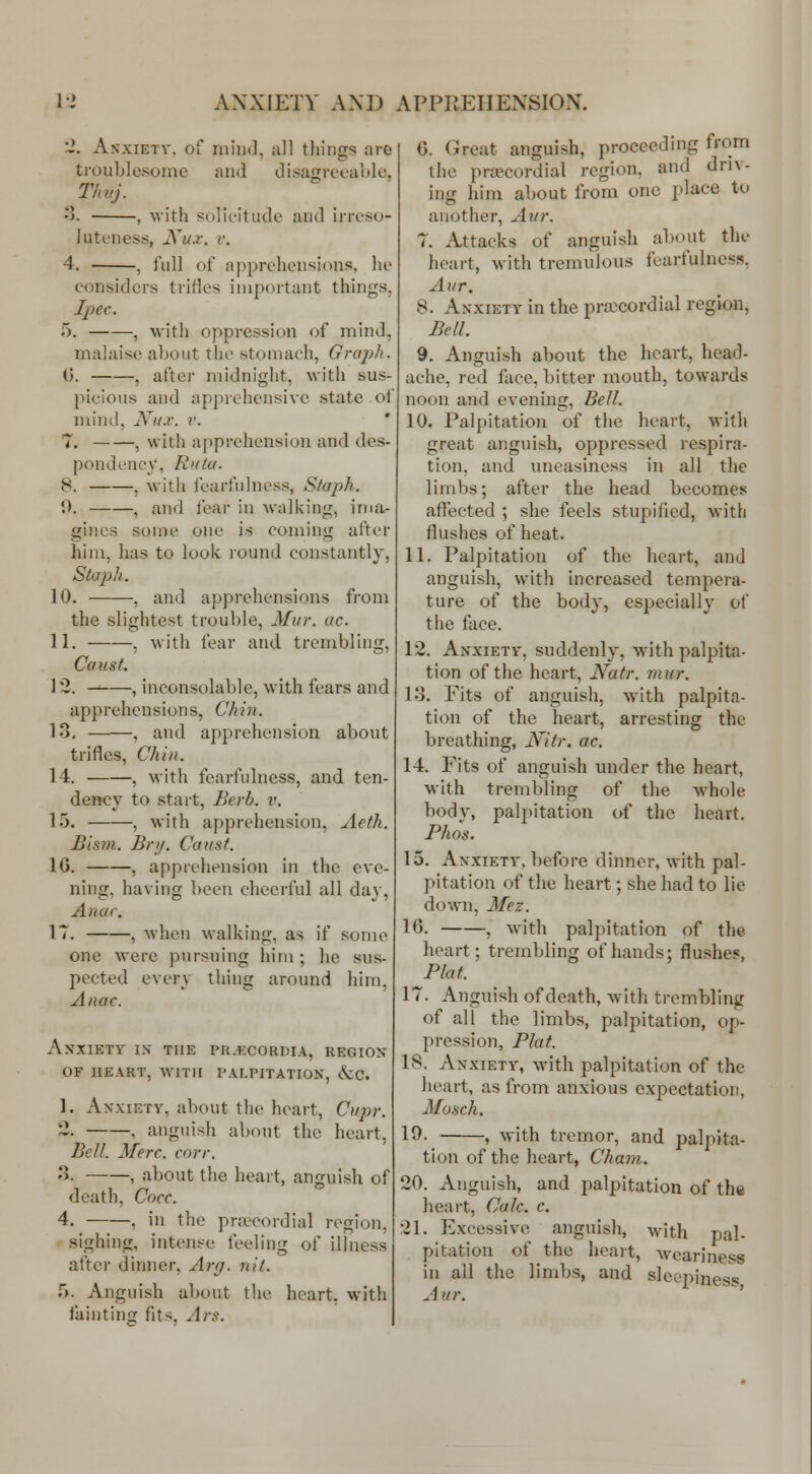 '2. AsxiETV, of mind, all things are troublesome and disagreoaule. •>. , with solicitude and iiToso- luteness, JVu.i\ r. 4. , full of apprehensions, he considers trifles important things, Jpec. 5. , with oppression of mind, malaise about the stomach, Graph. t). , after midnight, with sus- picions and apprehensive state of mind, Nux. v. ' 7. , with apprehension and des- pondency, Rulu. 8. , with fearfnlness, Staph. 0. , and fear in walking, ima- gines some one is coming after him, has to look round constantly, Sto2)h. 10. , and apprehensions from the slightest trouble, Mur. ac. 11. . with fear and trembling. Const. 13. -^ , inconsolable, with fears and apprehensions. Chin. 13, , and apprehension about trifles. Chin. 14. , with fearfnlness, and ten- dency to start, Berb. v. 15. , with apprehension, Aeth. Bism. Bry. Caust. IG, , apprehension in the eve- ning, having been cheerful all day, Anar. IT, , when walking, as if some one were pursuing liini; he sus- pected every thing around him. Anac. Anxiety ix the PR.txoRuiA, regiox OF HEART, WITH PALPITATION, &C. 1. Anxiety, about the heart, Cupr. 2, , anguish about the heart, Bell. Merc. corr. -5. , about the heart, anguish of death, Cocc. 4. , in the pra^eordial region, sighing, intense feeling of illness after dinner, Arg. nit. r>. Anguish about the heart, with faintinfj fits. Ars. C. Great anguish, proceeding from the prajcordial region, and driv- ing him about from one place to another, Aur. T. Attacks of anguish about the heart, with tremulous fearfulncss, Aur. 8. Anxiety in the pra^^cordial region, Bell. 9. Anguish about the heart, head- ache, red face, bitter mouth, towards noon and evening. Bell. 10. Palpitation of the heart, with great anguish, oppressed respira- tion, and uneasiness in all the limbs; after the head becomes affected ; she feels stupified, with flushes of heat. 11. Palpitation of the heart, and anguish, with increased tempera- ture of the body, especially of the face. 12. Anxiety, suddenly, with palpita- tion of the heart, Natr. mur. 13. Fits of anguish, with palpita- tion of the heart, arresting the breathing, Nitr. ac. 14. Fits of anguish under the heart, with trembling of the whole body, palpitation of the heart, Phos. 15. Anxiety, before dinner, with pal- pitation of the heart; she had to lie down, Mez. 16. , with palpitation of the heart; trembling of hands; flushes, Plat. 17. Anguish of death, with trembling of all the limbs, palpitation, op- pression, Plat. 18. Anxiety, with palpitation of the heart, as from anxious expectation, Mosch. 19. , with tremor, and palj>ita- tion of the heart, Cham. 20. Anguish, and palpitation of the heart, Calc. c. 21. Excessive anguish, with pal- pitation of the heart, weariness in all the limbs, and sleepiness Aur.