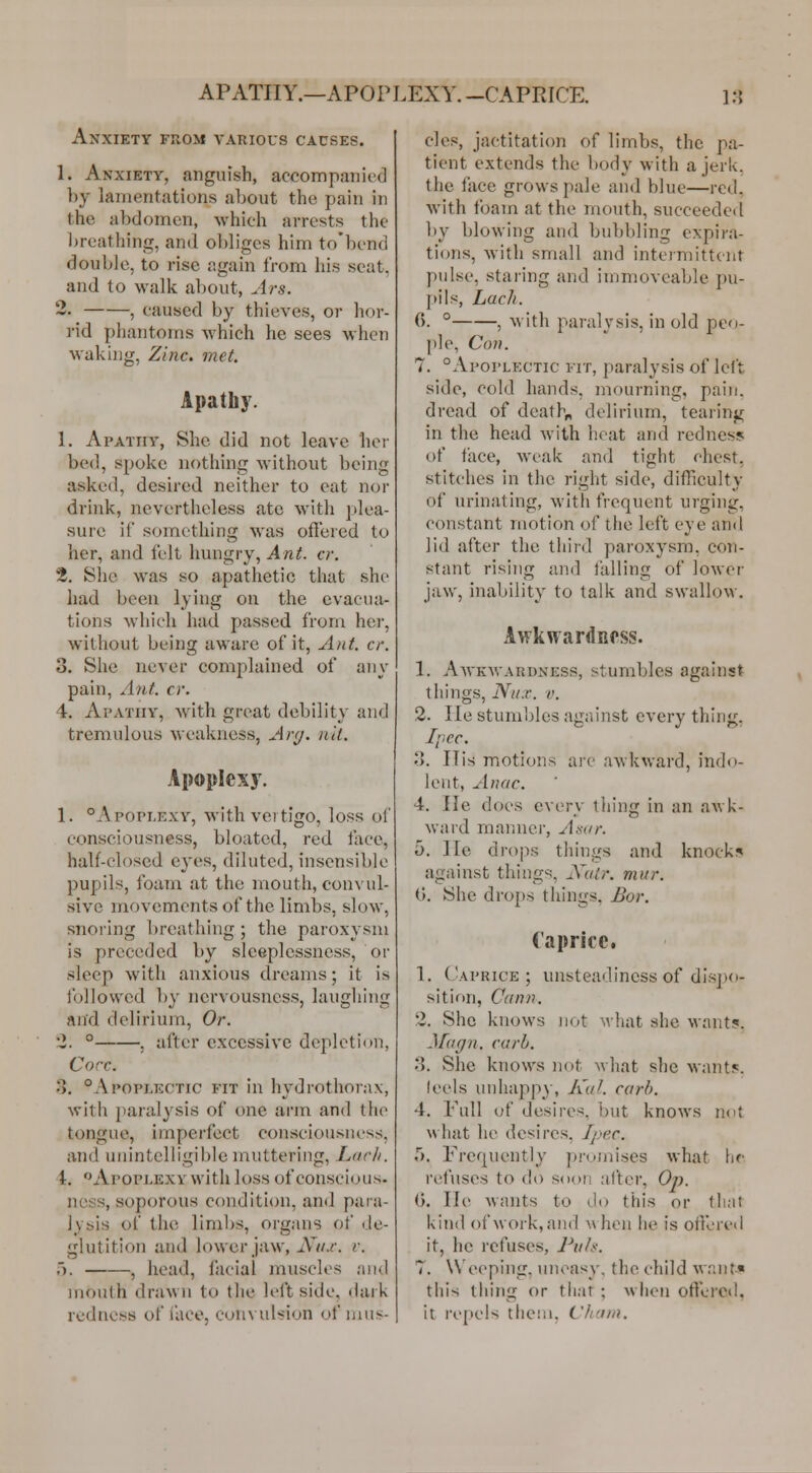 Anxiety from various causes. 1. Anxiety, anguish, accompaiiifd ])y lamentations about the pain in the abdomen, which arrests the l)reathing, and obliges him to'bend double, to rise again from his seat, and to walk about, .Irs. 2. , caused by thieves, or hor- rid phantoms which he sees when waking. Zinc. met. Apatb)'. 1. Apathy, She did not leave her bed, spoke nothing without being asked, desired neither to eat nor drink, nevertheless ate with plea- sure if something was offered to her, and felt hungry, Ant. cr. 2. She was so apathetic that she had been lying on the evacua- tions which had passed from her, without being aware of it, Ant. cr. 3. She never complained of any pain. Ant. cr. 4. Apathy, with great debility and tremulous weakness, Arg. nil. Apoplexy. 1. °Apopi,exy, with vertigo, loss ol' consciousjiess, bloated, red face, half-closed eyes, diluted, insensible pupils, foam at the mouth, convul- sive inovemcnts of the limbs, slow, snoring breathing ; the paroxysm is preceded by sleeplessness, or sleep with anxious dreams; it is followed by nervousness, laughing and delirium, Or. '2. ° , after excessive depletion, Core. 3. °Apoplkctic fit in hydrothorax, with jiarulysis of one arm .and the tongue, imperfect consciousness, and UMintelligil)le muttering, Larh. i. ''Apoplexy with loss of conscious, ncss, soporous condition, and para- lysis of the limbs, organs of de- glutition and lower jaw, Nux. v. ). , head, facial muscles a)id mouth drawn to the left side, dark redness of i'aco, convul-^ion of mus- cles, jactitation of limbs, the pa- tient extends the body with a jerk, the face grows pale and blue—red, with foam at the mouth, succeeded by blowing and bubbling expira- tions, with small and intermittent pulse, staring and immoveable pu- pils, Lach. C). ° , with paralysis, in old peo- ple, Con. 7. °Apoplectic fit, paralysis of left side, cold hands, mourning, pain, dread of deaths delirium, tearing in the head with heat and redness of face, Aveak and tight chest, stitches in the right side, difficulty of urinating, with frequent urging, constant motion of the left eye and lid after the third paroxysm, con- stant rising and falling of lower jaw, inability to talk and swallow. Awkwardness. 1. Awkwardness, stumbles against things, Nux. V. 2. He stumbles against every thing, Ipcc. 3. IT is motions are awkward, indo- lent, Anac. 4. He does every thing in an awk- ward manner, Asor. 5. He drops things and knock!^ against things, Xair. mur. ('). She drops things. Bor. Caprice. 1. Caprice; unsteadiness of dispo- sition, C(inn. 2. She knows not wiiat she want?. -.]f(i(/n. corh. .). She knows not what she wantf. leels unhapp}-, KuJ. corh. 4. Full of desires, but knows not what he desires, Jpec. 5. Frequently promises what \\(: refuses to do soon after, Op. 0. He wants to do this or that kind of work, and Avhen he is otVored it, he refuses, Ihih. 7. Weeping, uneasy, the child want* this thing or that ; when offered, it repels them. Chcnn.