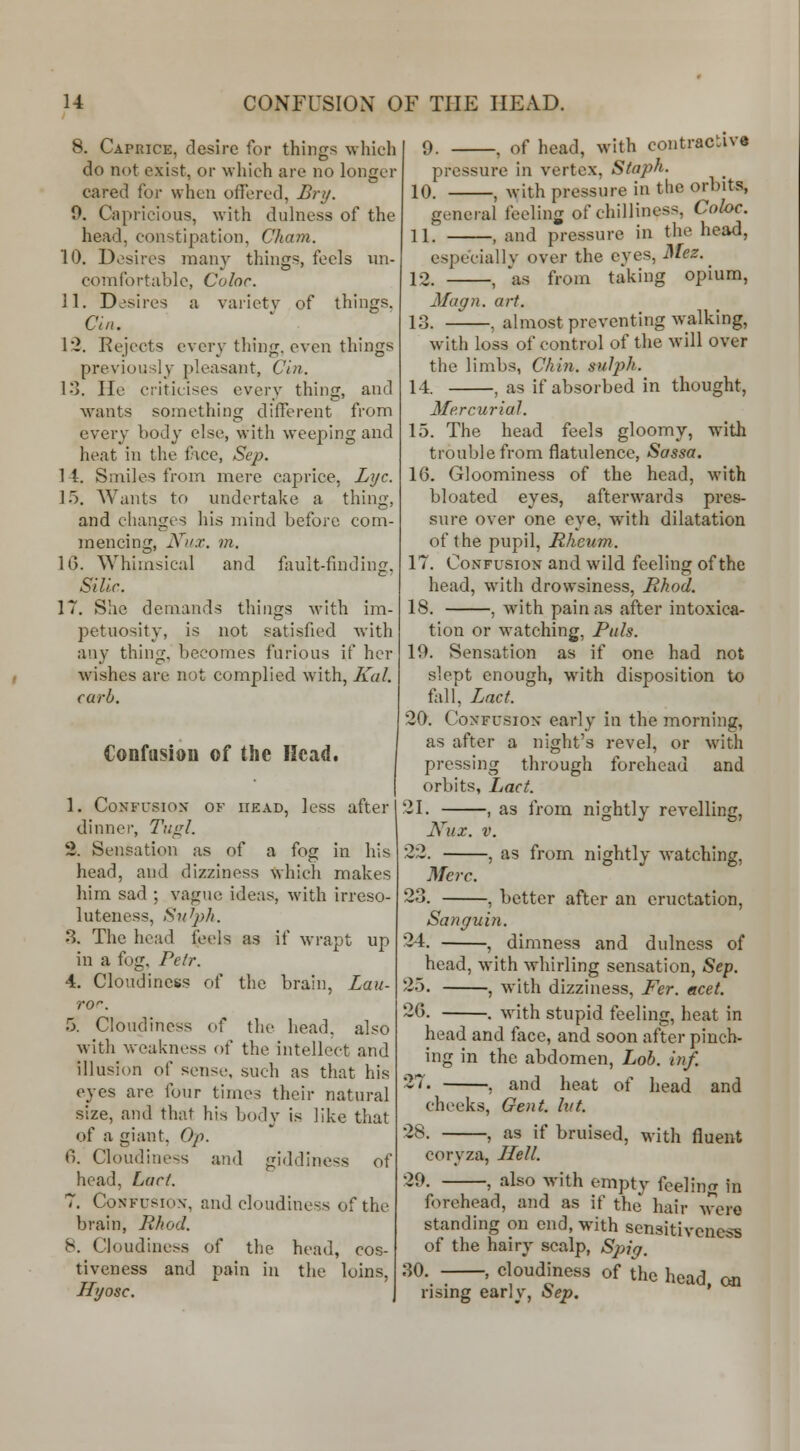 u CONFUSION OF THE HEAD. 8. Caprice, desire for things wliich do not exist, or wliich are no longer cared for when offered, Bry. 0. Capricious, with dulness of the head, constipation, Cham. 10. Dosires many things, feels ini- corafortablc, Color. 11. Desires a variety of things. Chi. 12. Rejects every thing, even things previously pleasant, Cin. 13. He criticises every thing, and wants something different from every body else, with weeping and heat in the face, Sep. 1 4. Smiles from mere caprice, Lj/c. ].). Wants to undertake a thing, and changes his mind before com- mencing, ]\^>'.T. in. 1(3. ^Yhlulsical and fault-finding, Sillc. 17. She demands things with im- petuosity, is not satisfied Avith any thing, becomes furious if her wishes are not complied with, Kal. carl). Confiisiou of the Head. 1. CoNFL'sioN' OF HEAD, Icss after dinner, Tiigl. 2. Sensation as of a fog in his head, and dizziness which makes liim sad ; vague ideas, with irreso- luteness, Sn^jyh. 8. The head feels as if wrapt up in a fog, Petr. 4, Cloudiness of the brain, Lau- ro'-. 5. Cloudiness of the head, also with weakness of the intellect and illusion of sense, such as that his eyes are four times their natural size, and that his body is like that of a giant, Op. 0. Cloudiness and giddiness of head, Lact. 7. Confusion-, and cloudiness of the brain, RJwd. 8. Cloudiness of the head, cos- tiveness and pain in the loins, Hyosc. 9. , of head, with contractive pressure in vertex, Staph. 10. , with pressure in tlic orbits, general feeling of chilliness, Coloc. 11. , and pressure in the head, especially over the eyes, Mez. _ 12. , as from taking opium, Magn. art. 13. , almost preventing walking, w^ith loss of control of the will over the limbs, Chin. suJph. 14. , as if absorbed in thought, Mercurial. 15. The head feels gloomy, with trouble from flatulence, Sassa. 16. Gloominess of the head, with bloated eyes, afterwards pres- sure over one eye, with dilatation of the pupil. Rheum. 17. Confusion and wild feeling of the head, wnth drowsiness, Rhod. 18. , with pain as after intoxica- tion or watching, Puis. 19. Sensation as if one had not slept enough, with disposition to fall, Lact. 29. Confusion early in the morning, as after a night's revel, or with pressing through forehead and orbits, Lact. 21. , as from nightly revelling, Niix. V. 22. , as from nightly watching, Merc. 23. , better after an eructation, Sanguin. 24. , dimness and dulness of head, with whirling sensation, Sep. 2.5. , with dizziness, Fer. acet. ~6. . with stupid feeling, heat in head and face, and soon after pinch- ing in the abdomen. Lob. inf. '^'^' , and heat of head and cheeks, Gent. hit. 28. , as if bruised, with fluent coryza. Hell. 29. , also with empty feeling in forehead, and as if the hair wxm-o standing on end, with sensitiveness of the hairy scalp, Spjiq. 30. , cloudiness of the head on rising early, Sep. '