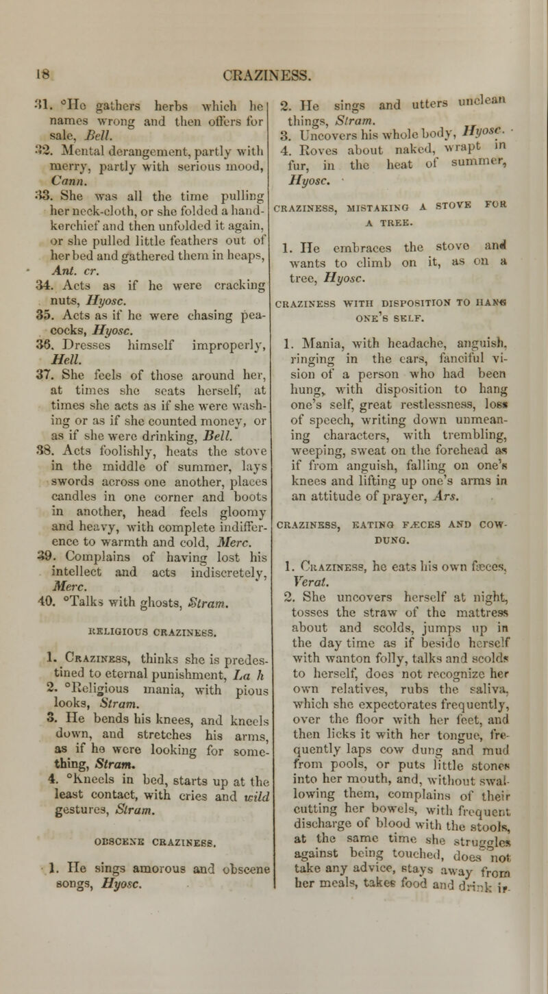 31. 'Ho gathers herbs which he names wrong and then oflers for sale, Bell. •JS. Mental derangement, partly with merry, partly with serious mood, Cann. '^. She was all the time pulling her neck-cloth, or she folded a hand- kerchief and then unfolded it again, or she pulled little feathers out of her bed and gathered them in heaps. Ant. cr. <M. Acts as if he were cracking nuts, Hyosc. 35. Acts as if he were chasing pea- cocks, Hyosc. 30. Dresses himself improperly, Hell. 37. She feels of those around her, at times she scats herself, at times she acts as if she were wash- ing or as if she counted money, or as if she were drinking, Bell. 88. Acts foolishly, heats the stove in the middle of summer, lays swords across one another, places candles in one corner and boots in another, head feels gloomy and heavy, with complete indiffer- ence to warmth and cold, Merc. 39. Complains of having lost his intellect .and acts indiscretely, Merc. 40. ^'Talks with ghosts, Stram. ItKLIQIOUS CRAZINKSS. 1. Crazinkss, thinks she is predes- tined to eternal punishment. La h 2. ^Religious mania, with pious looks, Stram. 3. He bends his knees, and kneels down, and stretches his arms, as if ho were looking for some- thing, Stram. 4. °Kneels in bed, starts up at the least contact, with cries and wild gestures, Slram. 0B8CEXE CRAZINE66, 1. He sings amorous and obscene songs, Hyosc. 2. He sings and utters unclean things, Slram. 3. Uncovers his whole body, Hyosc. ■ 4. Roves about naked, wrapt in fur, in the heat of summer, Hyosc. CRAZINESS, MISTAKIKO A STOVE FOR A TREK. 1. He embraces the stove an«l wants to climb on it, as on a tree, Hyosc. craziness with disposition to hax* one's self. 1. Mania, with headache, anguish, ringing in the cars, foneiful vi- sion of a person who had been hung,. M'ith disposition to hang one's self, great restlessness, loss of speech, writing down unmean- ing characters, with trembling, weeping, sweat on the forehead as if from anguish, falling on one's knees and lifting up one's arras in an attitude of prayer, Ars. CRAZINESS, EATING F^CES AND COW- DUNQ. 1. CiiAziNEss, he eats his own flcces, Verat. 2. She uncovers herself at night, tosses the straw of the mattress about and scolds, jumps up in the day time as if beside herself with wanton folly, talks and scolds to herself, docs not recognize her own relatives, rubs the saliva, which she expectorates frequently, over the floor with her feet, and then licks it with her tongue, fre- quently laps cow dung and mud from pools, or puts Tittle stones into her mouth, and, without swal- lowing them, complains of their cutting her bowels, with frequent discharge of blood with the stools, at the same time she stru£jles against being touched, does 'not take any advice, stays away from her meals, takee food and drink \r