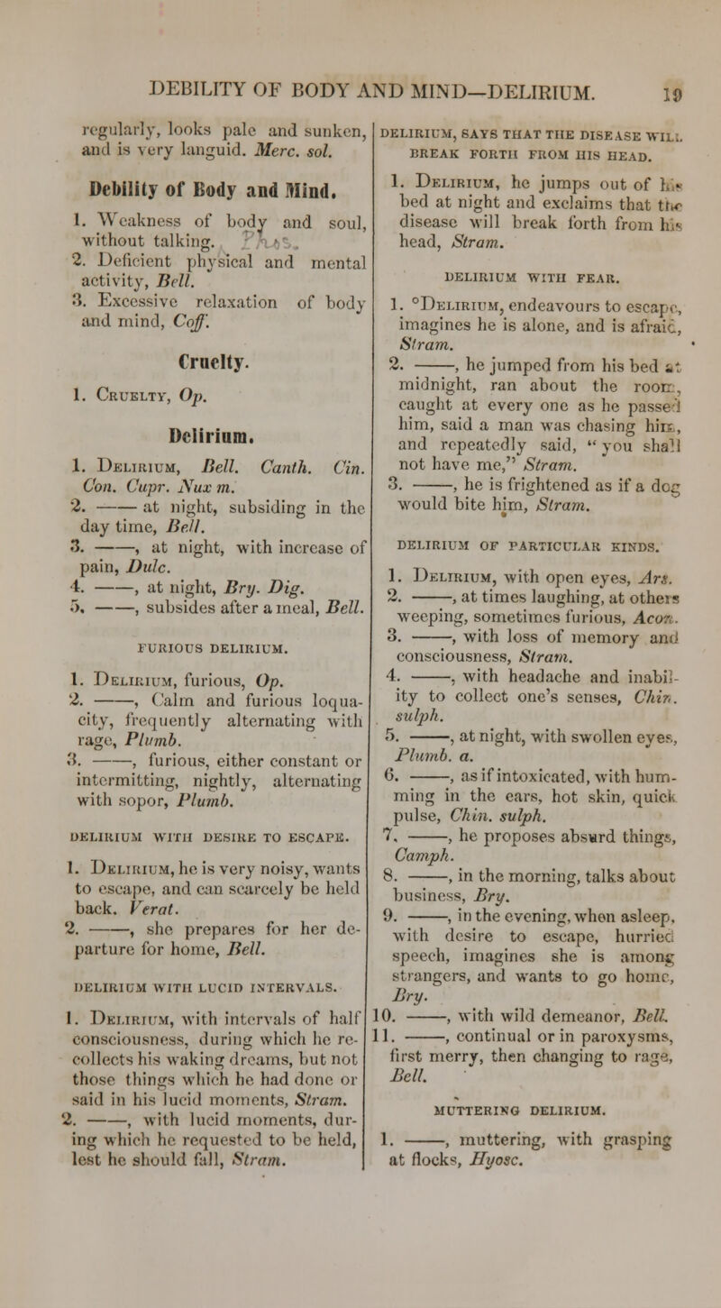 DEBILITY OF BODY AND MIND-DELIRIUM. regularly, looks pale and sunken, and is very languid. Merc. sol. Debility of Body and Mind. 1. Weakness of body and soul, without talking. ?/V()S, 2. Deficient physical and mental activity, Bell. 3. Excessive relaxation of body and mind, Cqff'. Cruelty. 1. Cruelty, Op. Delirium. 1. Delirium, Bell. Canth. Cin. Con. Cupr. Nux m. 2. at night, subsiding in the day time, BeJl. ^. , at night, with increase of pain, Dulc. 4. , at night, Bry. Dig. 5, , subsides after a meal, J?eZZ. 1 UKIOUS DELIRIUM. 1. Delirium, furious, Op. 2. , (Jalm and furious loqua- city, frequently alternating with rage, Plumb. 3. , furious, either constant or intermitting, nightly, alternating with sopor, Plumb. DELIRIUM WITH DESIRK TO ESCAPE. 1. Delirium, he is very noisy, wants to escape, and can saircely be held back. Verat. 2. , she prepares for her de- parture for home. Bell. DELIRIUM WITH LUCID INTERVALS. I. Delirium, with intervals of half consciousness, during which he re- collects his waking dreams, but not those things which he had done or said in his lucid moments, Sti'am. 2. , with lucid moments, dur- ing which he requested to be held, lest he should fall, Stram. delirium, says THAT THE DISEASE WILL BREAK FORTH FROM HIS HEAD. 1. Delirium, he jumps out of his bed at night and exclaims that tirw; disease Mill break forth from his head, Stram. DELIRIUM WITH FEAR. 1. °Delirium, endeavours to escape, imagines he is alone, and is afraid, Stram. 2. , he jumped from his bed at midnight, ran about the roon., caught at every one as he passed him, said a man was chasing hirx, and repeatedly said,  you shall not have me, Stram. 3. he is frightened as if a dog would bite him, Stram. DELIRIUM OF PARTICULAR KINDS. 1. Delirium, with open eyes, Ars. 2. , at times laughing, at others weeping, sometimes furious, Aeon. 3. , with loss of memory and consciousness, Stram. 4. , with headache and inabil- ity to collect one's senses, Chh'. suljjh. ^). , at night, with swollen eyes, Plumb, a. 6. , as if intoxicated, with hum- ming in the ears, hot skin, quick pulse. Chin, sulph. 7. , he proposes absard things, Camph. 8. , in the morning, talks about business, Bry. 9. , in the evening, when asleep, with desire to escape, hurried speech, imagines she is among stiangers, and wants to go home, Bry. 10. , with wild demeanor, Bell. 11. , continual or in paroxysms, first merry, then changing to rage. Bell. MUTTERI¥fO DELIRIUM. 1. , muttering, with grasping at flocks, Hyosc.