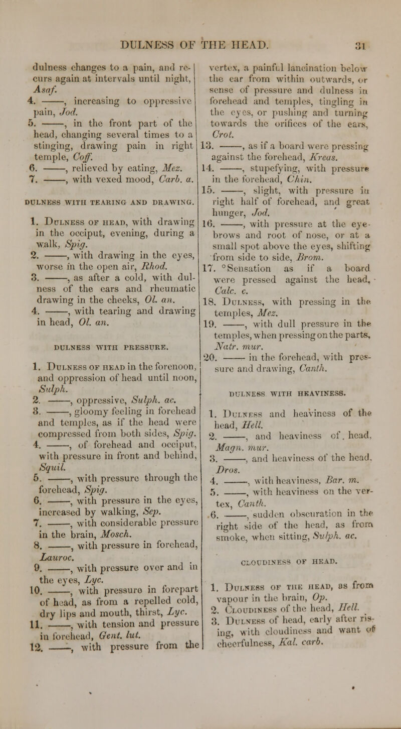 dulness changes to a pain, and re- curs again at intervals until night, Asaf. 4. , increasing to oppressive pain, Jod. 5. , in tlic front part of the head, changing several times to a stinging, drawing pain in right temple, Coff. 6. , relieved by eating, Mez. 7. , with vexed mood, Carb. a. DULNESS WITH TEARING AND DRAWINO. 1. DuLNESS OF HEAD, with drawing in the occiput, evening, during a w:alk, Spig. 2. , with drawing in the eyes, worse in the open air, Rhod. 3. , as after a cold, with dul- ness of the ears and rheumatic drawing in the cheeks, 01. an. 4. , with tearing and drawing in head, 01. an. DULNESS WITH PRESSURE. 1. DuLNESs OF HEAD in the forenoon, and oppression of head until noon, Sulph. 2. , oppressive, Sulph. ac. 3. , gloomy feeling in forehead and temples, as if the head were compressed from both sides, Spig. 4. , of forehead and occiput, with pressure in front and behind, Sqicil. 5. , with pressure through the forehead, Spig. 6. , with pressure in the eyes, increased by walking, Sep. 7. , with considerable pressure in the brain, Mosch. 8. , with pressure in forehead, LaxLToc. 9. , with pressure over and in the eyes. Lye. 10. , with pressure in forepart of h^ad, as from a repelled cold, dry lips and mouth, thirst, Lye. 11. . with tension and pressure in Ibrehead, Gent. lut. 12. -, with pressure from the vertex, a painfi.l lancination below the ear from within outwards, or sense of pressure and dulness iti forehead and temples, tingling in the eyes, or pushing and turning towards the orifices of the ears, Crot. 13. , as if a board were pressing against the forehead, Kreas. 14. , stupefying, with pressure in the forehead, Chin. 15. , slight, with pressure iti right half of forehead, and great hunger, Jod. 16. , with pressure at the eye- brows and root of nose, or at a small spot above the eyes, shifting from side to side, Brom. 17. ° Sensation as if a board were pressed against the head, • Cale. c. 18. Dulness, with pressing in the. temples, Mez. 19. , with dull pressure in the temples, when pressing on the parts, Natr. mur. 20. in the forehead, with pres- sure and drawing, Canth. dulness with heaviness. 1. Dulness and heaviness of th© head. Hell. 2. , and heaviness of. head, Magn. mur. 3. , and heaviness of the head. Dros. 4. , with heaviness, Bar. m. r>. , with heaviness on the ver- tex, Canth. 6. , sudden obscuration in the* right side of the head, as from snioke, when sitting, Svlph. ac. CLOUDINESS OF HEAD. 1. Dulness of the head, as from vapour in the brain, Op. 2. Cloudiness of the head, Hell. 3. Dulness of head, early after ris- ing, with cloudiness and want of cheerfulness, Kal carb.