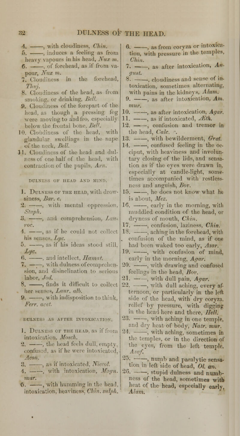 -, with cloudiness, Chin. 5. , induces a feeling as from heavy vapours in his head, Niix ni. 6. , of forehead, as if from va- pour, Nux m. 7. Cloudiness in the forehead, Thvj. 8. Cloudiness of the head, as from smoking, or drinking, Bell. 9. Cloudiness of the forepart of the head, as though a pressing fog were moving to and fro, especially below the frontal bone, BeV. 10. Cloudiness of the head, with glandular swellings in the nape of the neck, Bell. 31. Cloudiness of the head and dul- jicss of one half of the head, with contraction of the pupils, Am. DULNESS OF HEAD AND illNn. 1. DuLNESS 01^ THE HEAD, with dvOW- siness, Bar. c. 2. , M'ith mental oppression, Staph. a. , and comprehension, Lau- roc. 4. , as if he could not collect his senses. Lye. 5. , as if his ideas stood still. Bye. ^}. , and intellect, Ilccmnt. 7. —■;—, with dulness of comprehen- sion, and disinclination to serious labor, Jod. 8, , faids it difficult to collect her senses, Laur. alb. 9. , with indisposition to think, Fcrr. acct. PULNES3 AS AFTER INTOXICATION. 1. Dulness of the head, as if i'rom intoxication, Mosch. 2. '■, the head feels dull, empty. confusod. as if he were intoxicated, * Aeon. o. , as if intoxicated, Nierol. i. , with intoxication, Mayn. mur. <>, , with humming in the head, intoxication, heaviness. Chin, snlph. G. , as from coryza or intoxica- tion, with pressure in the temples, Chin. 7. , as after intoxication, An- yust. 8. , cloudiness and sense of m- toxication, sometimes alternating, with pains in the kidneys, Alum. 9. , as after intoxication, Am. mur. 10. , as after intoxication, Agar. 11. , as if intoxicated, yEth. 12. , confusion and tremor in the head, Calc. \ 13. , with bewilderment. Grot. 14. , confused feeling in the oc- ciput, with heaviness and involun- tary closing of the lids, and sensa- tion as if the eyes were drawn in, especially at candle-light, some- times accompanied with restless- ness and anguish, Bov. 15. , he does not know what he is about, Mez. 16. , early in the morning, with muddled condition of the head, or dryness of mouth, Chin. 17. , confusion, laziness, Chin. 18. , aching in the forehead, with . confusion of the mind, as if one had been waked too early, Asar. 19. , with confusion of mind, early in the morning, Agar. 20. , with drawing and confused feelings in the head, Bov. 21. •, with dull pain, Agar. 22. , with dull aching, every af- ternoon, or particularly in the left- side of the head, with dry coryza. relief by pressure, with digging in the liead here and there, Hell. 23. , with aching in one temple, and dry heat of body, Natr. mur. 24. , with aching, sometimes in the temples, or in the direction of the eyes, from the left temple, ^Amf. 25. , numb and paralytic sensa- tion in left side of head, 01. an. 26. , stupid dulness and numb- ness of the head, sometimes with heat of the head, especially early, Alum.