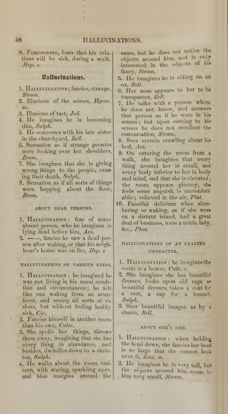 S. FoRKnoDiNG, tears that his rela- tions will be sick, during a walk. Hep. s. Ilallncinations. 1. TIali.ucin'atioxs ; fancies, strange. Sir am. 2. Illusions of the senses, Hyosc. ac. 0. Illusions of tact, Jod. -t. lie imagines he is hecoming thin, Sulj)h. 5. He converses with his hUe sister in the churchyaixl, Bell. G. Sensation as if strange persons were looking over her shoulders. Brom. 7. She imagines that she is gi\ing wrong things to the people, caus- ing their death, SuJph. 8. Sensation as if all sorts of things were hopping about the floor, Brom. ABOUT DE.\D PERSONS, 1. Hallucination : fear of some absent person, who he imagines is lying dead before him, Ars. 2. , fancies he saw a dead per- son after waking, or that his neigh- bour's house was on fire, Hep. s. TIALLUCIXATIONS OF VARIOUS KINDS. 1. Hallucination : he imagined he was not living in his usual condi- tion and circumstances; he felt like one waking from an acute fever, and seeing all sorts of vi- sions, but without feeling bodil\- sick, Cir. 2. Fancies himself in another room than his own, Coloc. :>. She spoils lier thing.s, throws them away, imagining that she has every thing in abundance, and besides, dwindles down to a skele- ton, Sulph. 4. He walks about the room taci- turn, with staring, sparkling eye<, and blue margins around the same, but he does not notice lU objects around him. and is onlr interested in the objects of his tancy, Strain. 5. He imagines he is riding on an ox. Bell. 0. Her nose appears to her to \>q transparent. Bell. 7. He talks with a person whom he does not know, and answer* that person as if he were in his senses; but upon coming to his senses he does not recollect thi> conver^-ation, Stram. 8. Sees vermin crawling about hL< bed, Ars. 9. On entering the room from a walk, she imagines that every thing around her is small, and every body inferior to her in body and mind, and that she is elevated ; the room appears gloomy, slw feels some anguish, is uncomfort- able ; relieved in the air, Flat. 10, Fanciful delirium when slum- bering or waking, as if she were on a distant island, had a great deal of business, were a noble lady, &c., Phos. HALLUCINATIONS OF AN EXALTED CIIAKACTKR, 1. Hallucination: he imagines the room is a bower, Calc. c. 2, She imagines she has beautiful dresses, looks upon old rags as beautiful dresses, takes a coat for a vest, a cap for a bonnet. Sulph. 0. Sees beautiful images as by ;» chai-m, Bell. ABOUT one's size. 1. Hallucination : when holdinj; the head down, she fancies her head is so large that she cannot look over it, Zinc. m. 2. He imagines he is very tall, but the objects around liim seem I him very small, Stram,