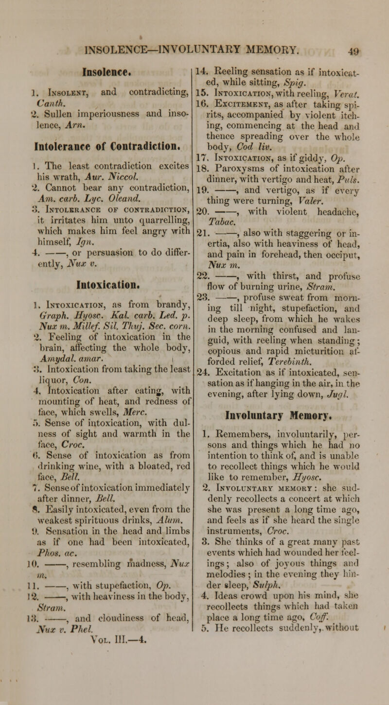 INSOLENCE—INVOLUNTARY MEMORY. Insolence. 1. Insolent, and contradicting, Canth. 'i. Sullen imperiousness and inso- lence, Arn. Intolerance of Contradiction. I. The least contradiction excites his wrath, Aur. Niccol. *i. Cannot bear any contradiction, Aj71. carb. Lye. Oleand. 0. Intolkrance of contradiction, it irritates him unto quarrelling, which makes him feel angry with himself, Ign. 4. , or persuasion to do differ- ently, Nux V. Intoxication. 1. Intoxication, as from brandy, Graph. Hyosc. Kal. carb. Led. p. Nux m. Millef. Sil. Tkvj. Sec. corn. 2. Feeling of intoxication in the brain, affecting the whole body, Amy da l. amar. i :{. Intoxication from taking the least liquor. Con. 4, Intoxication after eating, with mounting of heat, and redness of face, which swells, Merc. 5. Sense of intoxication, with dul- ness of sight and warmth in the lace, Croc. i\. Sense of intoxication as from drinking wine, with a bloated, red face, BeU. 7. Sense of intoxication immediately after dinner, Bell. S. Easily intoxicated, even from the weakest spirituous drinks, Alum. .). Sensation in the head and limbs as if one had been intoxicated, Phos. ac. lO. , resembling madness, Nux m. 11. , with stupefaction, Op. 12. , with heaviness in the body, Stram. Vi. , and cloudiness of head, Nux v. Phel. Vol. III.—4. 14. Reeling sensation as if intoxicat- ed, while sitting, Spiff. 15. Intoxication, with reeling, Vcral. 16. Excitement, as after taking spi- rits, accompanied by violent itch- ing, commencing at the head and thence spreading over the whole body, Cod liv. 17. Intoxication, as if giddy, Op. 18. Paroxysms of intoxication after dinner, with vertigo and heat, Puis. 19. , and vertigo, as if every thing were turning, Valer. 20. , with violent headache, Tabac. 21. , also with staggering or in- ertia, also with heaviness of head, and pain in forehead, then occiput, Nvx m. 22. , with thirst, and profuse flow of burning urine, Sfram. 23. , profuse sweat from morn- ing till night, stupefaction, and deep sleep, from which he wakes in the morning confused and lan- guid, with reeling when standing; copious and rapid micturition af- forded relief, Terebinth. 24. Excitation as if intoxicated, sen- sation as if hanging in the air, in the evening, after lying down, Jugl. Involuntary Memory. 1. Remembers, involuntarily, per- sons and things which he had no intention to think of, and is unable to recollect things which he would like to remember, Hyosc. 2. Involuntarv memort : she sud- denly recollects a concert at which she w^as present a long time ago, and feels as if she heard the single instruments, Croc. 3. She thinks of a great many past events which had wounded her feel- ings ; also of joyous things and melodies ; in the evening they hin- der sleep, Sulph. 4. Ideas crowd upon his mind, she recollects things which had taken place a long time ago, Co^'. 5. He recollects suddenly,.without