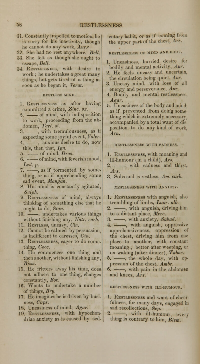 31. Constantly impelled to motion, he is sorry lor his inactivity, though he cannot do any work, Aur.r SQ. She had no rest anywhere, Bell. 33. She felt as though she ought to escape, Bell. 34. Restlessness, with desire to work ; he undertakes a great many things, but gets tired of a thing as soon as he began it, Verat. RESTLESS MIND. 1. Restlessness as after having committed a crime, Zinc. ox. 2. of mind, with indisposition to work, proceeding from the ab- domen, Tart. sf. 3. , with tremulousness, as if expecting some joyful event, Valer. 4. , anxious desire to do, now this, then that, Ign. 5. of mind, Dros. (5. of mind, with feverish mood, Led. p. 7. , as if tormented by some- thing, or as if apprehending some sad event, Mangan. 8. His mind is constantly agitated, Siilph. 9. Restlessness of mind, always thiukiug of something else that he ought to do, Stan. 10. , undertakes various things without fmishing any, JV^atr. carb. 11. Restless, uneasy, Cin. 12. Cannot be calmed by persuasion, is indiftcrent to curesscs, Cin. 13. Restlessness, eager to do some- thing, Cocc. 14. lie commences one thing and then another, without finishing any, Bixm. 15. He fritters away his time, does not adhere to one thing, changes constantly, Bov. IG. Wants to undertake a number of things, Bry. 17. He imagines he is driven by busi- ness, Caps. IS. Uneasiness of mind. Agar. 11). Restlessness, with hypochon- driac an.\ietv as is caused by sed- entary habit, or as if coming fi-'iii the upper part of the chest, Ars. RESTLESSNESS OF MIND AND BODY. 1. Uneasiness, hurried desire for bodily and mental activity, Axir. 2. He feels uneasy and uncertain, the circulation being quiet, Aur. 3. Uneasy mind, with loss of all energy and perseverance, Aur. 4. Bodily and mental restlessness. Agar. 5. Uneasiness of the body and mind, as if prevented from doing some- thing which is extremely necessary, accompanied by a total want of dis- position to do any kind of work, Arn. RESTLESSNESS WITH SADNESS. 1. Restlessness, with moaning and ill-humour (^in a child), Ars. 2. , with sadness and thirst, Ars. 3. Sobs and is restless. Am. carb. RESTLESSNESS AVITII ANXIETY. 1. Restlessness with anguish, also trembling of limbs, Laur. alb. 2. , wuth anguish, driving him to a distant place, Merc. 3. , with anxiety, Sabad. 4. , with anguish, oppressive apprehensiveness, oppression of the chest, driving him from one place to another, with constant moaning ; better after weeping, or on waking (after dinner), Tabac. 5. , the whole day, with op- pression of the chest, Ambr. 6. , with pain in the abdomen and knees, Ars. RESTLESSNESS WITH ILL-HUMOUR. 1. Restlessness and want of cheer- fulness, for many days, engaged in sad recollections, Sep. 2. , with ill-humour, every thing is contrary to him, Bism.