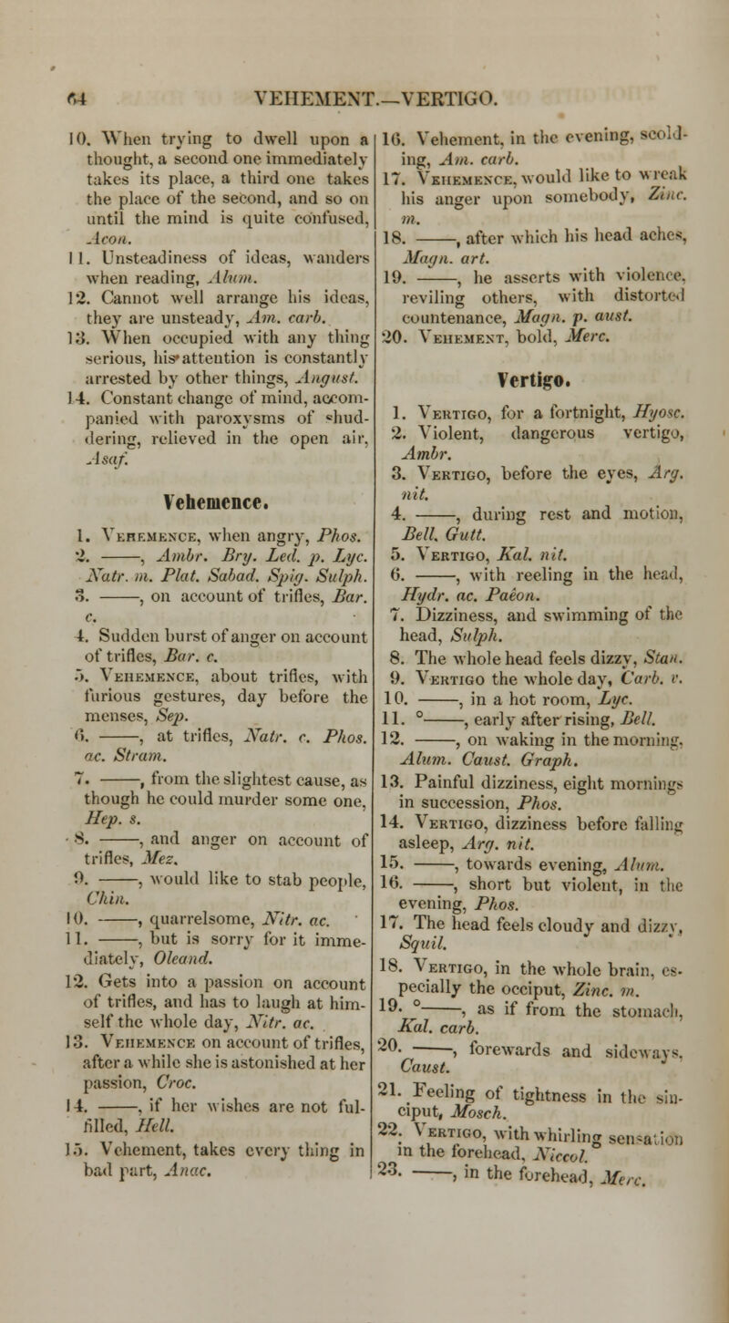 rA VEHEMENT.—VERTIGO. 10. When trying to dwell upon a thought, a second one immediately takes its place, a third one takes the place of the second, and so on until the mind is quite confused, Aeon. 11. Unsteadiness of ideas, wanders when reading, Alnm. 12. Cannot well arrange his ideas, they are unsteady. Am. carb. 13. When occupied with any thing serious, his* attention is constantly arrested by other things, August. 14. Constant change of mind, aocom- panied with paroxysms of «hud- <lering, relieved in the open air, Asaf. Vehemence. 1. Vkhkmexce, when angry, Phos. 'I. , Ambr. Bnj. Led. p. Lye. Natr. in. Plat. Sabad. Spiy. Sulph. o. , on account of trifles. Bar. c. 4. Sudden burst of anger on account of trifles. Bar. c. .>. Vehemence, about trifles, with furious gestures, day before the menses, Sep. 6. , at trifles, Natr. c. Phos. ac. Stram. 7. , from the slightest cause, as though he could murder some one, Hep. s. ■ 8. , and anger on account of trifles, Mez. 0. , would like to stab people, Chin. 10. , quarrelsome, N'ttr, ac. 11. , but is sorry for it imme- diately, Oleand. 12. Gets into a passion on account of trifles, and has to laugh at him- self the whole day, Nitr. ac. 13. Vehemence on account of trifles, after a while she is astonished at her passion. Croc. 14. , if her wishes are not ful- filled. Hell. ].'). Vehement, takes every tiling in bad part, Anac. IG. Vehement, in the evening, scold- ing, A)n. curb. 17. Vkhemence, would like to wreak his anger upon somebody, Zinc, m. 18. , after which his head aches, Magn. art. 19. , he asserts with violence, reviling others, with distorte*! countenance, Magn. p. aust. 20. Vehement, bold, Merc. Vertigo, 1. Vertigo, for a fortnight, Hyosc. 2. Violent, dangerous vertigo, Ambr. 3. Vertigo, before the eyes, Arg. nit. 4. , during rest and motion, Bell Gutt. 5. Vertigo, Kal. nit. 6. , with reeling in the head, Hydr. ac. Paeon. 7. Dizziness, and swimming of the head, Siil2)h. 8. The whole head feels dizzy, Stan. 9. Vertigo the whole day, Carb. v. 10. , in a hot room. Lye. 11. ° , early after rising, Bell. 12. , on waking in the morning, Ahim. Caust. Graph. 13. Painful dizziness, eight mornings in succession, Phos. 14. Vertigo, dizziness before falling asleep, Arg. nit. 15. , towards evening. Alum. 16. , short but violent, in the evening, Phos. 17. The head feels cloudy and dizzy, Sqiiil. 18. Vertigo, in the whole brain, cs- pecially the occiput, Zinc. m. 1^' ° , as if from the stomacli, Kal. carb. 20. . , forewards and sideways. Caust. 21. Feeling of tightness in the sin- ciput, Mosch. 22. Vertigo, with whirling sen^aiion in the forehead, Alecol. ^^- » in the forehead, Merc.