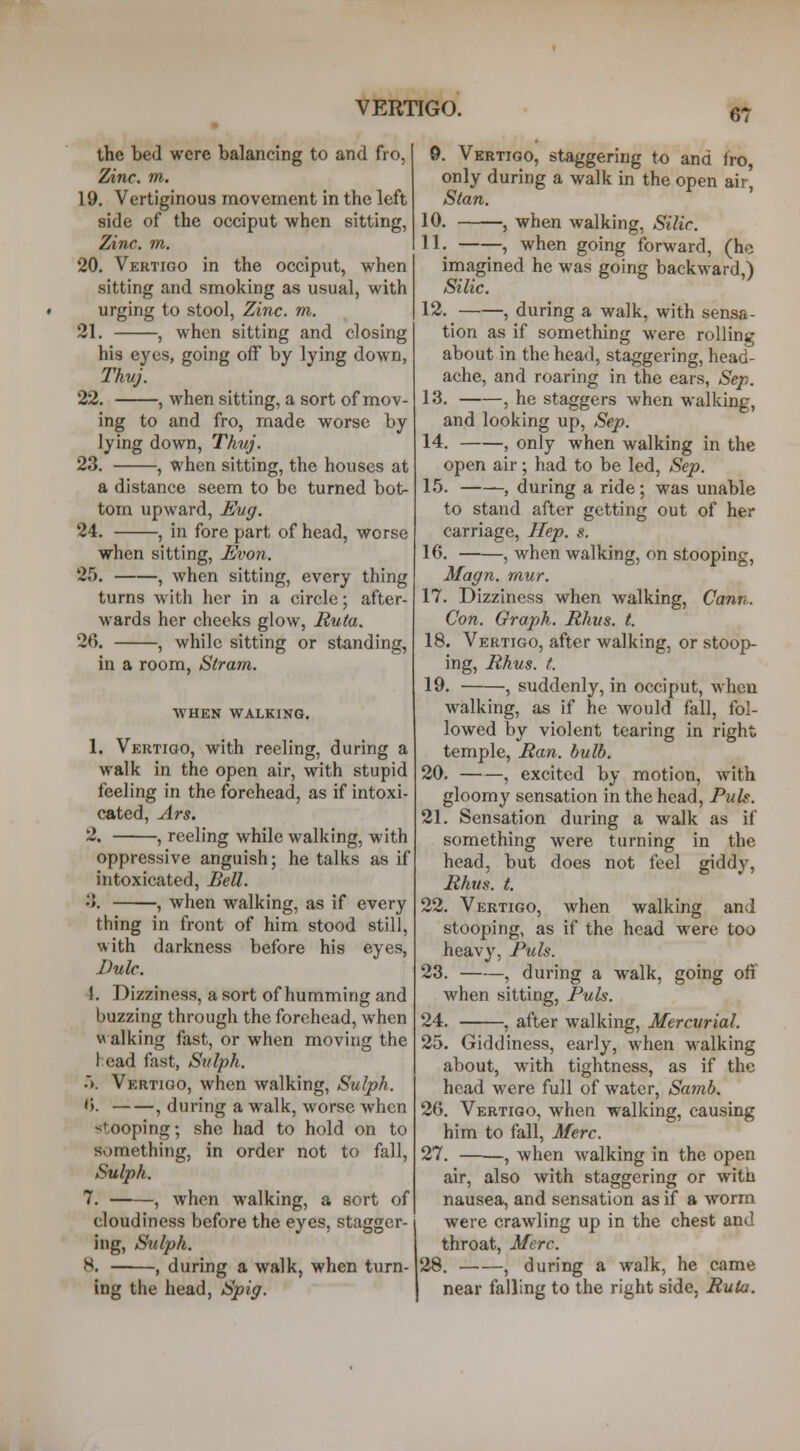 the bed were balancing to and fro, Zinc. m. 19. Vertiginous movement in the left side of the occiput when sitting, Zinc. m. 20. Vertigo in the occiput, when sitting and smoking as usual, with urging to stool. Zinc. m. 21. , when sitting and closing his eyes, going off by lying down, Thuj. 22. , when sitting, a sort of mov- ing to and fro, made worse by lying down, Thuj. 23. , when sitting, the houses at a distance seem to be turned bot- tom upward, Eug. 24. , in fore part of head, worse when sitting, Evon. 25. , when sitting, every thing turns with her in a circle; after- wards her cheeks glow, Ruta. 26. , while sitting or standing, in a room, Stram. WHEN WALKING. 1. Vertigo, with reeling, during a walk in the open air, with stupid feeling in the forehead, as if intoxi- cated, Ars. 2, , reeling while walking, with oppressive anguish; he talks as if intoxicated. Bell. •>. , when walking, as if every thing in front of him stood still, with darkness before his eyes, Dulc. 4. Dizziness, a sort of humming and buzzing through the forehead, when w alking fast, or when moving the J;cad fast, Svlph. .). Vertigo, when walking, Sulph. '). , during a walk, worse Avhcn stooping; she had to hold on to something, in order not to fall, Sulph. 7. , when walking, a sort of cloudiness before the eyes, stagger- ing, Sulph. 8. , during a walk, when turn- ing the head, Spig. 9. Vertigo, staggering to and fro only during a walk in the open air, Stan. 10. , when walking, Silir. n. —, when going forward, (he imagined he was going backward,) Silic. 12. , during a walk, with sensa- tion as if something were rolling about in the head, staggering, head- ache, and roaring in the ears, Sep. 13. , he staggers when walking, and looking up, Sep. 14. , only when walking in the open air; had to be led, Sep. 15. , during a ride; was unable to stand after getting out of her carriage, Hep. s. 16. , when walking, on stooping, Magn. mur. 17. Dizziness when walking, Cann.. Con. Graph. Rhus. t. 18. Vertigo, after walking, or stoop- ing, Rhus. t. 19. , suddenly, in occiput, when walking, as if he would fall, fol- lowed by violent tearing in right temple, Ran. bulb. 20. , excited by motion, with gloomy sensation in the head. Pub. 21. Sensation during a walk as if something were turning in the head, but does not feel giddy, Rhus. t. 22. Vertigo, when walking and stooping, as if the head were too heavy, Puis. 23. , during a walk, going ofi when sitting, Pub. 24. , after walking, Mercurial. 25. Giddiness, early, when walking about, with tightness, as if the head were full of water, Sa7nb. 26. Vertigo, when walking, causing him to fall, Merc. 27. ——, when walking in the open air, also with staggering or with nausea, and sensation as if a worm were crawling up in the chest and throat, Merc. 28. , during a walk, he came near falling to the right side, Ruia.