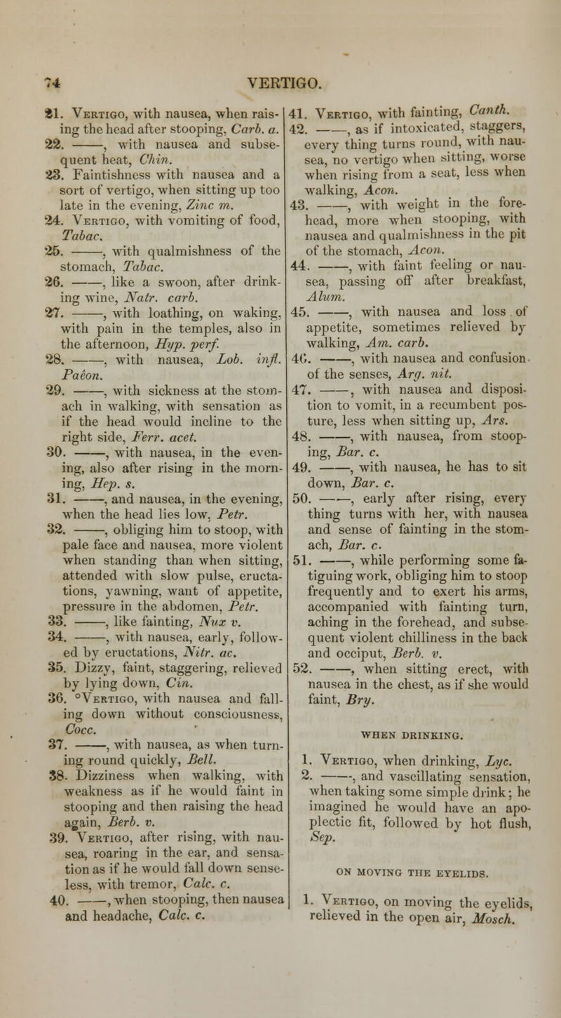 81. Vertigo, with nausea, when rais- ing the head after stooping, Carb. a. 22. , with nausea and subse- quent heat, Chin. 23. Faintishncss with nausea and a sort of vertigo, when sitting up too late in the evening, Zinc m. 24. Vertigo, with vomiting of food, Tabac. 25. , with qualmishness of the stomach, Tabac. 26. , like a swoon, after drink- ing wine, Katr. carb. 27. , with loathing, on waking, with pain in the temples, also in the afternoon. Hyp. perf. 28. , with nausea, Lob. infl. Paeon. 29, , with sickness at the stom- ach in walking, with sensation as if the head would incline to the right side, Ferr. acet. 30. , with nausea, in the even- ing, also after rising in the morn- ing, Hep. s. 31, , and nausea, in the evening, when the head lies low, Petr. 32. , obliging him to stoop, with pale face and nausea, more violent when standing than when sitting, attended with slow pulse, eructa- tions, yawning, want of appetite, pressure in the abdomen, Petr. 33, , like fainting, Niix v. 34, , with nausea, early, follow- ed by eructations, Nitr. ac. 35. Dizzy, faint, staggering, relieved by lying down, Cin. 36. °Vertigo, with nausea and fall- ing down without consciousness, Cocc. 37. , with nausea, as when turn- ing round quickly, Bell. 38- Dizziness when walking, with weakness as if he would faint in stooping and then raising the head again, Berb. v. 39. Vertigo, after rising, with nau- sea, roaring in the ear, and sensa- tion as if he would fall down sense- less, with tremor, Calc. c. 40, , when stooping, then nausea and headache, Calc. c. 41. Vertigo, with fainting, Canth. 42, , as if intoxicated, staggers, every thing turns round, with nau- sea, no vertigo when sitting, worse when rising from a seat, less when walking. Aeon. 43, , with weight in the fore- head, more when stooping, with nausea and qualmishness in the pit of the stomach. Aeon. 44. , with faint feeling or nau- sea, passing off after breakfast, Alum. 45, , with nausea and loss of appetite, sometimes relieved by walking, Am. carb. 40. , with nausea and confusion of the senses, Arg. nit. 47. , with nausea and disposi- tion to vomit, in a recumbent pos- ture, less when sitting up, Ars. 48. , with nausea, from stoop- ing, Bar. c. 49. , with nausea, he has to sit down. Bar. c. 50. , early after rising, every thing turns with her, with nausea and sense of fainting in the stom- ach. Bar. c. 51. , while performing some fa- tiguing work, obliging him to stoop frequently and to exert his arms, accompanied with fainting turn, aching in the forehead, and subse- quent violent chilliness in the back and occiput, Berb. v. 52. , when sitting erect, with nausea in the chest, as if she would faint, Bry. when drinking. 1. Vertigo, when drinking, Lye. 2. , and vascillating sensation, when taking some simple drink; he imagined he would have an apo- plectic fit, followed by hot flush, Sep. ON MOVING THE EYELIDS. 1. Vertigo, on moving the eyelids, relieved in the open air, Mosch.