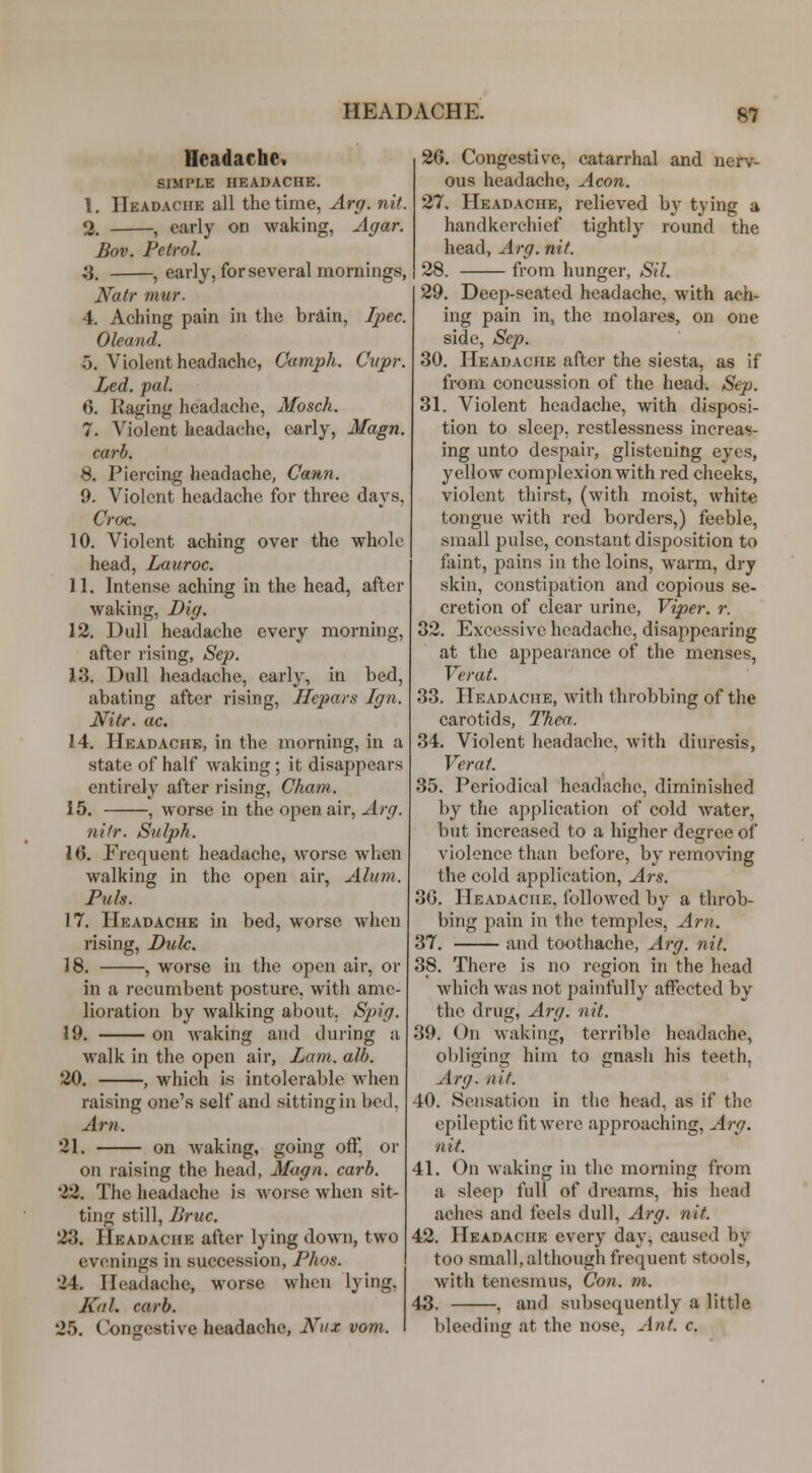 Headache^ SIMPLE HEADACHE. 1, Headache all the time, Arg. nit. 2. ■ , early on waking, Agar. Bov, Petrol. a, , early, for several mornings, Natr mur. 4. Aching pain in the brdin, Ipec. Oleand. 5. Violent headache, Cumph. Cupr. Led. pal. 6. Raging headache, Mosch, 7. Violent headache, early, Magn. curb. S. Piercing headache, Cann. 9. Violent headache for three days, Croc, 10. Violent aching over the whole head, Lauroc. 11. Intense aching in the head, after waking, Dig. 12. Dull headache every nnorning, after rising, Se]). i3. Dull headache, early, in bed, abating after rising, Hepars Ign. Nitr. ac. 14. Headache, in the morning, in a state of half waking ; it disappears entirely after rising, Chain. 15. , worse in the open air, Arg. nifr. Siilph. \Q. Frequent headache, worse wlicn walking in the open air, Alum. Puis. 17. Headache in bed, worse when rising, Dulc. 18. , worse in the open air, or in a recumbent posture, with ame- lioration by walking about. Spig. 19. on Avaking and during a walk in the open air, Lam. alb. 20. , which is intolerable when raising one's self and sitting in bed, Am. 21. on waking, going off, or on raising the head, Mugn. carb. 22. The headache is woi-se when sit- ting still, Bruc. 23. Headache after lying down, two evenings in succession, Phos. 24. Headache, worse when lying, Kal. carb. 25. Congestive headache, Nux vom. 26. Congestive, catarrhal and nerv- ous headache. Aeon. 27. Headache, relieved bj' tying a handkerchief tightly round the head, Arg. nit. 28. from hunger, Sil. 29. Deep-seated headache, with ach- ing pain in, the molares, on one side, Sep. 30. Headache after the siesta, as if from concussion of the head. Sep. 31. Violent headache, with disposi- tion to sleep, restlessness increas- ing unto despair, glistening eyes, yellow complexion with red cheeks, violent thirst, (with moist, white tongue with red borders,) feeble, small pulse, constant disposition to faint, pains in the loins, warm, dry skin, constipation and copious se- cretion of clear urine. Viper, r. 32. Excessive headache, disappearing at the appearance of the menses, Verat. 33. Headache, with throbbing of the carotids, Thea.. 34. Violent headache, with diuresis, Verat. 35. Periodical headache, diminished by the application of cold water, but increased to a higher degree of violence than before, by removing the cold application, Ars. 30. Headache, followed by a throb- bing pain in the temples. Am. 37. and toothache, Arg. nit. 38. There is no region in the head which was not painfully affected by the drug, A7-g. nit. 39. On waking, terrible headache, obliging him to gnash his teeth, Arg. nit. 40. Sensation in the head, as if the epileptic fit were approaching, Arg. nit. 41. On waking in the morning from a sleep full of dreams, his head aches and feels dull, Arg. nit. 42. Headache every day, caused by too small, although frequent stools, with tenesmus, Con. m. 43. , and subsequently a little bleeding at the nose. Ant. c.
