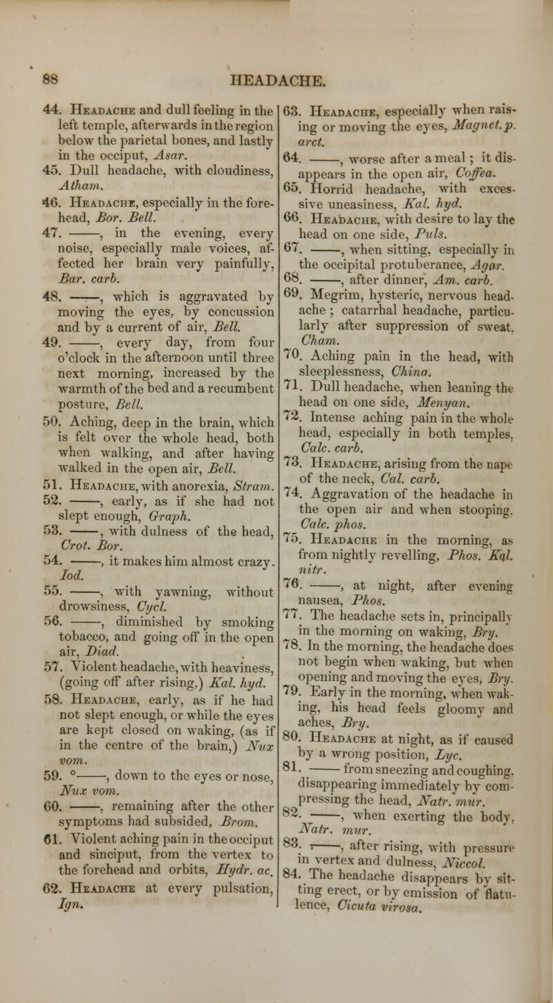 44. Headache and dull feeling in the left temple, afterwards in the region below the parietal bones, and lastly in the occiput, Asar. 45. Dull headache, with cloudiness, Atham. 46. Headache, especially in the fore- head, Bor. Bell. 47. , in the evening, every noise, especially male voices, af- fected her brain very painfully. Bar, carb. 48. —:—, which is aggravated by moving the eyes, by concussion and by a current of air, Bell. 49. , every day, from four o'clock in the afternoon until three next morning, increased by the warmth of the bed and a recumbent posture. Bell. 50. Aching, deep in the brain, which is felt over the whole head, both when walking, and after having walked in the open air, Bell. 51. Headache, with anorexia, Strain. 52. , early, as if she had not slept enough, Oraph. 53. , with dulness of the head, Crot. Bor. 54. , it makes him almost crazy. lod. with without yawning drowsiness, Cycl. 56. , diminished by smoking tobacco, and going off in the open air, Biad. 57. Violent headache, with heaviness, (going off after rising,) ICal. hyd. 58. Headache, early, as if he had not slept enough, or while the eyes are kept closed on waking, (as if in the centre of the brain,) Nvx vom. 59. ° , down to the eyes or nose, Iiu.v vom. CO. , remaining after the other symptoms had subsided, Brom. 61. Violent aching pain in the occiput and sinciput, from the vertex to the forehead and orbits, Hydr. ac, 62. Headache at every pulsation, Ign. 63. Headache, especially when rais- ing or moving the eyes, Magnet.p. arct. 64. , worse after a meal; it dis- appears in the open air, Coffea. 65. Horrid headache, with exces- sive uneasiness, Kal. hyd. 66. Headache, with desire to lay the head on one side, Puis. 67. ^ when sitting, especially in the occipital protuberance. Agar. 68. ^ after dinner, Am. carb. 69. Megrim, hysteric, nervous head- ache ; catarrhal headache, particu- larly after suppression of sweat, Cham. 70. Aching pain in the head, with sleeplessness, China. 71. Dull headache, when leaning the head on one side, Menyan. 72. Intense aching pain in the whole head, especially in both temples, Calc. carb. 73. Headache, arising from the nape of the neck, Cal. carb. 74. Aggravation of the headache in the open air and when stooping. Calc. phos. 75. Headache in the morning, as from nightly revelling, Fhos. Kql. nitr. ^6. , at night, after evening nausea, Phos. 77. The headache sets in, principally in the morning on waking, Bry. 78. In the morning, the headache does not begin when waking, but when opening and moving the eyes, Bry. 79. Early in the morning, when wak- ing, his head feels gloomy and aches, Bry. 80. Headache at night, as if caused by a wrong position, Lye. ®1- _ from sneezing and coughing, disappearing immediately by com- pressing the head, Natr. mur. ^^- , when exerting the body, JVatr. mur. ^^: ) after rising, with pressure in vertex and dulness, Mccol. 84. The headache disappears by sit- ting erect, or by emission of flatu- lence, Cicuta virosa.