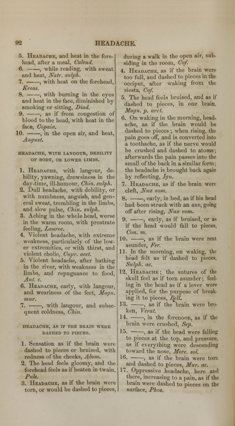 5. Headache, and heat in the fore- head, after a meal, Calend. 6. , while reading, with sweat and heat, JVatr. sidph. 7. , with heat on the forehead, ICreas. 8. , with burning in the eyes and heat in the face, diminished by smoking or sitting, Diad. 9. , as if from congestion of blood to the head, with heat in the face, Copaiv. 10. , in the open air, and heat, Angust. HEADACHE, WITH LANGOUR, DEBILITY OF BODY, OR LOWER LIMBS. 1. Headache, with langour, de- bility, yawning, drowsiness in the day-time, ill-humour. Chin, sulph. 2. Dull headache, with debility, or with numbness, anguish, and gen- eral sweat, trembling in the limbs, and slow pulse. Chin, sulph. 3. Aching in the whole head, worse in the warm room, with prostrate feeling, Lauroc. 4. Violent headache, with extreme weakness, particularly of the low- er extremities, or with thirst, and violent cholic, Cupr. acet. 5. Violent headache, after bathing in the river, with weakness in the limbs, and repugnance to food. Ant. c. 6. Headache, early, with langour, and weariness of the feet, Magn. mur. 7. , with langour, and subse- quent coldness, Chin. headache, as if the bkain avere dashed to pieces. 1. Sensation as if the brain were dashed to pieces or bruised, with redness of the cheeks. Alum. 2. The head feels gloomy, and the forehead feels as if beaten in twain, Fuls. 3. Headache, as if the brain were torn, or would be dashed to pieces, during a walk in the open air, sub- siding in the room, Cof. 4. Headache, as if the brain were too full, and dashed to pieces in the occiput, after waking from the siesta, Cof. 5. The head feels bruised, and as if dashed to pieces, in one brain, Magn. p. arct. 6. On waking in the morning, head- ache, as if the brain would be dashed to pieces ; when rising, the pain goes off, and is converted into a toothache, as if the nerve would be crushed and dashed to atoms; afterwards the pain passes into the small of the back in a similar form; the headache is brought back again by reflecting, Ig}i. 7. Headache, as if the brain were cleft, I^ux vom. 8. , early, in bed, as if his head had been struck with an axe, going off after rising, Nux vom. 9. , early, as if bruised, or as if the head would fall to pieces, Con. m. 10. , as if the brain were rent asunder, J^er. 11. In the morning, on waking, the head felt as if dashed to pieces, Sulph. ac. 12.. Headache ; the sutures of the skull feel as if torn asunder; feel- ing in the head as if a lever were applied, for the purpose of break- ing it to pieces, Bell. 13. , as if the brain were bro- ken, Ve7'at. 14. , in the forenoon, as if the brain were crushed, Sep. 15. , as if the head were falling to pieces at the top, and pressure, as if everything were descending toward the nose, Merc. sol. 16, , as if the brain were torn and dashed to pieces, Mur. ac. 17. Oppressive headache, here and there, increasing to a pain, as if the brain were dashed to pieces on the surface, Phos.