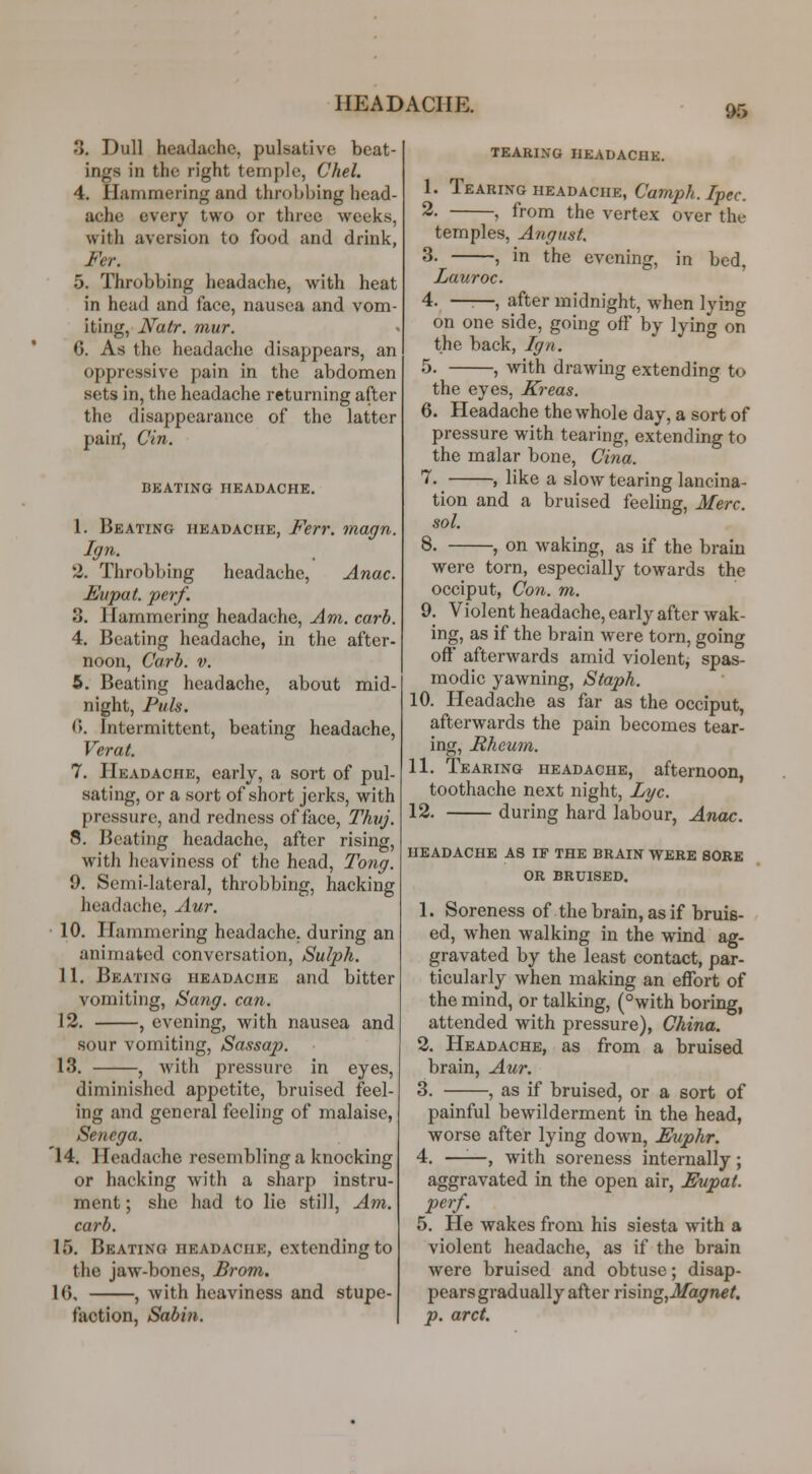 3. Dull headache, pulsative beat- ings in the right temple, Chel. 4. Hammering and throbl^ing head- ache every two or three weeks, with aversion to food and drink, Fcr. 5. Throbbing headache, with heat in head and face, nausea and vom- iting, Natr. mur. G. As the headache disappears, an oppressive pain in the abdomen sets in, the headache returning after the disappearance of the latter paiir, Cin. BKATING HEADACHE. 1. Beating headache, Ferr. magn. Ign. 2. Throbbing headache, Anac Ewpat perf. 3. Hammering headache. Am. carb. 4. Beating headache, in the after- noon, Carb. V. 5. Beating headache, about mid- night, Puis. 0. Intermittent, beating headache, Verat. 7. Headache, early, a sort of pul- sating, or a sort of short jerks, with pressure, and redness efface, Thtij. 8. Beating headache, after rising, with heaviness of the head, Tong. 9. Semi-lateral, throbbing, hacking headache, Aur. 10. Hammering headache, during an animated conversation, Sulph. 11. Beating headache and bitter vomiting. Sang. can. 12. , evening, with nausea and sour vomiting, Sassap. 13. , with pressure in eyes, diminished appetite, bruised feel- ing and general feeling of malaise, Senega. 14. Headache resembling a knocking or hacking with a sharp instru- ment ; she had to lie still, Am. carb. 15. Beating headache, extending to the jaw-bones, Brom. 16. , with heaviness and stupe- faction, Sabin. tearing headache. 1. Tearing headache, CamjsA. ipcc. 2. , from the vertex over the temples, Angust. 3. , in the evening, in bed, Lauroc. 4. —:—, after midnight, when lyin^ on one side, going off by lying on the back, Ign. 5- , with drawing extending to the eyes, Kreas. 6. Headache the whole day, a sort of pressure with tearing, extending to the malar bone, Cina. 7. , like a slow tearing lancina- tion and a bruised feeling, Merc, sol. 8. , on waking, as if the brain were torn, especially towards the occiput, Con. m. 9. Violent headache, early after wak- ing, as if the brain were torn, going oft afterwards amid violent, spas- modic yawning. Staph. 10. Headache as far as the occiput, afterwards the pain becomes tear- ing. Rheum. 11. Tearing headache, afternoon, toothache next night. Lye. 12. during hard labour, Anac. headache as if the brain were sore OR bruised. 1. Soreness of the brain, as if bruis- ed, when walking in the wind ag- gravated by the least contact, par- ticularly when making an effort of the mind, or talking, (°with boring, attended with pressure), China. 2. Headache, as from a bruised brain, Aur. 3. , as if bruised, or a sort of painful bewilderment in the head, worse after lying down, Euphr, 4. —'■—, with soreness internally ; aggravated in the open air, Eupat. perf. 5. He wakes from his siesta with a violent headache, as if the brain were bruised and obtuse; disap- pears gradually after x'x'sm^^Magnet, p. arct.