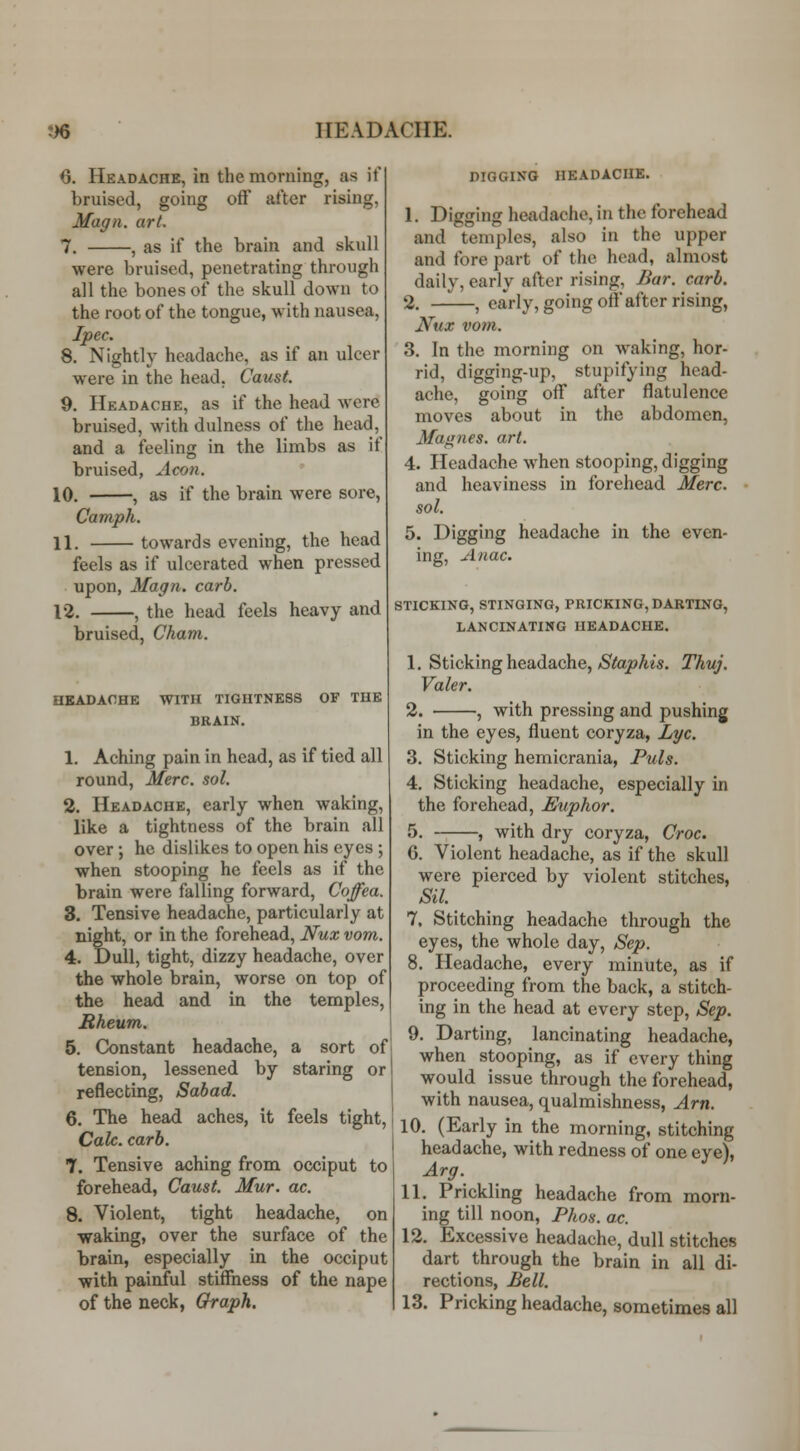 6. Headache, in the morning, as if bruised, going oft' after rising, Magn. art. 7. , as if the brain and skull were bruised, penetrating through all the bones of the skull down to the root of the tongue, with nausea, Ipec. 8. Nightly headache, as if an ulcer were in the head, Caust. 9. Headache, as if the head were bruised, with dulness of the head, and a feeling in the limbs as if bruised, Aeon. 10. , as if the brain were sore, Camph. 11. towards evening, the head feels as if ulcerated when pressed upon, Magn. carb. 12. , the head feels heavy and bruised, Cham. HEADACHE WITH TIGHTNESS OF THE BRAIN. 1. Aching pain in head, as if tied all round, Merc. sol. 2. Headache, early when waking, like a tightness of the brain all over; he dislikes to open his eyes ; when stooping he feels as if the brain were falling forward, Coffea. 3. Tensive headache, particularly at night, or in the forehead, Nux vom. 4. Dull, tight, dizzy headache, over the whole brain, worse on top of the head and in the temples, Mheum. 5. Constant headache, a sort of tension, lessened by staring or reflecting, Sabad. 6. The head aches, it feels tight, Calc. carb. 7. Tensive aching from occiput to forehead, Caust. Mur. ac. 8. Violent, tight headache, on waking, over the surface of the brain, especially in the occiput with painful stiffness of the nape of the neck, Oraph. DIGGING HEADACHE. 1. Diffjiinfj headache, in the forehead and temples, also in the upper and fore part of the head, almost daily, early after rising, Bar. carb. 2. , early, going off after rising, Nux votn. 3. In the morning on waking, hor- rid, digging-up, stupifying head- ache, going off after flatulence moves about in the abdomen, Magnes. art. 4. Headache when stooping, digging and heaviness in forehead Merc, sol. 5. Digging headache in the even- ing, Anac. STICKING, STINGING, PRICKING, DARTING, LANCINATING HEADACHE. 1. Sticking headache,/StopAis. Thuj. Valer. 2. , with pressing and pushing in the eyes, fluent coryza, Lye. 3. Sticking hemicrania, Puis. 4. Sticking headache, especially in the forehead, Euphor. 5. , with dry coryza, Croc. 6. Violent headache, as if the skull were pierced by violent stitches, Sil. 7. Stitching headache through the eyes, the whole day, Sep. 8. Headache, every minute, as if proceeding from the back, a stitch- ing in the head at every step, Sep. 9. Darting, lancinating headache, when stooping, as if every thing would issue through the forehead, with nausea, qualmishness, Am. 10. (Early in the morning, stitching headache, with redness of one eye), Arg. 11. Prickling headache from morn- ing till noon, Phos. ac 12. Excessive headache, dull stitches dart through the brain in all di- rections, Bell. 13. Pricking headache, sometimes all