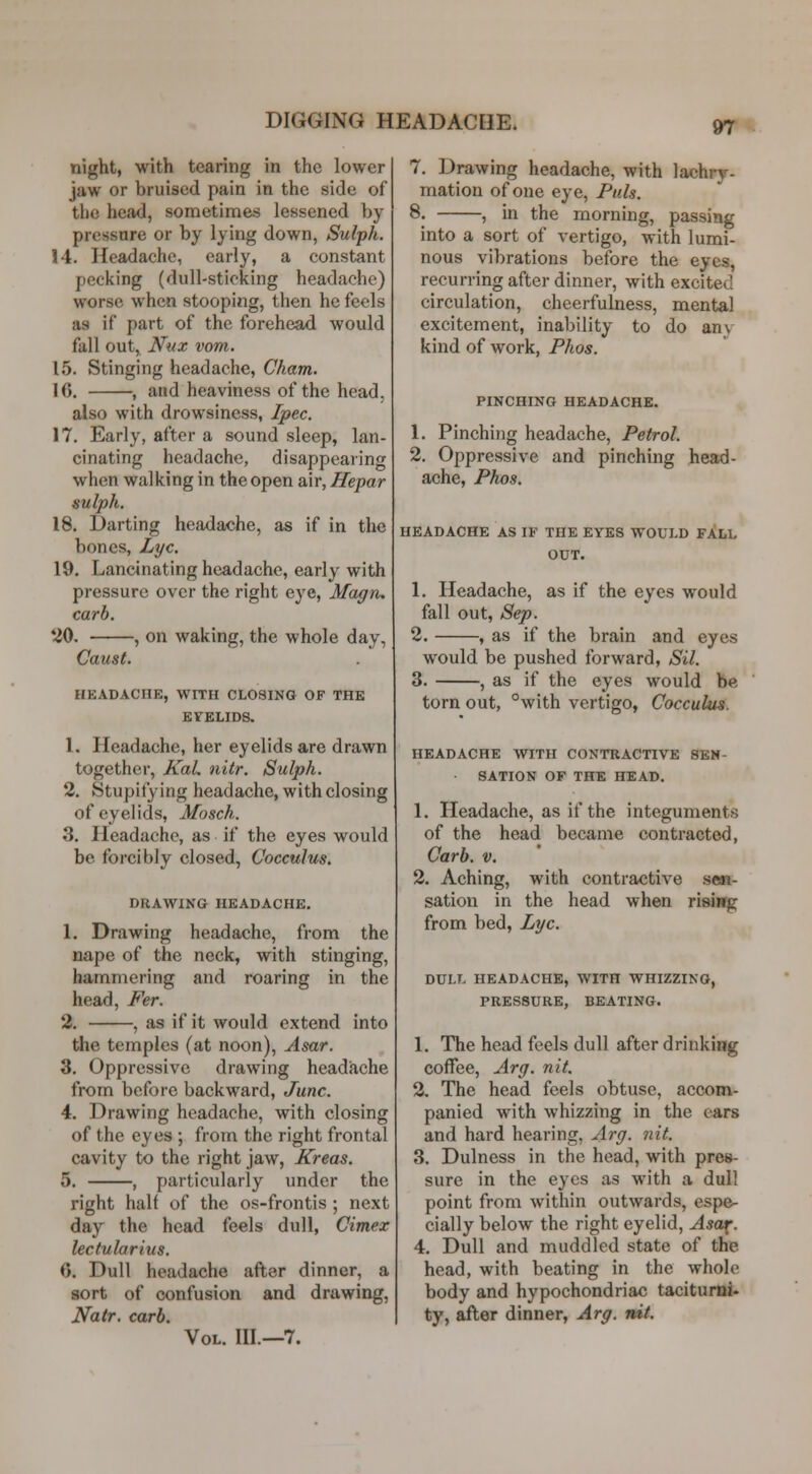 night, with tearing in the lower jaw or bruised pain in the side of the head, sometimes lessened by pressure or by lying down, Sulph. !4. Headache, early, a constant pecking (dull-sticking headache) worse when stooping, then he feels as if part of the forehead would fall out, Nux vom. 15. Stinging headache, Cham. 16. , and heaviness of the head, also with drowsiness, Ipec. 17. Early, after a sound sleep, lan- cinating headache, disappearing when walking in the open air, Hepar sulph. 18. Darting headache, as if in the bones, Lye. 19. Lancinating headache, early with pressure over the right eye, Magn, carb. '-iO, , on waking, the whole day, Caust. HEADACHE, WITH CLOSING OF THE EYELIDS. 1. Headache, her eyelids are drawn together, KaL nitr. Sulph. 2. Stupify ing headache, with closing of eyelids, Mosch. 3. Headache, as if the eyes would be forcibly closed, Cocculus. DRAWING HEADACHE. 1. Drawing headache, from the nape of the neck, with stinging, hammering and roaring in the head, Fer. 2. , as if it would extend into the temples (at noon), Asar. 3. Oppressive drawing headache from before backward, June. 4. Drawing headache, with closing of the eyes ; from the right frontal cavity to the right jaw, Kreas. 5. , particularly under the right half of the os-frontis ; next day the head feels dull, Cimex lectularius. 6. Dull headache after dinner, a sort of confusion and drawing, Natr. carb. Vol. III.—7. 7. Drawing headache, with lachry- mation of one eye, Puis. 8. , in the morning, passing into a sort of vertigo, with lumi- nous vibrations before the eyes, recurring after dinner, with excited circulation, cheerfulness, mental excitement, inability to do an\ kind of work, Phos. PINCHING HEADACHE. 1. Pinching headache. Petrol. 2. Oppressive and pinching head- ache, Phos. HEADACHE AS IF THE EYES WOULD FALL OUT. 1. Headache, as if the eyes would fall out, Sep. 2. , as if the brain and eyes would be pushed forward, Sil. 3. , as if the eyes would be torn out, °with vertigo, Cocculus. HEADACHE WITH CONTRACTIVE SEN- ■ SATION OF THE HEAD. 1. Headache, as if the integuments of the head became contracted, Carb. V. 2. Aching, with contractive s«i- sation in the head when rising from bed, Lye. DULL HEADACHE, WITH WHIZZING, PRESSURE, BEATING. 1. The head feels dull after drinking coffee, Arg. nit. 2. The head feels obtuse, accom- panied with whizzing in the ears and hard hearing, Arg. nit. 3. Dulness in the head, with pres- sure in the eyes as with a dull point from within outwards, espe- cially below the right eyelid, Asa4[. 4. Dull and muddled state of the head, with beating in the whole body and hypochondriac taciturni. ty, after dinner, Arg. nit.