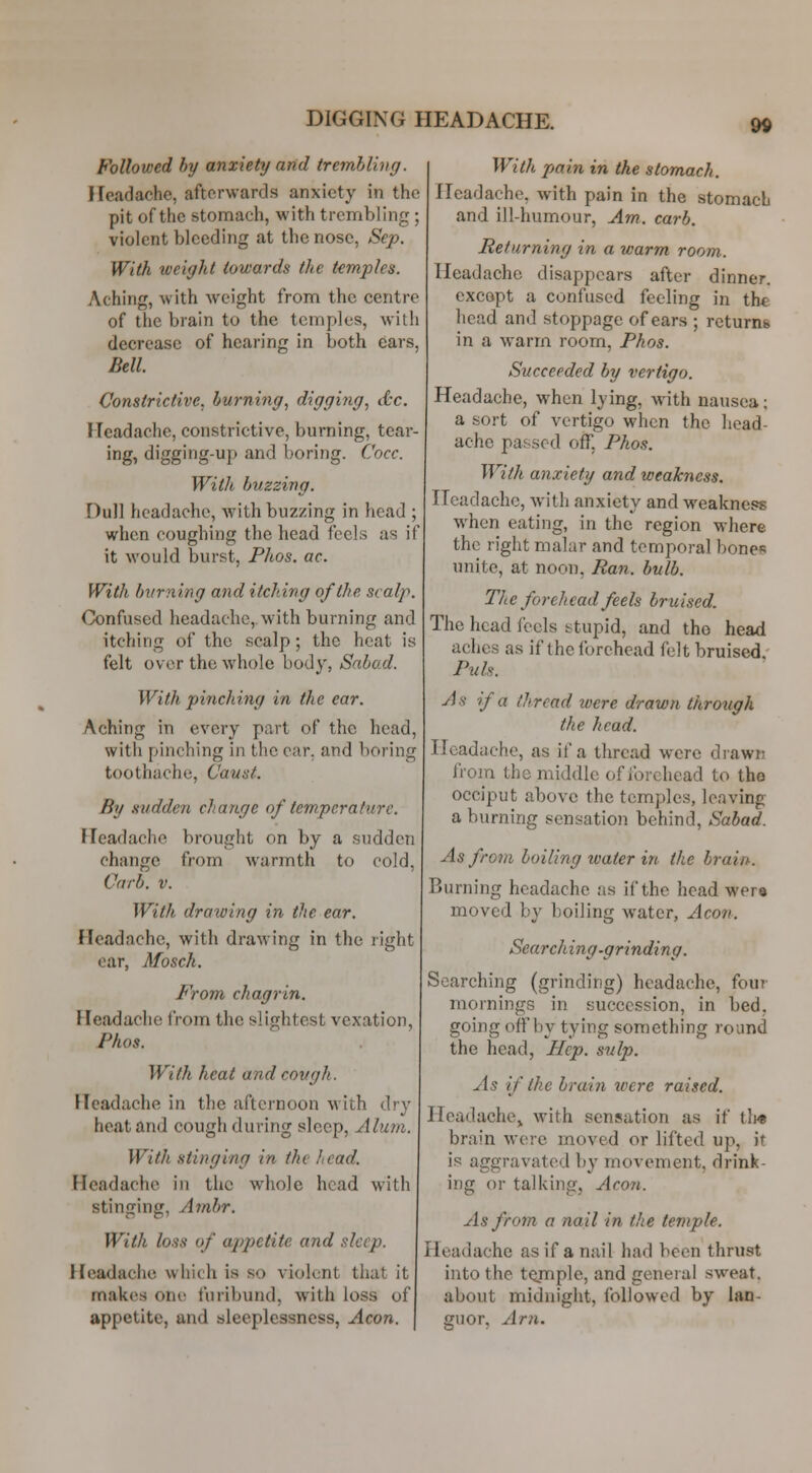 Followed by anxiety and trembling. Headache, afterwards anxiety in the pit of the stomach, with trembling ; violent bleeding at the nose, Sep. With weight towards the temples. Aching, with weight from the centre of the brain to the temples, with decrease of hearing in both ears, Bell. Constrictive, burning, digging, d-c. Headache, constrictive, burning, tear- ing, digging-up and boring. Cocc. With buzzing. Dull headache, Avith buzzing in head ; when coughing the head feels as if it would burst, Phos. ac. With bvrning and itching of the scalp. Confused headache,, with burning and itching of the scalp; the heat is felt over the whole body, Snbad. With pinching in the ear. Aching in every part of the head, with pinching in the car, and boring toothache, Caust. By sudden change of temperature. Headache brought on by a sudden change from warmth to cold, Carb. V. With drawing in the ear. Headache, with drawing in the right oar, Mosch. From chagrin. Headache from the slightest vexation, Phos. With heat and covgh. Headache in the afternoon with dry heat and cough during sleep. Alum. With stinging in the head. Headache in the whole head with stinging, Ambr. With loss of appetite and sleep. Headache which is so violent that it makes one furibund, with loss of appetite, and sleeplessness. Aeon. With ptain in the stomach. Headache, with pain in the stomach and ill-humour, Am. carb. Returning in a warm room. Headache disappears after dinner, excopt a confused feeling in the head and stoppage of ears ; returns in a warm room, Phos. Succeeded by vertigo. Headache, when lying, with nausea; a sort of vertigo when the head- ache passed off, Phos. With anxiety and weakness. Headache, with anxiety and weakness when eating, in the region where the right malar and temporal bones unite, at noon, Ran. bulb. The forehead feels bruised. The head feels stupid, and the head aches as if the forehead felt bruised. Puis. As if a thread were drawn through the head. Headache, as if a thread were drawn from the middle of forehead to the occiput above the temples, leaving a burning sensation behind, Sahad. As from boiling water in the brain. Burning headache as if the head wera moved by boiling water, Aeon. Searching-grinding. Searching (grinding) headache, four mornings in succession, in bed, going offby tying something round the head, Hep. sulp. As if the brain ivere raised. Headache^ with sensation as if tli« brain were moved or lifted up, it is aggravated by movement, drink- ing or talking, Acoti. As from a nail in the temple. Headache as if a nail had been thrust into the temple, and general sweat, about midnight, followed by lan- mior. Am.