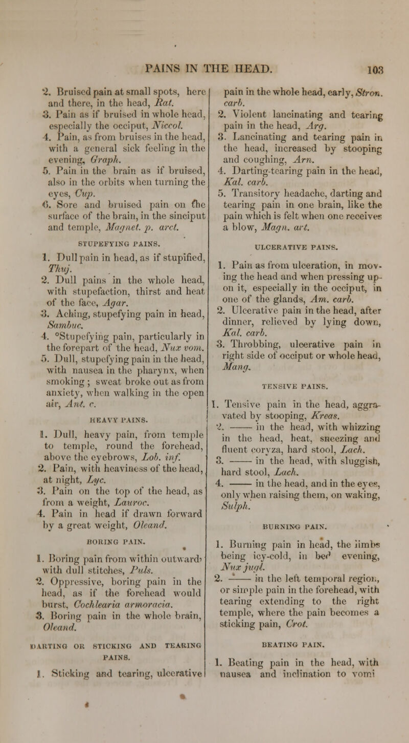 2. Bruised pain at small spots, here and there, in the head, Itat. S. Pain as if bruised in whole head, especially the occiput, Nicrol. 4. Pain, as from bruises in the head, with a general sick feeling in the evening. Graph. 5. Pain in the brain as if bruised, also in the orbits when turning the eyes. Cup. C Sore and bruise-d pain on fhc surface of the brain, in the sinciput and temple, Mufjnet. p. arct. 6TUPKFYING PAINS. 1. Dull pain in head, as if stupified, Thuj. 2. Dull pains in the whole head, with stupefaction, thirst and heat of the face, Agar. 3. Aching, stupefying pain in head, Samhuc. 4. Stupefying pain, particularly in the forepart of the head, Nux vom. 5. Dull, stupefying pain in the head, with nausea in the pharynx, when smoking ; sweat broke out as from anxiet}', when walking in the open air, Ant. r. HEAVY PAINS. 1. Dull, heavy pain, from temple to temple, round the forehead, above the eyebrows, Lob. inf. 2. Pain, with heaviness of the head, at night, Lye. JJ. Pain on the top of the head, as from a weight, Lauror. 4. Pain in head if drawn forward by a great weight, Oleand. BORING PAIN. • 1. Boring pain from within outward' with dull stitdies, Puis. 2. Oppressive, boring pain in the head, as if the forehead would burst, Cochlearia armm-ocia. 3. Boring pain in the whole brain, Oleand. DARTING OR STICKING AND TEARING PAINS. I. Sticking and tearing, ulcerative pain in the whole head, early, Stron. carh. 2. Violent lancinating and tearing pain in the head, Arg. 3. Lancinating and tearing pain in the head, increased by stooping and coushinjj. Am. 4. Darting-tearing pain in the hea<i, Kal. carh. 5. Transitory headache, darting and tearing pain in one brain, like the pain which is felt when one receives a blow, Magn. art. ULCERATIVE PAINS. 1. Pain as from ulceration, in mov- ing the head and when pressing up- on it, especially in the occiput, in one of the glands. Am. carh. 2. Ulcerative pain in the head, after dinner, relieved by lying down, Kal. carh. 3. Throbbing, ulcerative pain in right side of occiput or whole head, Mang, TENSIVE PAINS. 1. Tensive pain in the head, aggra- vated by stooping, Kreas. 2. in the head, with whizzing in the head, heat, sneezing and fluent coryza, hard stool, LmcIi. 3. in the head, with sluggish, hard stool. Lack. 4. in the head, and in the eyes, only when raising them, on waking, Sulph'. BURNING PAIN. 1. Burning pain in head, the limbs being icy-cold, in lief' evening, Nnx jugi. 2. — in the lell temporal regioi., or siipple pain in the forehead, with tearing extending to the right temple, where the pain becomes a sticking pain, Crot. BEATING PAIN. 1. Beating pain in the head, with nausea and inclination to vomi