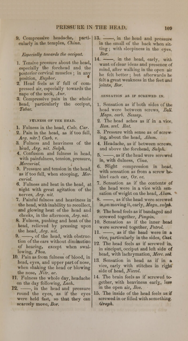 9. Compressive headache, parti- cularly in the temples, China. Especially towards the occiput. 1. Tensive pressure about the head, especially the forehead and the posterior cervical muscles ; in any position, Euphor. 2. Head feels as if full of com- pressed air, especially towards the nape of the neck, Aur. 3. Compressive pain in the whole head, particularly the occiput, Tabac. FULNESS OF THE HEAD. 1. Fulness in the head, Calc. Car. 2. Pain in the head, as if too full, Arg. nilr.'] Carb. v. 3. Fulness and heaviness of the head, Arg. nit. Sulph. 4. Confusion and fulness in head, with painfulness, tension, pressure. Mercurial. t 5. Pressure and tension in the head, as if too full, when stooping, Mer- curial. 6. Fulness and heat in the head, at night with great agitation of the nerves, Arg. nit. 7. Painful fulness and heaviness in the head, with inability to recollect, and glowing heat of the head and cheeks, in the afternoon, Arg. nit. 8. Fulness, pushing and heat of the head, relieved by pressing upon the head, A7-g. nit. 9. , of the head, with obstruc- tion of the ears without diminution of hearing, except when swal- lowing, Phos. 10. Pain as from fulness of blood, in head, eyes, and upper part of nose, when shaking the head or blowing the nose, JVitr. ar. 11. Fulness the whole day, headache on the day following, Lach. 12. , in the head and pressure round the eyes, as if the eyes were held fast, so that they can scarcely move, Bar. 13, , in the head and pressure in the small of the back when sit- ting ; with sleepiness in the eyes. Bar. 14. , in the head, early, with want of clear ideas and presence of mind, after walking in the open air he felt better ; but afterwards he felt a great weakness in the feet and joints, Bar. SENSATION AS IF SCREWED IN. 1. Sensation as if both sides of the head were between screws, Bell. Magn. carb. Sassap. 2. The head aches as if in a vice, Ran. seel. Rat. 3. Pressure with sense as of screw- ing, about the head, Alum. 4. Headache, as if between screws, and above the forehead, Sulph. 5. , as if the head were screwed in, with dulness, Cina. 6. Slight compression in head, with sensation as from a screw be- hind each ear. Ox. ac. 7. Sensation as if the contents of the head were in a vice with sen- sation of weight on the head, Alum. 8. , as if the head were screwed in,on moving it, early, Magn. sulpk. 9. The head feels as if bandaged and screwed together, Pimpin. 10. Sensation as if the inner head were screwed together. Petrol. 11. , as if the head were in a vice, particularly in the sides, Cast 12. The head feels as if screwed in, in sinciput, occiput and left side of head, with lachrymation, Merc. sol. 13. Sensation in head as if in a vice, early with stitches in right side of head, Niccol. 14. The brain feels as if screwed to- gether, with heaviness early, less in the open air, Bov. 15. The inside of the head feels as if screwed in or filled with something. Graph.